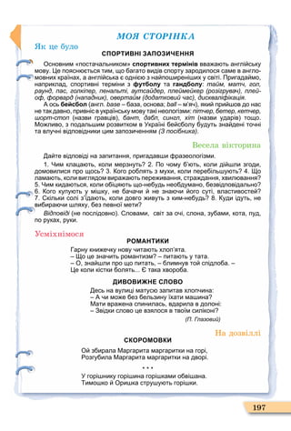 ÌÎß ÑÒÎÐІÍÊÀ
197
к це було
СПОРТИВНІ ЗАПОЗИЧЕННЯ
Основним поста альником спортивних термінів вва а ть англі ську
мову. е поясн ться тим що агато видів спорту зародилося саме в англо
мовних країнах а англі ська одні з на по ирені их у світі. Пригада мо
наприклад спортивні терміни з футболу та гандболу: тайм, матч, гол,
раунд, пас, голкіпер, пенальті, аутсайдер, плеймейкер (розігрувач), плей-
оф, форвард (нападник), овертайм (додатковий час), дискваліфікація.
А ось бейсбол англ. base аза основа; ball м я яки при ов до нас
не так давно привніс в українську мову такі неологізми: пітчер, бетер, кетчер,
шорт-стоп назви гравців бант, дабл, сингл, хіт назви ударів тощо.
Мо ливо з подаль им розвитком в Україні е с олу удуть зна дені то ні
та влу ні відповідники цим запози енням (З посібника).
Весела вікторина
а те відповіді на запитання пригадав и разеологізми.
. Чим клаца ть коли мерзнуть . По ому ть коли ді ли згоди
домовилися про щось . ого ро лять з мухи коли пере іль у ть . о
лама ть коли виглядом вира а ть пере ивання стра дання хвил вання
. Чим кида ться коли о іця ть що не удь нео думано езвідповідально
. ого купу ть у мі ку не а а и не зна и ого суті властивосте
. кільки солі з їда ть коли довго ивуть з ким не удь . уди ідуть не
ви ира и ляху ез певної мети
Відповіді не послідовно . ловами світ за о і слона зу ами кота пуд
по руках руки.
Усміхнімося
РОМАНТИКИ
арну кни е ку нову ита ть хлоп ята.
о це зна ить романтизм пита ть у тата.
О зна ли про що питать лимнув то спідло а.
е коли кістки олять... така хворо а.
ДИВОВИЖНЕ СЛОВО
есь на вулиці матус запитав хлоп ина:
А и мо е ез ельзину їхати ма ина
Мати вра ена спинилась вдарила в долоні:
Звідки слово це взялося в твоїм силіконі
(П. Глазовий)
На дозвіллі
СКОРОМОВКИ
О з ирала Маргарита маргаритки на горі
озгу ила Маргарита маргаритки на дворі.
У горі нику горі ина горі ками о ві ана.
имо ко Ори ка стру у ть горі ки.
 
