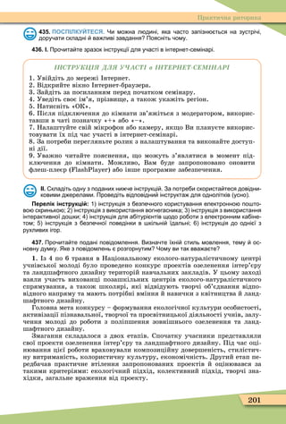 201
Практична риторика
435. ПОСПІЛКУЙТЕСЯ. Чи мо на л дині яка асто запізн ться на зустрі і
дору ати складні ва ливі завдання Поясніть ому.
436. І. Про ита те зразок інструкції для у асті в інтернет семінарі.
в
1. Увійдіть до мережі нтернет.
2. Відкрийте вікно нтернет-браузера.
3. Зайдіть за посиланням перед початком семінару.
4. Уведіть своє ім’я, прізви е, а також укажіть регіон.
5. Натисніть «ОК».
6. Після підключення до кімнати зв’яжіться з модератором, викорис-
тавши в чаті позначку « » або «–».
7. Налаштуйте свій мікроôон або камеру, як о Ви плануєте викорис-
товувати їх під час участі в інтернет-семінарі.
8. За потреби перегляньте ролик з налаштування та виконайте доступ-
ні дії.
9. Уважно читайте пояснення, о можуть з’являтися в момент під-
ключення до кімнати. Ìожливо, Вам буде запропоновано оновити
ôлеш-плеєр ( ) або інше програмне забезпечення.
ІІ. кладіть одну з поданих ни е інструкці . За потре и скориста теся довідни
ковими д ерелами. Проведіть відповідни інструкта для однолітків усно .
Перелік інструкцій: інструкція з езпе ного користування електронно по то
во скринько ; інструкція з використання вогнегасника; інструкція з використання
інтерактивної до ки; інструкція для а ітурі нтів щодо ро оти з електронним ка іне
том; інструкція з езпе ної поведінки в кільні їдальні; інструкція до одні ї з
рухливих ігор.
437. Про ита те подані повідомлення. Визна те їхні стиль мовлення тему ос
новну думку. Яке з повідомлень розгорнутим Чому ви так вва а те
1. з 4 по 6 травня в Національному еколого-натуралістичному центрі
учнівської молоді було проведено конкурс проектів озеленення інтер’єру
та ландшаôтного дизайну територій навчальних закладів. У цьому заході
взяли участь вихованці позашкільних центрів еколого-натуралістичного
спрямування, а також школярі, які відвідують творчі об’єднання відпо-
відного напряму та мають потрібні вміння й навички з квітництва й ланд-
шаôтного дизайну.
Головна мета конкурсу – ôормування екологічної культури особистості,
активізації пізнавальної, творчої та просвітницької діяльності учнів, залу-
чення молоді до роботи з поліпшення зовнішнього озеленення та ланд-
шаôтного дизайну.
Змагання складалося з двох етапів. Спочатку учасники представляли
свої проекти озеленення інтер’єру та ландшаôтного дизайну. Під час оці-
нювання цієї роботи враховували композиційну довершеність, стилістич-
ну витриманість, колористичну культуру, економічність. Другий етап пе-
редбачав практичне втілення запропонованих проектів й оцінювався за
такими критеріями: екологічний підхід, колективний підхід, творчі зна-
хідки, загальне враження від проекту.
 