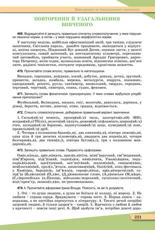 221
Повторення та узагальнення вивченого
ПОВ ОР НН У А А ЬН НН
В В НО О
469. Відредагу те запи іть правильно спо атку словосполу ення у яких пору е
но лекси ні норми а потім у яких пору ено мор ологі ні норми.
У наступну неділю, найбільш еôективніший засіб, три тижня, слідуюче
запитання, Світланів пароль, давайте працювати, знаходиться у відпуст-
ці, якісна шампунь, Південний Буг довший Десни, опавши листя, у якості
консультанта, самий дотепний, на шестидесятому кілометрі, переганяю-
чий автомобіль, приймати участь, шановний Аркадіє Григорович, дирек-
тору Петренку, вісім годин, музикальна освіта, відповісиш пізніше, дев’яте
люте, радіючі тенісистки, оточуюче середови е, хронічною нежиттю.
470. Про ита те слова вголос правильно їх наголо у и.
Випадок, горошина, довідник, косий, добуток, донька, дочка, зручний,
принести, загадка, камбала, мережа, металургія, подруга, показник,
одноразовий, решето, русло, сантиметр, визвольний, свердло, середина,
черговий, черствий, симетрія, спина, судно, ôеномен.
471. Запи іть слова онети но транскрипці . У яких словах від улося уподі
нення приголосних
Футбольний, Великдень, низько, сніг, молотьба, дивуєшся, доріжка, у
діжці, берегти, нігтик, донечці, отже, грядка, віднімається.
472. пи іть словосполу ення до ира и правильни варіант закін ення.
1. Сильн(ий/а) нежить, прозор(ий/а) тюль, цьогорічн(е,ий) ЗНО,
яскрав(ий,е) Тбілісі, нелегк(ий/а) путь, рожев(ий/а) ôламінго, широк(ий/а)
степ, холодн(ий/а) боржомі, надокучлив(ий/а) цеце, кумедн(ий/а) поні,
правильн(ий/а) дріб.
2. отири з половиною банан(а,и), два киянин(а,и), півтора лимон(а,и),
одна ціла й три десятих кілометр(а,и), двадцять два я ик(а,и), чотири
болгарин(а,и), два тижн(я,і), півтора бутля(я,і), три з половиною ман-
дарин(а,и).
473. Запи іть правильно слова. Підкресліть ор ограми.
Ож(е,и)ледь, др(е,и)жати, прил(е,и)тіти, між(’)ярусний, св(’)я енний,
пів(’) вропи, під(’)їзний, годит(ь)ся, нян(ь)чити, Уман(ь) ина, перу-
кар(ь)с(ь)кий, ас(т)ливий, зап’яс(т)ний, шален(н)ий, свя ен(н)ик,
невблаган(н)ий, прол(л,’)ється, анонсован(н)ий, Одіс(с)ей, кіно/ôестиваль
у Кан(н)ах, барок(к)о, ін(’)єкція, гор (е,и)чок, пр(е,и)черствілий, су-
зір(’)я (В,в)еликий (П,п)ес, (Д,д)овженкове слово, (А,а)зовське (Ì,м)оре,
( ,є)вропейська (п,П)ло а, військово/морський, суспільно/політичний,
віце/прем’єр, запиш(е,и)ш, не/рекомендовано.
474. І. Про ита те а оризми Ірини Вільде. Поясніть як ви їх розумі те.
1. Очі – то душа людини, а душа не боїться ні холоду, ні морозу. 2. Не
любити – справа серця. Зраджувати – справа честі. 3. Перша книга – од-
норазова, а не постійна перепустка в літературу. 4. Тисячі речей потрібні
здоровій людині, й тільки здоров’я – хворій. 5. Вдячність з любові й любов
з вдячності – зовсім інші речі. 6. об здобути ім’я, потрібно довгої доро-
 