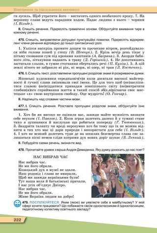 222
Повторення та узагальнення вивченого
ги зусиль. об утратити його – вистачить одного необачного кроку. 7. На
вершину слави ведуть парадним ходом. Падає людина з нього – чорним
ільде .
ІІ. пи іть ре ення. Підкресліть грамати ні основи. О рунту те в ивання тире в
ко ному ре енні.
475. пи іть виправля и допущені пунктуаці ні помилки. Підкресліть відокрем
лені лени ре ення відповідно до їхньої синтакси ної ролі.
1. Узлісся наскрізь промите до ем та прочесане вітром, розгойдувало-
ся ніби голови коней у степу Шевчук . 2. Крізь вечір день тікає у
пітьму сховавши сум під кронами каштанів агряна . 3. Акорди баби-
ного літа, зітхнувши падають в траву Д орі ні . 4. Не докотившись
застигали сльози, в сумне стогнання обертались речі Кулі . 5. А цій
землі нічого не забракло ні рік, ні моря, ні озер, ні трав Л Костенко .
476. І. пи іть текст розставля и пропущені розділові знаки розкрива и ду ки.
понські художники середньовіч(ч)я коли досягали високої майстер-
ності й гучної слави змінювали свої імена. Öе для того об (не)засліпи-
тися славою (не)піддатися принадам зовнішнього світу (не)витратити
глибин(н)ого сприймання життя в такий спосіб зб(е,и)рігаючи своє мис-
тецьке «я» свою внутрішню свободу. Оце мудрість О ончар .
ІІ. Надпи іть над словами астини мови.
477. І. пи іть ре ення. озставте пропущені розділові знаки о рунту те їхн
в ивання.
1. Хоч би як високо не оцінили вас, завжди майте мужність визнати
себе неуком авлов . 2. Коли зграя залетить далеко й у тумані стане
тихо я зупиняюся й наслухаю о робиться попереду ютюнник .
3. Заздрити таланту чи вроді нерозумно хоч би тому о їх не можна від-
няти в тих хто має ці дари природи і використати для себе ільде .
4. хоч не всякий долетить туди де на шпилях безсмертна слава сяє за-
лишаться пісні немов сліди котрими дух нових доріг шукає Ле ки .
ІІ. По уду те схеми ре ень визна те вид.
478. Про ита те уривок з вір а Андрія емиденка. Яку думку доносить до нас поет
НАС ВИБРАВ АС
Нас вибрав час.
Не ми його обрали.
Козацький дух в музеї не здали.
Наш родовід і слава не вмирали,
об ми завжди вкраїнцями були
Тут наша воля й батьківські причали.
нас усіх об’єднує Дніпро.
Нас вибрав час.
Не ми його обрали.
иве Вкраїна людям на добро
479. ПОСПІЛКУЙТЕСЯ. Яким яко ви уявля те се е в ма утньому У які
с ері хо ете прац вати о по а а те своїм однокласникам однокласницям
педагогі ному колективу освітнього закладу
 
