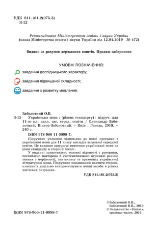 УМОВНІ ПОЗНАЧЕННЯ:
завдання дослідницького характеру;
завдання підвищеної складності;
завдання з розвитку мовлення.
© Заболотний О.В.,
Заболотний В.В., 2019
© Видавництво «Генеза»,
оригінал-макет, 2019ISBN 978-966-11-0998-7
З-12
Çàáîëîòíèé Î.Â.
Українська мова : (рівень стандарту) : підруч. для
11-го кл. закл. заг. серед. освіти / Олександр Забо-
лотний, Віктор Заболотний. – Київ : Генеза, 2019. –
240 с.
ISBN 978-966-11-0998-7.
Підручник укладено відповідно до нової програми з
української мови для 11 класу закладів загальної середньої
освіти. Öе видання завершує вивчення української мови на
рівні стандарту в старшій школі.
У виданні представлено основні відомості з риторики,
поглиблено повторено й систематизовано отримані раніше
знання з морôології, синтаксису та правопису української
літературної мови. Підручник покликаний навчити старшо-
класників доцільно використовувати мовні засоби в різних
життєвих ситуаціях.
ÓÄÊ 811.161.2(075.3)
УДК 811.161.2(075.3)
З-12
Ðекомендовано Міністерством освіти і науки України
(наказ Ìіністерства освіти і науки України від 12.04.2019 № 472)
Видано за рахунок державних коштів. Продаж заборонено
 