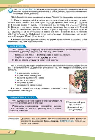 48
Ìорôологічна норма
101. ПОСПІЛКУЙТЕСЯ. Чи мо е на ва у думку антазія стати по товхом для
успі ної підпри мницької діяльності о тре а для того що на і антазії хо а
астково стали ді сніст
102. І. пи іть ре ення розкрива и ду ки. Підкресліть ді слова як лени ре ення.
1. Нанизуємо радо і й жалі на нитку (не)скінченної розмови, і намис-
тинки юних наших літ нам грані відкр(е,и)вають веселкові Дудка
2. місяць падає у руки, (з,с)пинивши на секунду біг О Довго ят
3. Вулиця – як довга казка, яку можна оповідати без кінця Н ічуя
4. Гіл(л)я вишневе (з,с)палено в печі, горшки воркочуть, сяючи оками
Дудка 5. не втомлюся й сотню літ тебе, коханий мій, ч(е,и)кати
О Довго ят 6. Не(в)довзі буде ро(з,с)почато будівництво е однієї
станції метро в Києві газети
ІІ. Випи іть ді слова групами зале но від орми: неозна ена; осо ова; ез
осо ова на -но -то; ді прислівник.
103. Поясніть ому в пер ому ре енні неозна ена орма ді слова викону роль
озна ення у другому додатка а в третьому о ставини.
1. рослав мав мрію – отан вати з однокласницею.
2. Соôійка попросила нас ри ти раніше.
3. еня пішов ку увати раритетні книги.
коло думок
104. І. Пере уду те подані словосполу ення замін и неозна ену орму ді сло
ва: ді прислівником; ді слівно ормо на -но -то. Утворені словосполу ення
запи іть.
 прикрашати ялинку
 отримувати подарунки
 бажати асливого Різдва
 співати колядки
 готувати кутю
 записувати привітання
ІІ. кладіть і запи іть по одному ре енн з утвореним слово
сполу енням ко ної групи.
105. Від поданих ді слів недоконаного виду утворіть по
ерзі усно ді слова доконаного виду.
Розвивати, прикрашати, розкидàти, зупиня-
тися, скачувати, копати, розписувати, лишати,
звикати, смикати.
НЕдоконаний вид
о робити
Доконаний вид
о зробити
попрацюйте в парах
езособові Дієслова, о означають дію без вказівки на діяча (особу чи
предмет), називаємо безособови и. НАПРИКЛАД: світає за
мело астить.
 