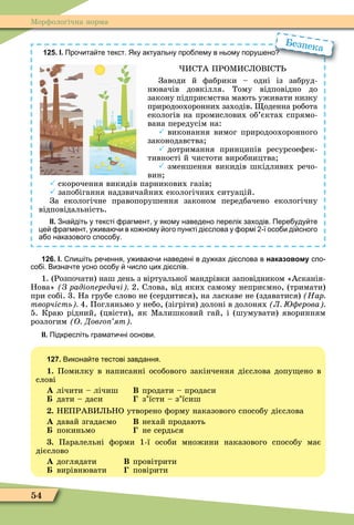 54
Ìорôологічна норма
125. І. Про ита те текст. Яку актуальну про лему в ньому пору ено
ИСТА ПРОÌИСЛОВ СТ
Заводи й ôабрики – одні із забруд-
нювачів довкілля. Тому відповідно до
закону підприємства мають уживати низку
природоохоронних заходів. оденна робота
екологів на промислових об’єктах спрямо-
вана передусім на:
 виконання вимог природоохоронного
законодавства
 дотримання принципів ресурсоеôек-
тивності й чистоти виробництва
 зменшення викидів шкідливих речо-
вин
 скорочення викидів парникових газів
 запобігання надзвичайних екологічних ситуацій.
За екологічне правопорушення законом передбачено екологічну
відповідальність.
ІІ. Зна діть у тексті рагмент у якому наведено перелік заходів. Пере уду те
це рагмент у ива и в ко ному ого пункті ді слова у ормі ї осо и ді сного
а о наказового спосо у.
Про ита те текст. Яку актуальну про лему в ньому пору ено
Безпека
126. І. пи іть ре ення у ива и наведені в ду ках ді слова в наказовому спо
со і. Визна те усно осо у исло цих ді слів.
1. (Розпочати) наш день з віртуальної мандрівки заповідником «Асканія-
Нова» З радіо ередачі 2. Слова, від яких самому неприємно, (тримати)
при собі. 3. На грубе слово не (сердитися), на ласкаве не (здаватися) Нар
творчість 4. Погляньмо у небо, (зігріти) долоні в долонях Л ерова
5. Краю рідний, (цвісти), як Ìалишковий гай, і (шумувати) яворинням
розлогим О Довго ят
ІІ. Підкресліть грамати ні основи.
127. Викона те тестові завдання.
1. Помилку в написанні особового закінчення дієслова допу ено в
слові
À лічити – лічиш Â продати – продаси
дати – даси з’їсти – з’їсиш
. НЕПРАВИЛ НО утворено ôорму наказового способу дієслова
À давай згадаємо Â нехай продають
покиньмо не сердься
. Паралельні ôорми 1-ї особи множини наказового способу має
дієслово
À доглядати В провітрити
вирівнювати повірити
 