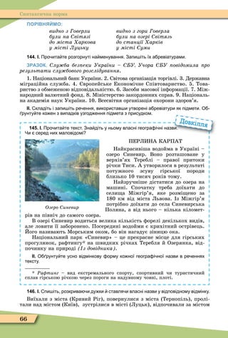 66
Синтаксична норма
ПОРІВНЯЙМО:
видно з оверли
були на вітязі
до міста аркова
у місті Луцьку
видно з гори оверла
були на озері вітязь
до станції арків
у місті уми
144. І. Про ита те розгорнуті на менування. Запи іть їх а ревіатурами.
ЗРАЗОК. лу ба без еки України У Учора У овідомила ро
результати слу бового розслідування.
1. Національний банк України. 2. Світова організація торгівлі. 3. Державна
міграційна служба. 4. вропейське Економічне Співтовариство. 5. Това-
риство з обмеженою відповідальністю. 6. Засоби масової інôормації. 7. Ìіж-
народний валютний ôонд. 8. Ìіністерство закордонних справ. 9. Національ-
на академія наук України. 10. Всесвітня організація охорони здоров’я.
ІІ. кладіть і запи іть ре ення використав и утворені а ревіатури як підмети. О
рунту те ко ен з випадків узгод ення підмета з присудком.
145. І. Про ита те текст. Зна діть у ньому власні геогра і ні назви.
Чи серед них маловідомі
ПЕРЛИНА КАРПАТ
Найкрасивіша водойма в Україні –
озеро Синевир. Воно розташоване у
верхів’ях Тереблі – правої притоки
річки Тиси. А утворилося в результаті
потужного зсуву гірської породи
близько 10 тисяч років тому.
Найзручніше дістатися до озера на
машині. Спочатку треба доїхати до
сели а Ìіжгір’я, яке розмі ено за
180 км від міста Львова. з Ìіжгір’я
потрібно доїхати до села Синевирська
Поляна, а від нього – кілька кіломет-
рів на північ до самого озера.
В озері Синевир водиться велика кількість ôорелі декількох видів,
але ловити її заборонено. Посередині водойми є крихітний острівець.
Його називають Ìорським оком, бо він нагадує зіницю ока.
Національний парк «Синевир» – це прекрасне місце для гірських
прогулянок, раôтингу на швидких річках Теребля й Озерянка, від-
починку на природі з довідника .
ІІ. О рунту те усно відмінкову орму ко ної геогра і ної назви в ре еннях
тексту.
* Ðа тинг – вид екстремального спорту, спортивний чи туристичний
сплав гірською річкою через пороги на надувному човні, плоті.
Про ита те текст. Зна діть у ньому власні геогра і ні назви.
Довкілля
Озеро иневир
146. І. пи іть розкрива и ду ки ставля и власні назви у відповідному відмінку.
Виїхали з міста (Кривий Ріг), повернулися з міста (Тернопіль), пролі-
тали над містом (Київ), зустрілися в місті (Луцьк), відпочивали за містом
 
