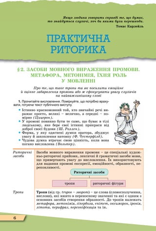 6
Практична риторика
. АСО МОВНО О В РА НН ПРОМОВ .
М А ОРА М ОН М Ї Н РО Ь
У МОВ НН
ро те о таке тро и та як осилити емоці не
оцінне забарвлення ромови або с окусувати увагу слухачів
на на ва ливі ому слові
1. Про ита те висловлення. Помірку те що потрі но враху
вати готу и текст пу лі ного виступу.
 стинно красномовний той, хто звичайні речі ви-
ражає просто, великі – велично, а середні – по-
мірно Цицерон .
 У промові повинно бути те саме, о буває в тілі
людському, яке бере свої істинні прикраси від
доброї своєї будови Ш Ðоллен .
 Форма, у яку одягнені думки оратора, збуджує
увагу й захоплення натовпу Ф естер ілд .
 удова думка втрачає свою цінність, коли вона
погано висловлена ольтер .
Ðиторичні
засоби
Засоби мовного вираження промови – це спеціальні худож-
ньо-риторичні прийоми, лексичні й граматичні засоби мови,
о привертають увагу до висловлення. х використовують
для надання промові експресії, емоційності, образності, пе-
реконливості.
тропи риторичні ôігури
Риторичні засоби
Òðîïè ро и (від гр. tropos – зворот) – це слова (словосполучення,
вислови), які вжито в переносному значенні та які є одним з
основних засобів створення образності. До тропів належать
мета ора метонімія гі ербола е ітет оксиморон іронія
літота ери раз ерсоні ікація та ін.
Практична риторика
ПРАКТИЧНА
РИТОРИКА
д на в р ть с равді те ду а
т на дутьс с у а і у ере д
о ас Карле ль
 