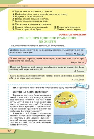 96
Синтаксична норма
. Односкладним називним є речення
À Надішліть, будь ласка, перелік завдань до іспиту.
Природа – це наше життя.
Â Погода стояла тепла й сонячна.
Зелене плесо нескошених трав.
. Двоскладним неповним є речення
À Озвався співом день гряду ий. Â Кілька днів мрячило.
удес в природі не буває. Любов у наших серцях.
РОЗВИТОК МОВЛЕННЯ
. С ПРО НН СН С АВ НН
О
220. Про ита те висловлення. Поясніть як ви їх розумі те.
Дивіться на своє життя як на подорож, можливість здійснити яку ви-
падає всього один раз.
тівен М Ша іро
иття занадто коротке, оби можна було дозволити собі розкіш про-
жити його так кепсько.
Ïàóëî Êîåëüî
к о ви бажаєте, об життя посміхалося вам, то подаруйте йому
спочатку свій хороший настрій.
іноза
Наука навчила нас продовжувати життя. Тепер ми повинні навчитися
робити це довге життя гідним.
Õåëåí Õåéåñ
221. І. Про ита те текст. Визна те тему основну думку про итаного.
ИТТ НА ХВИЛ ПОЗИТИВУ
Таємниця життя... Вона хвилювала
людей з того часу, як вони усвідомили
себе живими істотами. и має життя
якусь мету й сенс і в чому вони Хто
керує людським життям и можна
зробити його кра им і асливішим
и має людина право піти з життя або
позбавити його іншу людину
У кожного свої цінності: для одного
важливі матеріальні – нерухомість, гро-
ші, кар’єра, а для другого духовні –
творчий пошук, розвиток духовно-мо-
ральних якостей, любов до ближнього,
життя по совісті.
Про ита те текст. Визна те тему основну думку про итаного.
Цінності
 
