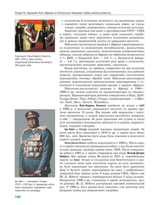 Розділ IV.  Держави Азії, Африки та Латинської Америки: вибір шляхів розвитку
158
„„ економічна й політична залежність від розвинених країн;
„„ наявність таких негативних соціальних явищ, як голод,
злидні, хвороби, неграмотність, низька політична культура.
Зовнішні причини пов’язані з протиборством СРСР—США
в  період «холодної війни», а зараз вони зумовлені спроба­
ми провідних країн світу заручитися лояльними режимами,
які  б  давали пріоритетний доступ до природних багатств.
Військово-диктаторські режими в Африці характеризують­
ся політичною та економічною нестабільністю, насильством,
низкою державних заколотів, міжетнічними суперечностями,
війнами, гонкою озброєнь (в Африці на озброєння витрачається
5  % ВВП, у  Південній Азії  — 3,6  %, у  Латинській Амери­
ці  — 1,6  %), зростанням політичної ролі армії в  суспільстві,
диктаторськими методами правління, корупцією.
Влада диктатора, як правило, спирається на три політичні
інститути: державу, успадковану від колонізаторів, яка здійснює
жорстку централізовану владу для управління су­спільством;
однопартійну систему; збройні сили. Військово‑диктаторські
режими перешкоджали демократичним перетворенням у  су­
спільстві й гальмували соціальний прогрес у країнах Африки.
Військово-диктаторські режими в  Африці в  1960—
1980‑ті  рр. можна поділити на правоавторитарні та лівоавто­
ритарні. Правоавторитарні режими утвердилися в Заїрі, ЦАР,
Сьєрра-Леоне, Чаді, Ліберії, Руанді; лівоавторитарні — в Ефіо­
пії, Лівії, Малі, Анголі, Мозамбіку.
Диктатор Жан-Бедель Бокасса прийшов до влади в  ЦАР
у  1966  р. в  результаті державного заколоту та правив кра­
їною протягом 13  років. Він назвав себе маршалом і  довіч­
ним президентом, а  згодом проголосив республіку імперією,
а  себе  — імператором. За роки правління він усував із посад
усіх потенційних конкурентів, висилав їх із країни, заарешто­
вував, піддавав тортурам.
Іді Амін в  Уганді відомий масовим знищенням людей. За
вісім років його правління в  1970-ті  рр. в  країні було вбито
800 тис. осіб. Зрештою його влада була повалена в результаті
агресії сусідніх держав.
Бельгійське Конго здобуло незалежність у 1960 р. Проте одра­
зу в країні спалахнула громадянська війна, у яку були втягнуті
сусідні держави, провідні країни світу, ООН. Після завершен­
ня війни в 1965 р. у країні утвердився при владі Жозеф-Дезіре
Мобуту. Він правив понад 30  років (у  1971 р. перейменував
країну на Заїр). Згідно зі складеною ним Конституцією в кра­
їні існувала лише одна політична партія, до якої автоматич­
но було зараховано все населення. За роки його правління
Заїр із багатої країни перетворився на одну з  найбідніших:
зовнішній борг країни досяг 8  млрд доларів США.  Проте сам
Ж.-Д. Мобуту тримав у швейцарських банках 5 млрд доларів.
Наприкінці 1990-х рр. становище в країні загострилося, про­
ти режиму Ж.-Д.  Мобуту розгорнувся масовий повстанський
рух. У  1998  р. його режим було повалено, сам диктатор утік
(невдовзі помер від невиліковної хвороби).
Іді Амін — президент Уганди
(1971—1979 рр.) у парадному кітелі,
який спеціально подовжили, щоб
помістити всі нагороди
Коронація Жана-Беделя Бокасси.
ЦАР. 1976 р. Була копією
інтронізації Наполеона Бонапарта
200 років тому
 