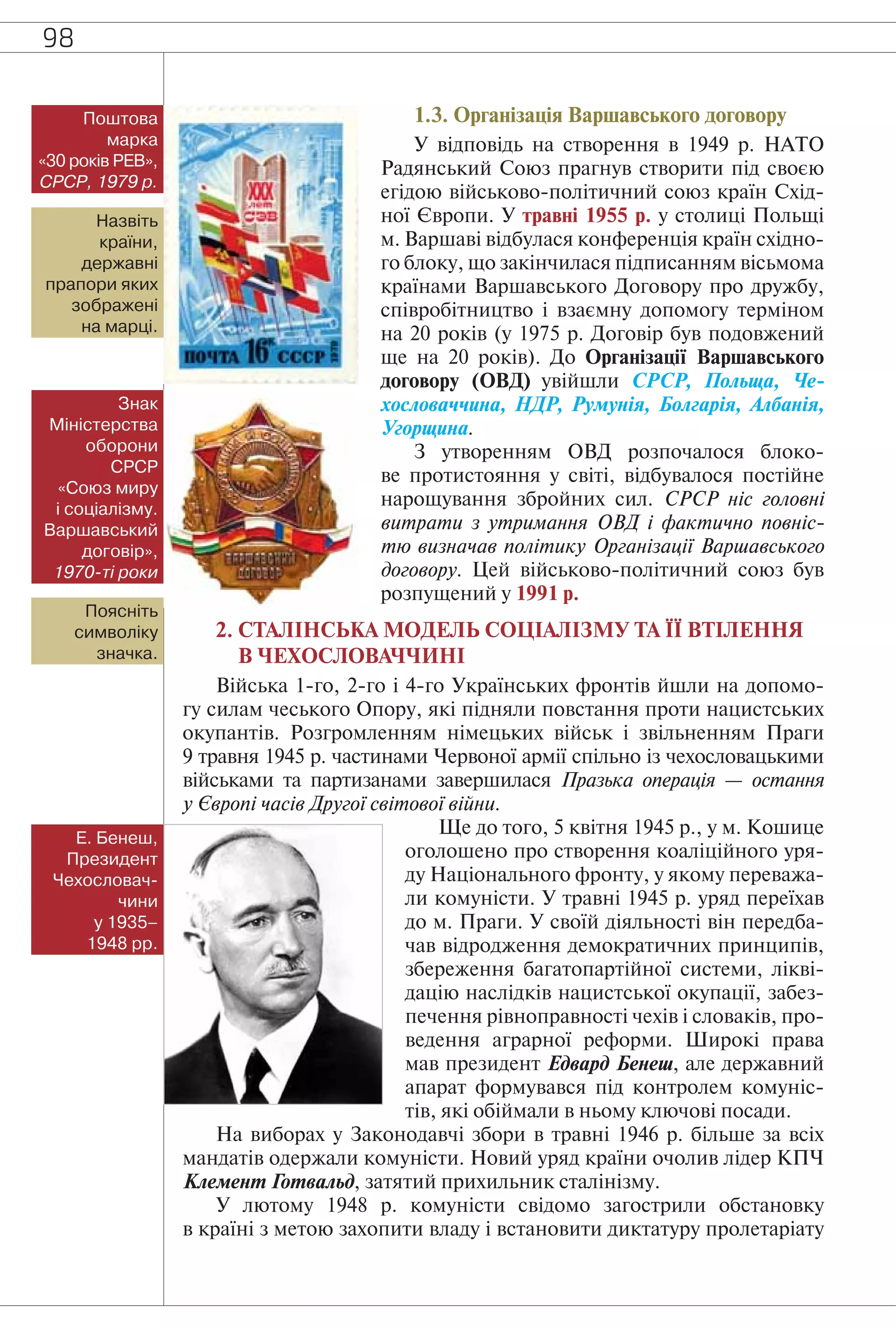 98
1.3. Організація Варшавського договору
У відповідь на створення в 1949 р. НАТО
Радянський Союз прагнув створити під своєю
егідою військово-політичний союз країн Схід-
ної Європи. У травні 1955 р. у столиці Польщі
м. Варшаві відбулася конференція країн східно-
го блоку, що закінчилася підписанням вісьмома
країнами Варшавського Договору про дружбу,
співробітництво і взаємну допомогу терміном
на 20 років (у 1975 р. Договір був подовжений
ще на 20 років). До Організації Варшавського
договору (ОВД) увійшли СРСР, Польща, Че-
хословаччина, НДР, Румунія, Болгарія, Албанія,
Угорщина.
З утворенням ОВД розпочалося блоко-
ве протистояння у світі, відбувалося постійне
нарощування збройних сил. СРСР ніс головні
витрати з утримання ОВД і фактично повніс-
тю визначав політику Організації Варшавського
договору. Цей військово-політичний союз був
розпущений у 1991 р.
2. СТАЛІНСЬКА МОДЕЛЬ СОЦІАЛІЗМУ ТА ЇЇ ВТІЛЕННЯ
В ЧЕХОСЛОВАЧЧИНІ
Війська 1-го, 2-го і 4-го Українських фронтів йшли на допомо-
гу силам чеського Опору, які підняли повстання проти нацистських
окупантів. Розгромленням німецьких військ і звільненням Праги
9 травня 1945 р. частинами Червоної армії спільно із чехословацькими
військами та партизанами завершилася Празька операція — остання
у Європі часів Другої світової війни.
Ще до того, 5 квітня 1945 р., у м. Кошице
оголошено про створення коаліційного уря-
ду Національного фронту, у якому переважа-
ли комуністи. У травні 1945 р. уряд переїхав
до м. Праги. У своїй діяльності він передба-
чав відродження демократичних принципів,
збереження багатопартійної системи, лікві-
дацію наслідків нацистської окупації, забез-
печення рівноправності чехів і словаків, про-
ведення аграрної реформи. Широкі права
мав президент Едвард Бенеш, але державний
апарат формувався під контролем комуніс-
тів, які обіймали в ньому ключові посади.
На виборах у Законодавчі збори в травні 1946 р. більше за всіх
мандатів одержали комуністи. Новий уряд країни очолив лідер КПЧ
Клемент Готвальд, затятий прихильник сталінізму.
У лютому 1948 р. комуністи свідомо загострили обстановку
в країні з метою захопити владу і встановити диктатуру пролетаріату
Поштова
марка
«30 років РЕВ»,
СРСР, 1979 р.
Назвіть
країни,
державні
прапори яких
зображені
на марці.
Знак
Міністерства
оборони
СРСР
«Союз миру
і соціалізму.
Варшавський
договір»,
1970-ті роки
Поясніть
символіку
значка.
Е. Бенеш,
Президент
Чехословач-
чини
у 1935–
1948 рр.
 