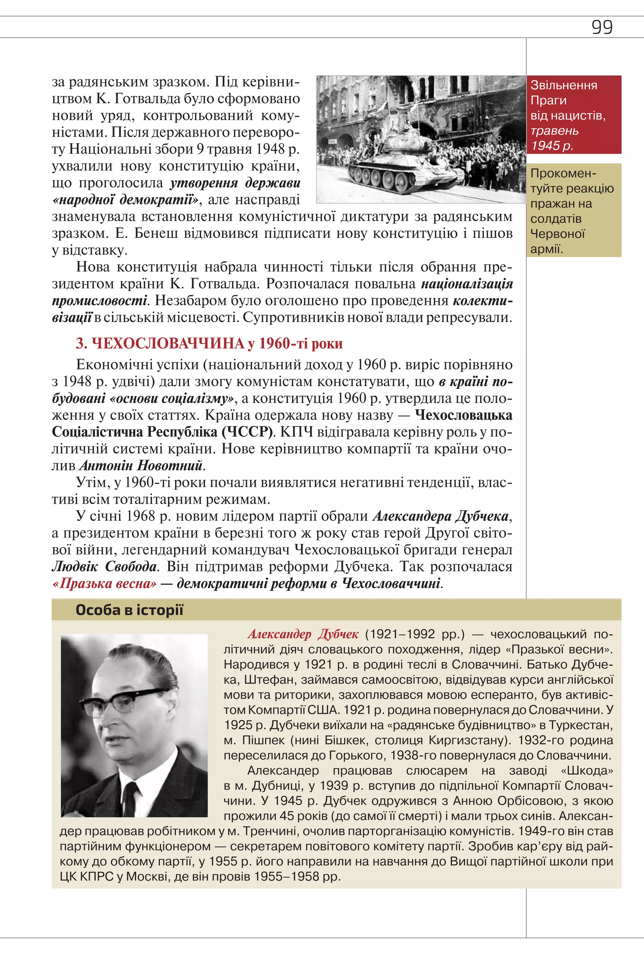 99
за радянським зразком. Під керівни-
цтвом К. Готвальда було сформовано
новий уряд, контрольований кому-
ністами. Після державного переворо-
ту Національні збори 9 травня 1948 р.
ухвалили нову конституцію країни,
що проголосила утворення держави
«народної демократії», але насправді
знаменувала встановлення комуністичної диктатури за радянським
зразком. Е. Бенеш відмовився підписати нову конституцію і пішов
у відставку.
Нова конституція набрала чинності тільки після обрання пре-
зидентом країни К. Готвальда. Розпочалася повальна націоналізація
промисловості. Незабаром було оголошено про проведення колекти-
візації в сільській місцевості. Супротивників нової влади репресували.
3. ЧЕХОСЛОВАЧЧИНА у 1960-ті роки
Економічні успіхи (національний доход у 1960 р. виріс порівняно
з 1948 р. удвічі) дали змогу комуністам констатувати, що в країні по-
будовані «основи соціалізму», а конституція 1960 р. утвердила це поло-
ження у своїх статтях. Країна одержала нову назву — Чехословацька
Соціалістична Республіка (ЧССР). КПЧ відігравала керівну роль у по-
літичній системі країни. Нове керівництво компартії та країни очо-
лив Антонін Новотний.
Утім, у 1960-ті роки почали виявлятися негативні тенденції, влас-
тиві всім тоталітарним режимам.
У січні 1968 р. новим лідером партії обрали Александера Дубчека,
а президентом країни в березні того ж року став герой Другої світо-
вої війни, легендарний командувач Чехословацької бригади генерал
Людвік Свобода. Він підтримав реформи Дубчека. Так розпочалася
«Празька весна» — демократичні реформи в Чехословаччині.
Александер Дубчек (1921–1992 рр.) — чехословацький по-
літичний діяч словацького походження, лідер «Празької весни».
Народився у 1921 р. в родині теслі в Словаччині. Батько Дубче-
ка, Штефан, займався самоосвітою, відвідував курси англійської
мови та риторики, захоплювався мовою есперанто, був активіс-
том Компартії США. 1921 р. родина повернулася до Словаччини. У
1925 р. Дубчеки виїхали на «радянське будівництво» в Туркестан,
м. Пішпек (нині Бішкек, столиця Киргизстану). 1932-го родина
переселилася до Горького, 1938-го повернулася до Словаччини.
Александер працював слюсарем на заводі «Шкода»
в м. Дубниці, у 1939 р. вступив до підпільної Компартії Словач-
чини. У 1945 р. Дубчек одружився з Анною Орбісовою, з якою
прожили 45 років (до самої її смерті) і мали трьох синів. Алексан-
дер працював робітником у м. Тренчині, очолив парторганізацію комуністів. 1949-го він став
партійним функціонером — секретарем повітового комітету партії. Зробив кар’єру від рай-
кому до обкому партії, у 1955 р. його направили на навчання до Вищої партійної школи при
ЦК КПРС у Москві, де він провів 1955–1958 рр.
Особа в історії
Звільнення
Праги
від нацистів,
травень
1945 р.
Прокомен-
туйте реакцію
пражан на
солдатів
Червоної
армії.
 
