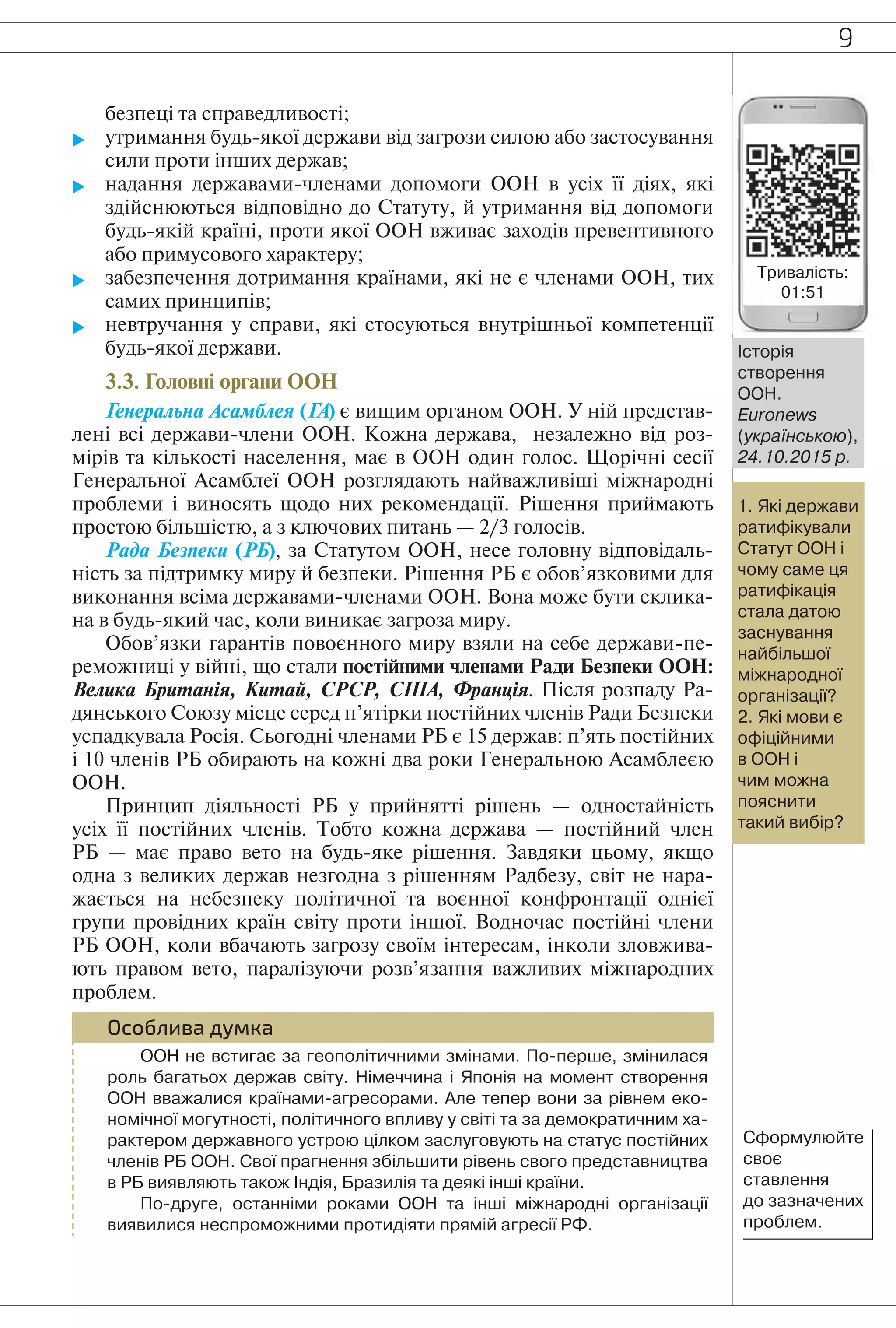9
безпеці та справедливості;
 утримання будь-якої держави від загрози силою або застосування
сили проти інших держав;
 надання державами-членами допомоги ООН в усіх її діях, які
здійснюються відповідно до Статуту, й утримання від допомоги
будь-якій країні, проти якої ООН вживає заходів превентивного
або примусового характеру;
 забезпечення дотримання країнами, які не є членами ООН, тих
самих принципів;
 невтручання у справи, які стосуються внутрішньої компетенції
будь-якої держави.
3.3. Головні органи ООН
Генеральна Асамблея (ГА) є вищим органом ООН. У ній представ-
лені всі держави-члени ООН. Кожна держава, незалежно від роз-
мірів та кількості населення, має в ООН один голос. Щорічні сесії
Генеральної Асамблеї ООН розглядають найважливіші міжнародні
проблеми і виносять щодо них рекомендації. Рішення приймають
простою більшістю, а з ключових питань — 2/3 голосів.
Рада Безпеки (РБ), за Статутом ООН, несе головну відповідаль-
ність за підтримку миру й безпеки. Рішення РБ є обов’язковими для
виконання всіма державами-членами ООН. Вона може бути склика-
на в будь-який час, коли виникає загроза миру.
Обов’язки гарантів повоєнного миру взяли на себе держави-пе-
реможниці у війні, що стали постійними членами Ради Безпеки ООН:
Велика Британія, Китай, СРСР, США, Франція. Після розпаду Ра-
дянського Союзу місце серед п’ятірки постійних членів Ради Безпеки
успадкувала Росія. Сьогодні членами РБ є 15 держав: п’ять постійних
і 10 членів РБ обирають на кожні два роки Генеральною Асамблеєю
ООН.
Принцип діяльності РБ у прийнятті рішень — одностайність
усіх її постійних членів. Тобто кожна держава — постійний член
РБ — має право вето на будь-яке рішення. Завдяки цьому, якщо
одна з великих держав незгодна з рішенням Радбезу, світ не нара-
жається на небезпеку політичної та воєнної конфронтації однієї
групи провідних країн світу проти іншої. Водночас постійні члени
РБ ООН, коли вбачають загрозу своїм інтересам, інколи зловжива-
ють правом вето, паралізуючи розв’язання важливих міжнародних
проблем.
Особлива думка
ООН не встигає за геополітичними змінами. По-перше, змінилася
роль багатьох держав світу. Німеччина і Японія на момент створення
ООН вважалися країнами-агресорами. Але тепер вони за рівнем еко-
номічної могутності, політичного впливу у світі та за демократичним ха-
рактером державного устрою цілком заслуговують на статус постійних
членів РБ ООН. Свої прагнення збільшити рівень свого представництва
в РБ виявляють також Індія, Бразилія та деякі інші країни.
По-друге, останніми роками ООН та інші міжнародні організації
виявилися неспроможними протидіяти прямій агресії РФ.
1. Які держави
ратифікували
Статут ООН і
чому саме ця
ратифікація
стала датою
заснування
найбільшої
міжнародної
організації?
2. Які мови є
офіційними
в ООН і
чим можна
пояснити
такий вибір?
Історія
створення
ООН.
Euronews
(українською),
24.10.2015 р.
Сформулюйте
своє
ставлення
до зазначених
проблем.
Тривалість:
01:51
 