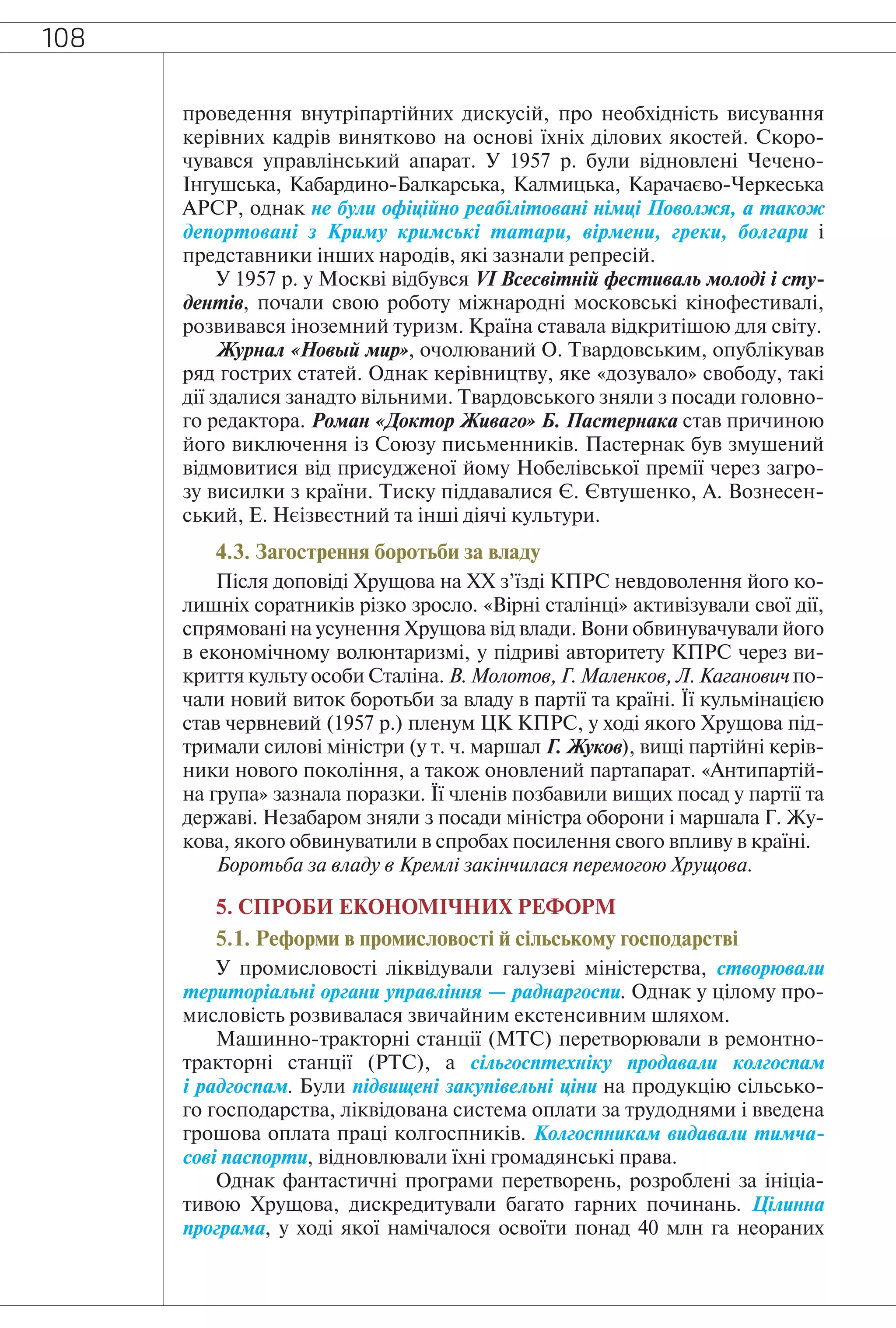 108
проведення внутріпартійних дискусій, про необхідність висування
керівних кадрів винятково на основі їхніх ділових якостей. Скоро-
чувався управлінський апарат. У 1957 р. були відновлені Чечено-
Інгушська, Кабардино-Балкарська, Калмицька, Карачаєво-Черкеська
АРСР, однак не були офіційно реабілітовані німці Поволжя, а також
депортовані з Криму кримські татари, вірмени, греки, болгари і
представники інших народів, які зазнали репресій.
У 1957 р. у Москві відбувся VI Всесвітній фестиваль молоді і сту-
дентів, почали свою роботу міжнародні московські кінофестивалі,
розвивався іноземний туризм. Країна ставала відкритішою для світу.
Журнал «Новый мир», очолюваний О. Твардовським, опублікував
ряд гострих статей. Однак керівництву, яке «дозувало» свободу, такі
дії здалися занадто вільними. Твардовського зняли з посади головно-
го редактора. Роман «Доктор Живаго» Б. Пастернака став причиною
його виключення із Союзу письменників. Пастернак був змушений
відмовитися від присудженої йому Нобелівської премії через загро-
зу висилки з країни. Тиску піддавалися Є. Євтушенко, А. Вознесен-
ський, Е. Нєізвєстний та інші діячі культури.
4.3. Загострення боротьби за владу
Після доповіді Хрущова на XX з’їзді КПРС невдоволення його ко-
лишніх соратників різко зросло. «Вірні сталінці» активізували свої дії,
спрямовані на усунення Хрущова від влади. Вони обвинувачували його
в економічному волюнтаризмі, у підриві авторитету КПРС через ви-
криття культу особи Сталіна. В. Молотов, Г. Маленков, Л. Каганович по-
чали новий виток боротьби за владу в партії та країні. Її кульмінацією
став червневий (1957 р.) пленум ЦК КПРС, у ході якого Хрущова під-
тримали силові міністри (у т. ч. маршал Г. Жуков), вищі партійні керів-
ники нового покоління, а також оновлений партапарат. «Антипартій-
на група» зазнала поразки. Її членів позбавили вищих посад у партії та
державі. Незабаром зняли з посади міністра оборони і маршала Г. Жу-
кова, якого обвинуватили в спробах посилення свого впливу в країні.
Боротьба за владу в Кремлі закінчилася перемогою Хрущова.
5. СПРОБИ ЕКОНОМІЧНИХ РЕФОРМ
5.1. Реформи в промисловості й сільському господарстві
У промисловості ліквідували галузеві міністерства, створювали
територіальні органи управління — раднаргоспи. Однак у цілому про-
мисловість розвивалася звичайним екстенсивним шляхом.
Машинно-тракторні станції (МТС) перетворювали в ремонтно-
тракторні станції (РТС), а сільгосптехніку продавали колгоспам
і радгоспам. Були підвищені закупівельні ціни на продукцію сільсько-
го господарства, ліквідована система оплати за трудоднями і введена
грошова оплата праці колгоспників. Колгоспникам видавали тимча-
сові паспорти, відновлювали їхні громадянські права.
Однак фантастичні програми перетворень, розроблені за ініціа-
тивою Хрущова, дискредитували багато гарних починань. Цілинна
програма, у ході якої намічалося освоїти понад 40 млн га неораних
 