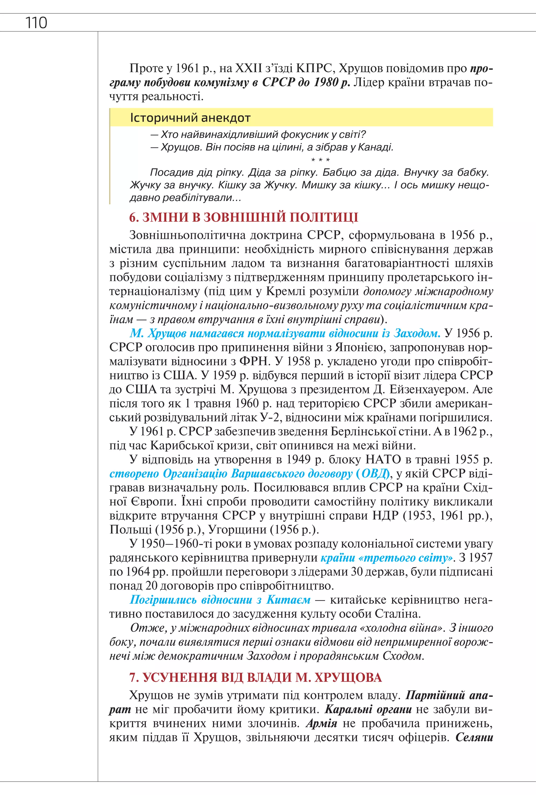 110
Проте у 1961 р., на XXII з’їзді КПРС, Хрущов повідомив про про-
граму побудови комунізму в СРСР до 1980 р. Лідер країни втрачав по-
чуття реальності.
Історичний анекдот
— Хто найвинахідливіший фокусник у світі?
— Хрущов. Він посіяв на цілині, а зібрав у Канаді.
* * *
Посадив дід ріпку. Діда за ріпку. Бабцю за діда. Внучку за бабку.
Жучку за внучку. Кішку за Жучку. Мишку за кішку… І ось мишку нещо-
давно реабілітували…
6. ЗМІНИ В ЗОВНІШНІЙ ПОЛІТИЦІ
Зовнішньополітична доктрина СРСР, сформульована в 1956 р.,
містила два принципи: необхідність мирного співіснування держав
з різним суспільним ладом та визнання багатоваріантності шляхів
побудови соціалізму з підтвердженням принципу пролетарського ін-
тернаціоналізму (під цим у Кремлі розуміли допомогу міжнародному
комуністичному і національно-визвольному руху та соціалістичним кра-
їнам — з правом втручання в їхні внутрішні справи).
М. Хрущов намагався нормалізувати відносини із Заходом. У 1956 р.
СРСР оголосив про припинення війни з Японією, запропонував нор-
малізувати відносини з ФРН. У 1958 р. укладено угоди про співробіт-
ництво із США. У 1959 р. відбувся перший в історії візит лідера СРСР
до США та зустрічі М. Хрущова з президентом Д. Ейзенхауером. Але
після того як 1 травня 1960 р. над територією СРСР збили американ-
ський розвідувальний літак У-2, відносини між країнами погіршилися.
У 1961 р. СРСР забезпечив зведення Берлінської стіни. А в 1962 р.,
під час Карибської кризи, світ опинився на межі війни.
У відповідь на утворення в 1949 р. блоку НАТО в травні 1955 р.
створено Організацію Варшавського договору (ОВД), у якій СРСР віді-
гравав визначальну роль. Посилювався вплив СРСР на країни Схід-
ної Європи. Їхні спроби проводити самостійну політику викликали
відкрите втручання СРСР у внутрішні справи НДР (1953, 1961 рр.),
Польщі (1956 р.), Угорщини (1956 р.).
У 1950–1960-ті роки в умовах розпаду колоніальної системи увагу
радянського керівництва привернули країни «третього світу». З 1957
по 1964 рр. пройшли переговори з лідерами 30 держав, були підписані
понад 20 договорів про співробітництво.
Погіршились відносини з Китаєм — китайське керівництво нега-
тивно поставилося до засудження культу особи Сталіна.
Отже, у міжнародних відносинах тривала «холодна війна». З іншого
боку, почали виявлятися перші ознаки відмови від непримиренної ворож-
нечі між демократичним Заходом і прорадянським Сходом.
7. УСУНЕННЯ ВІД ВЛАДИ М. ХРУЩОВА
Хрущов не зумів утримати під контролем владу. Партійний апа-
рат не міг пробачити йому критики. Каральні органи не забули ви-
криття вчинених ними злочинів. Армія не пробачила принижень,
яким піддав її Хрущов, звільняючи десятки тисяч офіцерів. Селяни
 