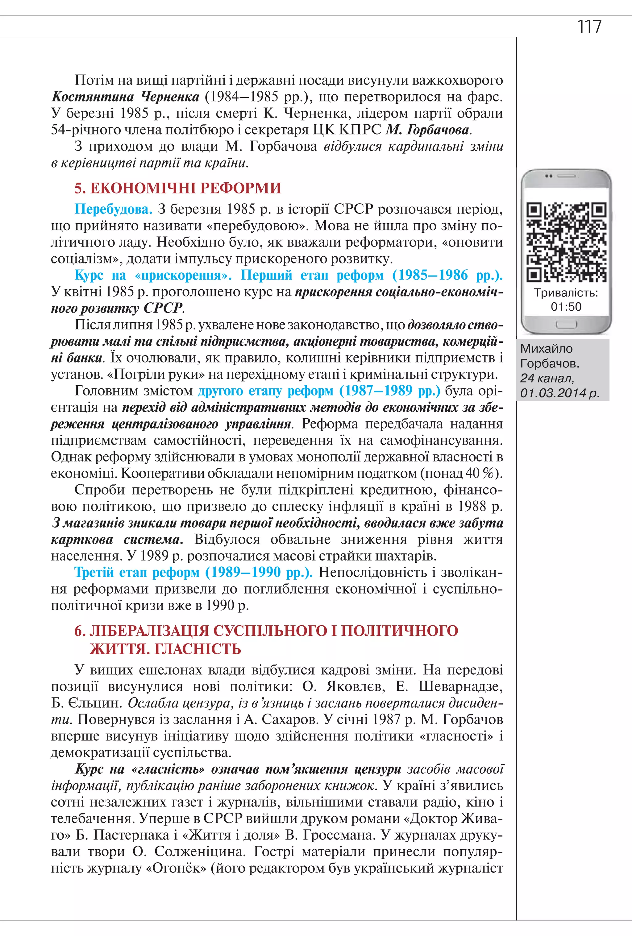 117
Потім на вищі партійні і державні посади висунули важкохворого
Костянтина Черненка (1984–1985 рр.), що перетворилося на фарс.
У березні 1985 р., після смерті К. Черненка, лідером партії обрали
54-річного члена політбюро і секретаря ЦК КПРС М. Горбачова.
З приходом до влади М. Горбачова відбулися кардинальні зміни
в керівництві партії та країни.
5. ЕКОНОМІЧНІ РЕФОРМИ
Перебудова. З березня 1985 р. в історії СРСР розпочався період,
що прийнято називати «перебудовою». Мова не йшла про зміну по-
літичного ладу. Необхідно було, як вважали реформатори, «оновити
соціалізм», додати імпульсу прискореного розвитку.
Курс на «прискорення». Перший етап реформ (1985–1986 рр.).
У квітні 1985 р. проголошено курс на прискорення соціально-економіч-
ного розвитку СРСР.
Післялипня1985р.ухвалененовезаконодавство,щодозволялоство-
рювати малі та спільні підприємства, акціонерні товариства, комерцій-
ні банки. Їх очолювали, як правило, колишні керівники підприємств і
установ. «Погріли руки» на перехідному етапі і кримінальні структури.
Головним змістом другого етапу реформ (1987–1989 рр.) була орі-
єнтація на перехід від адміністративних методів до економічних за збе-
реження централізованого управління. Реформа передбачала надання
підприємствам самостійності, переведення їх на самофінансування.
Однак реформу здійснювали в умовах монополії державної власності в
економіці. Кооперативи обкладали непомірним податком (понад 40 %).
Спроби перетворень не були підкріплені кредитною, фінансо-
вою політикою, що призвело до сплеску інфляції в країні в 1988 р.
З магазинів зникали товари першої необхідності, вводилася вже забута
карткова система. Відбулося обвальне зниження рівня життя
населення. У 1989 р. розпочалися масові страйки шахтарів.
Третій етап реформ (1989–1990 рр.). Непослідовність і зволікан-
ня реформами призвели до поглиблення економічної і суспільно-
політичної кризи вже в 1990 р.
6. ЛІБЕРАЛІЗАЦІЯ СУСПІЛЬНОГО І ПОЛІТИЧНОГО
ЖИТТЯ. ГЛАСНІСТЬ
У вищих ешелонах влади відбулися кадрові зміни. На передові
позиції висунулися нові політики: О. Яковлєв, Е. Шеварнадзе,
Б. Єльцин. Ослабла цензура, із в’язниць і заслань поверталися дисиден-
ти. Повернувся із заслання і А. Сахаров. У січні 1987 р. М. Горбачов
вперше висунув ініціативу щодо здійснення політики «гласності» і
демократизації суспільства.
Курс на «гласність» означав пом’якшення цензури засобів масової
інформації, публікацію раніше заборонених книжок. У країні з’явились
сотні незалежних газет і журналів, вільнішими ставали радіо, кіно і
телебачення. Уперше в СРСР вийшли друком романи «Доктор Жива-
го» Б. Пастернака і «Життя і доля» В. Гроссмана. У журналах друку-
вали твори О. Солженіцина. Гострі матеріали принесли популяр-
ність журналу «Огонёк» (його редактором був український журналіст
Михайло
Горбачов.
24 канал,
01.03.2014 р.
Тривалість:
01:50
 