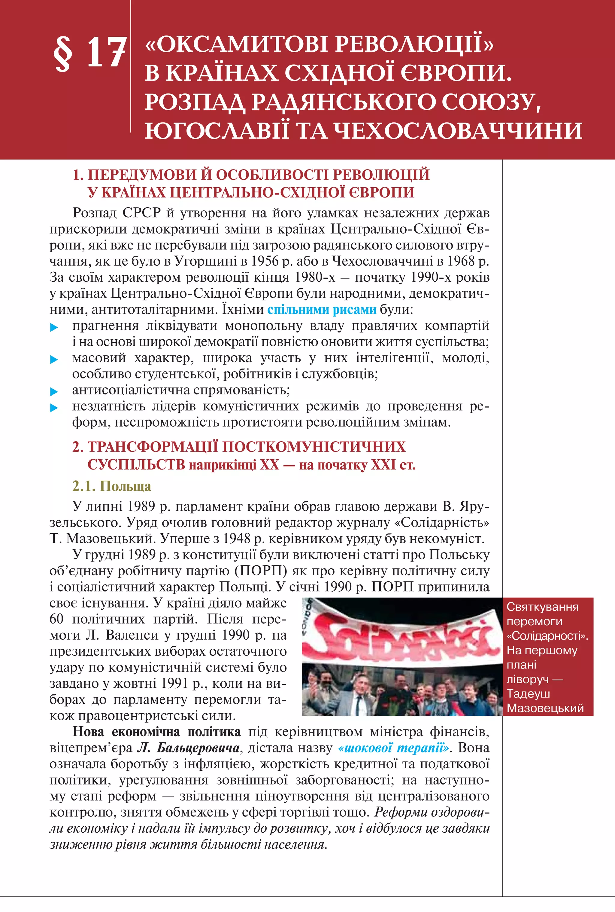 121
1. ПЕРЕДУМОВИ Й ОСОБЛИВОСТІ РЕВОЛЮЦІЙ
У КРАЇНАХ ЦЕНТРАЛЬНО-СХІДНОЇ ЄВРОПИ
Розпад СРСР й утворення на його уламках незалежних держав
прискорили демократичні зміни в країнах Центрально-Східної Єв-
ропи, які вже не перебували під загрозою радянського силового втру-
чання, як це було в Угорщині в 1956 р. або в Чехословаччині в 1968 р.
За своїм характером революції кінця 1980-х – початку 1990-х років
у країнах Центрально-Східної Європи були народними, демократич-
ними, антитоталітарними. Їхніми спільними рисами були:
 прагнення ліквідувати монопольну владу правлячих компартій
і на основі широкої демократії повністю оновити життя суспільства;
 масовий характер, широка участь у них інтелігенції, молоді,
особливо студентської, робітників і службовців;
 антисоціалістична спрямованість;
 нездатність лідерів комуністичних режимів до проведення ре-
форм, неспроможність протистояти революційним змінам.
2. ТРАНСФОРМАЦІЇ ПОСТКОМУНІСТИЧНИХ
СУСПІЛЬСТВ наприкінці ХХ — на початку ХХІ ст.
2.1. Польща
У липні 1989 р. парламент країни обрав главою держави В. Яру-
зельського. Уряд очолив головний редактор журналу «Солідарність»
Т. Мазовецький. Уперше з 1948 р. керівником уряду був некомуніст.
У грудні 1989 р. з конституції були виключені статті про Польську
об’єднану робітничу партію (ПОРП) як про керівну політичну силу
і соціалістичний характер Польщі. У січні 1990 р. ПОРП припинила
своє існування. У країні діяло майже
60 політичних партій. Після пере-
моги Л. Валенси у грудні 1990 р. на
президентських виборах остаточного
удару по комуністичній системі було
завдано у жовтні 1991 р., коли на ви-
борах до парламенту перемогли та-
кож правоцентристські сили.
Нова економічна політика під керівництвом міністра фінансів,
віцепрем’єра Л. Бальцеровича, дістала назву «шокової терапії». Вона
означала боротьбу з інфляцією, жорсткість кредитної та податкової
політики, урегулювання зовнішньої заборгованості; на наступно-
му етапі реформ — звільнення ціноутворення від централізованого
контролю, зняття обмежень у сфері торгівлі тощо. Реформи оздорови-
ли економіку і надали їй імпульсу до розвитку, хоч і відбулося це завдяки
зниженню рівня життя більшості населення.
§ 17 «ОКСАМИТОВІ РЕВОЛЮЦІЇ»
В КРАЇНАХ СХІДНОЇ ЄВРОПИ.
РОЗПАД РАДЯНСЬКОГО СОЮЗУ,
ЮГОСЛАВІЇ ТА ЧЕХОСЛОВАЧЧИНИ
Святкування
перемоги
«Солідарності».
На першому
плані
ліворуч —
Тадеуш
Мазовецький
 