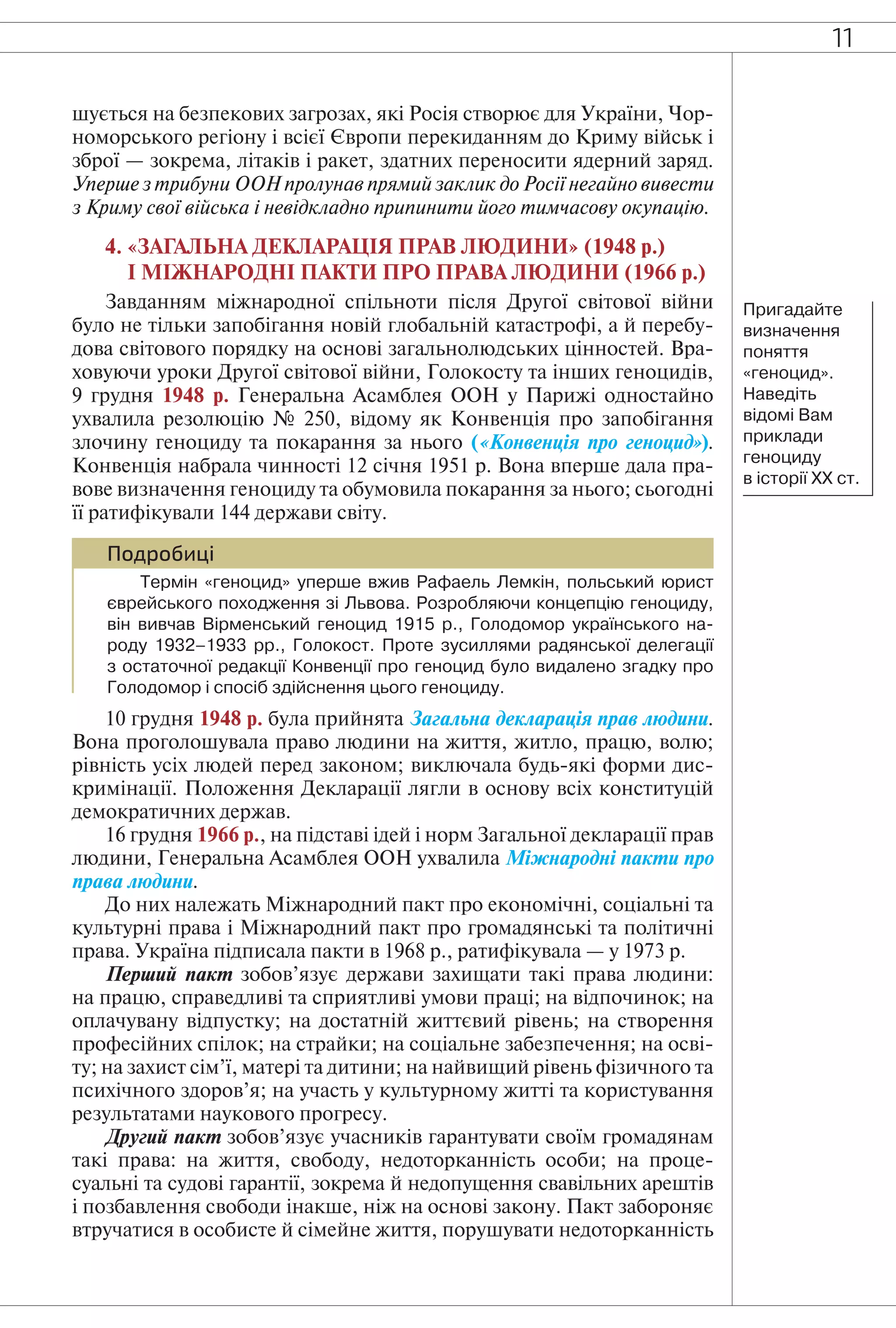 11
шується на безпекових загрозах, які Росія створює для України, Чор-
номорського регіону і всієї Європи перекиданням до Криму військ і
зброї — зокрема, літаків і ракет, здатних переносити ядерний заряд.
Уперше з трибуни ООН пролунав прямий заклик до Росії негайно вивести
з Криму свої війська і невідкладно припинити його тимчасову окупацію.
4. «ЗАГАЛЬНА ДЕКЛАРАЦІЯ ПРАВ ЛЮДИНИ» (1948 р.)
І МІЖНАРОДНІ ПАКТИ ПРО ПРАВА ЛЮДИНИ (1966 р.)
Завданням міжнародної спільноти після Другої світової війни
було не тільки запобігання новій глобальній катастрофі, а й перебу-
дова світового порядку на основі загальнолюдських цінностей. Вра-
ховуючи уроки Другої світової війни, Голокосту та інших геноцидів,
9 грудня 1948 р. Генеральна Асамблея ООН у Парижі одностайно
ухвалила резолюцію № 250, відому як Конвенція про запобігання
злочину геноциду та покарання за нього («Конвенція про геноцид»).
Конвенція набрала чинності 12 січня 1951 р. Вона вперше дала пра-
вове визначення геноциду та обумовила покарання за нього; сьогодні
її ратифікували 144 держави світу.
Подробиці
Термін «геноцид» уперше вжив Рафаель Лемкін, польський юрист
єврейського походження зі Львова. Розробляючи концепцію геноциду,
він вивчав Вірменський геноцид 1915 р., Голодомор українського на-
роду 1932–1933 рр., Голокост. Проте зусиллями радянської делегації
з остаточної редакції Конвенції про геноцид було видалено згадку про
Голодомор і спосіб здійснення цього геноциду.
10 грудня 1948 р. була прийнята Загальна декларація прав людини.
Вона проголошувала право людини на життя, житло, працю, волю;
рівність усіх людей перед законом; виключала будь-які форми дис-
кримінації. Положення Декларації лягли в основу всіх конституцій
демократичних держав.
16 грудня 1966 р., на підставі ідей і норм Загальної декларації прав
людини, Генеральна Асамблея ООН ухвалила Міжнародні пакти про
права людини.
До них належать Міжнародний пакт про економічні, соціальні та
культурні права і Міжнародний пакт про громадянські та політичні
права. Україна підписала пакти в 1968 p., ратифікувала — у 1973 р.
Перший пакт зобов’язує держави захищати такі права людини:
на працю, справедливі та сприятливі умови праці; на відпочинок; на
оплачувану відпустку; на достатній життєвий рівень; на створення
професійних спілок; на страйки; на соціальне забезпечення; на осві-
ту; на захист сім’ї, матері та дитини; на найвищий рівень фізичного та
психічного здоров’я; на участь у культурному житті та користування
результатами наукового прогресу.
Другий пакт зобов’язує учасників гарантувати своїм громадянам
такі права: на життя, свободу, недоторканність особи; на проце-
суальні та судові гарантії, зокрема й недопущення свавільних арештів
і позбавлення свободи інакше, ніж на основі закону. Пакт забороняє
втручатися в особисте й сімейне життя, порушувати недоторканність
Пригадайте
визначення
поняття
«геноцид».
Наведіть
відомі Вам
приклади
геноциду
в історії ХХ ст.
 