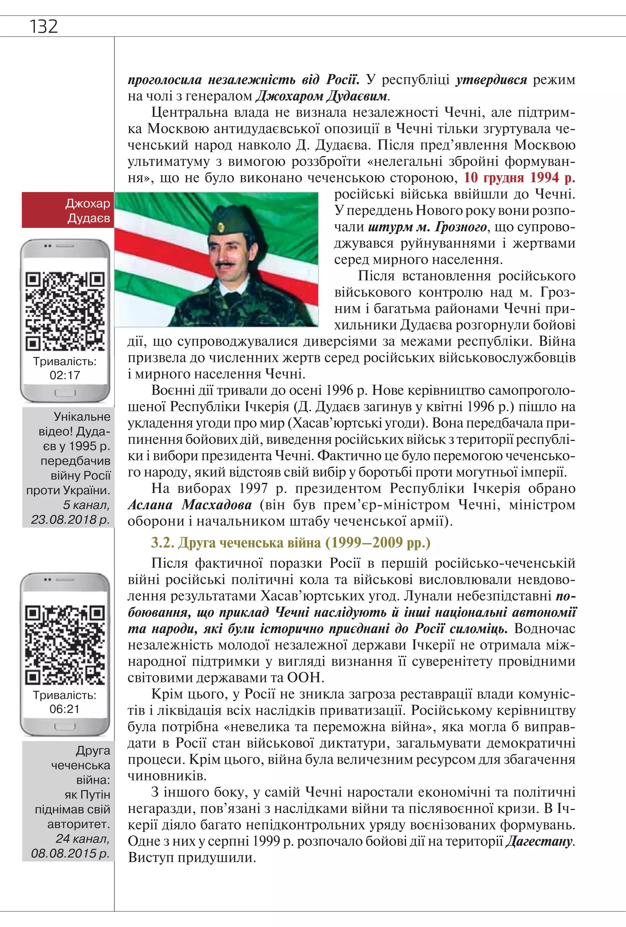 132
проголосила незалежність від Росії. У республіці утвердився режим
на чолі з генералом Джохаром Дудаєвим.
Центральна влада не визнала незалежності Чечні, але підтрим-
ка Москвою антидудаєвської опозиції в Чечні тільки згуртувала че-
ченський народ навколо Д. Дудаєва. Після пред’явлення Москвою
ультиматуму з вимогою роззброїти «нелегальні збройні формуван-
ня», що не було виконано чеченською стороною, 10 грудня 1994 р.
російські війська ввійшли до Чечні.
У переддень Нового року вони розпо-
чали штурм м. Грозного, що супрово-
джувався руйнуваннями і жертвами
серед мирного населення.
Після встановлення російського
військового контролю над м. Гроз-
ним і багатьма районами Чечні при-
хильники Дудаєва розгорнули бойові
дії, що супроводжувалися диверсіями за межами республіки. Війна
призвела до численних жертв серед російських військовослужбовців
і мирного населення Чечні.
Воєнні дії тривали до осені 1996 р. Нове керівництво самопроголо-
шеної Республіки Ічкерія (Д. Дудаєв загинув у квітні 1996 р.) пішло на
укладення угоди про мир (Хасав’юртські угоди). Вона передбачала при-
пинення бойових дій, виведення російських військ з території республі-
ки і вибори президента Чечні. Фактично це було перемогою чеченсько-
го народу, який відстояв свій вибір у боротьбі проти могутньої імперії.
На виборах 1997 р. президентом Республіки Ічкерія обрано
Аслана Масхадова (він був прем’єр-міністром Чечні, міністром
оборони і начальником штабу чеченської армії).
3.2. Друга чеченська війна (1999–2009 рр.)
Після фактичної поразки Росії в першій російсько-чеченській
війні російські політичні кола та військові висловлювали невдово-
лення результатами Хасав’юртських угод. Лунали небезпідставні по-
боювання, що приклад Чечні наслідують й інші національні автономії
та народи, які були історично приєднані до Росії силоміць. Водночас
незалежність молодої незалежної держави Ічкерії не отримала між-
народної підтримки у вигляді визнання її суверенітету провідними
світовими державами та ООН.
Крім цього, у Росії не зникла загроза реставрації влади комуніс-
тів і ліквідація всіх наслідків приватизації. Російському керівництву
була потрібна «невелика та переможна війна», яка могла б виправ-
дати в Росії стан військової диктатури, загальмувати демократичні
процеси. Крім цього, війна була величезним ресурсом для збагачення
чиновників.
З іншого боку, у самій Чечні наростали економічні та політичні
негаразди, пов’язані з наслідками війни та післявоєнної кризи. В Іч-
керії діяло багато непідконтрольних уряду воєнізованих формувань.
Одне з них у серпні 1999 р. розпочало бойові дії на території Дагестану.
Виступ придушили.
Джохар
Дудаєв
Унікальне
відео! Дуда-
єв у 1995 р.
передбачив
війну Росії
проти України.
5 канал,
23.08.2018 р.
Друга
чеченська
війна:
як Путін
піднімав свій
авторитет.
24 канал,
08.08.2015 р.
Тривалість:
02:17
Тривалість:
06:21
 