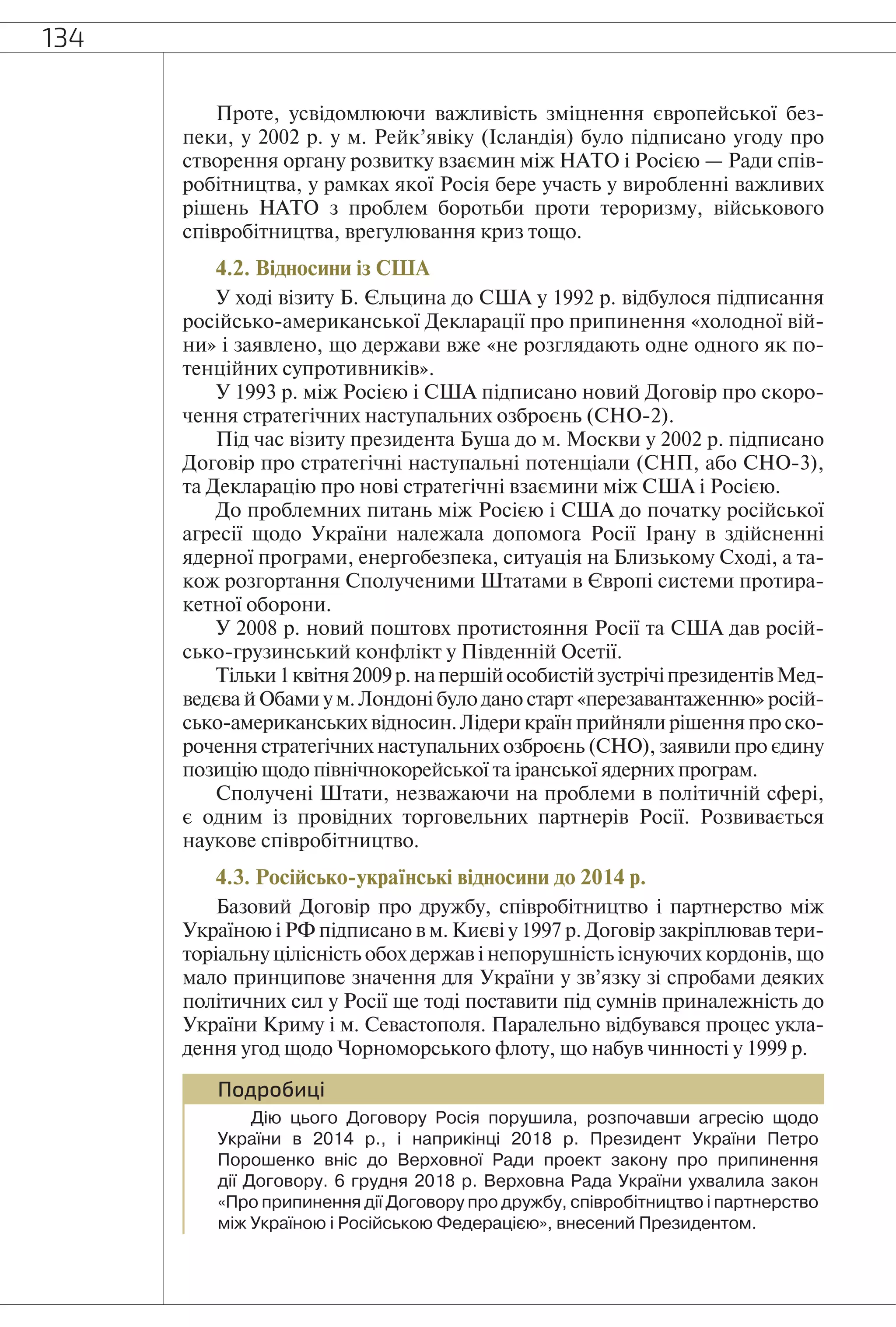 134
Проте, усвідомлюючи важливість зміцнення європейської без-
пеки, у 2002 р. у м. Рейк’явіку (Ісландія) було підписано угоду про
створення органу розвитку взаємин між НАТО і Росією — Ради спів-
робітництва, у рамках якої Росія бере участь у виробленні важливих
рішень НАТО з проблем боротьби проти тероризму, військового
співробітництва, врегулювання криз тощо.
4.2. Відносини із США
У ході візиту Б. Єльцина до США у 1992 р. відбулося підписання
російсько-американської Декларації про припинення «холодної вій-
ни» і заявлено, що держави вже «не розглядають одне одного як по-
тенційних супротивників».
У 1993 р. між Росією і США підписано новий Договір про скоро-
чення стратегічних наступальних озброєнь (СНО-2).
Під час візиту президента Буша до м. Москви у 2002 р. підписано
Договір про стратегічні наступальні потенціали (СНП, або СНО-3),
та Декларацію про нові стратегічні взаємини між США і Росією.
До проблемних питань між Росією і США до початку російської
агресії щодо України належала допомога Росії Ірану в здійсненні
ядерної програми, енергобезпека, ситуація на Близькому Сході, а та-
кож розгортання Сполученими Штатами в Європі системи протира-
кетної оборони.
У 2008 р. новий поштовх протистояння Росії та США дав росій-
сько-грузинський конфлікт у Південній Осетії.
Тільки1квітня2009р.напершійособистійзустрічіпрезидентівМед-
ведєва й Обами у м. Лондоні було дано старт «перезавантаженню» росій-
сько-американських відносин. Лідери країн прийняли рішення про ско-
рочення стратегічних наступальних озброєнь (СНО), заявили про єдину
позицію щодо північнокорейської та іранської ядерних програм.
Сполучені Штати, незважаючи на проблеми в політичній сфері,
є одним із провідних торговельних партнерів Росії. Розвивається
наукове співробітництво.
4.3. Російсько-українські відносини до 2014 р.
Базовий Договір про дружбу, співробітництво і партнерство між
Україною і РФ підписано в м. Києві у 1997 р. Договір закріплював тери-
торіальну цілісність обох держав і непорушність існуючих кордонів, що
мало принципове значення для України у зв’язку зі спробами деяких
політичних сил у Росії ще тоді поставити під сумнів приналежність до
України Криму і м. Севастополя. Паралельно відбувався процес укла-
дення угод щодо Чорноморського флоту, що набув чинності у 1999 р.
Подробиці
Дію цього Договору Росія порушила, розпочавши агресію щодо
України в 2014 р., і наприкінці 2018 р. Президент України Петро
Порошенко вніс до Верховної Ради проект закону про припинення
дії Договору. 6 грудня 2018 р. Верховна Рада України ухвалила закон
«Про припинення дії Договору про дружбу, співробітництво і партнерство
між Україною і Російською Федерацією», внесений Президентом.
 
