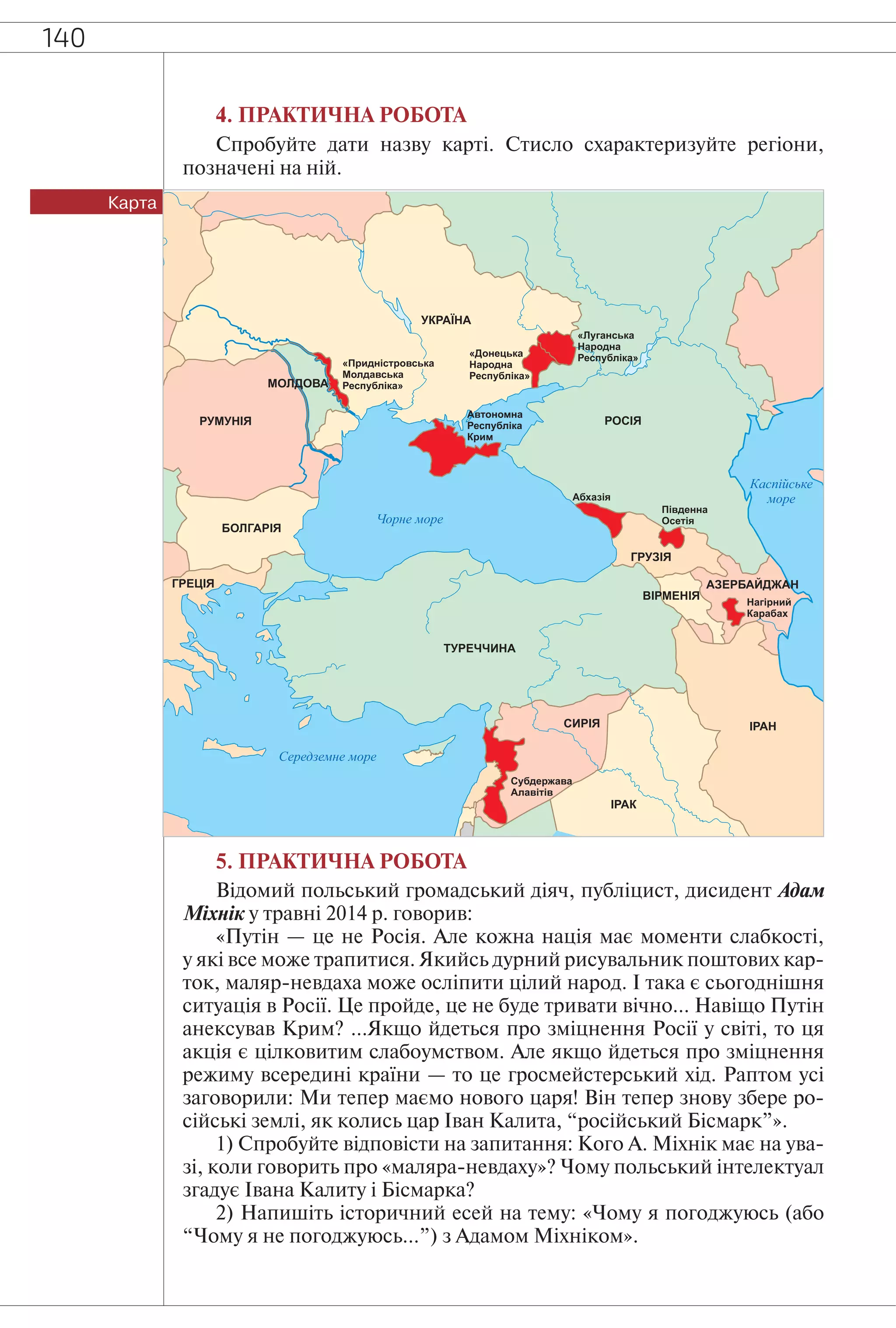 140
4. ПРАКТИЧНА РОБОТА
Спробуйте дати назву карті. Стисло схарактеризуйте регіони,
позначені на ній.
Карта
5. ПРАКТИЧНА РОБОТА
Відомий польський громадський діяч, публіцист, дисидент Адам
Міхнік у травні 2014 р. говорив:
«Путін — це не Росія. Але кожна нація має моменти слабкості,
у які все може трапитися. Якийсь дурний рисувальник поштових кар-
ток, маляр-невдаха може осліпити цілий народ. І така є сьогоднішня
ситуація в Росії. Це пройде, це не буде тривати вічно… Навіщо Путін
анексував Крим? …Якщо йдеться про зміцнення Росії у світі, то ця
акція є цілковитим слабоумством. Але якщо йдеться про зміцнення
режиму всередині країни — то це гросмейстерський хід. Раптом усі
заговорили: Ми тепер маємо нового царя! Він тепер знову збере ро-
сійські землі, як колись цар Іван Калита, “російський Бісмарк”».
1) Спробуйте відповісти на запитання: Кого А. Міхнік має на ува-
зі, коли говорить про «маляра-невдаху»? Чому польський інтелектуал
згадує Івана Калиту і Бісмарка?
2) Напишіть історичний есей на тему: «Чому я погоджуюсь (або
“Чому я не погоджуюсь…”) з Адамом Міхніком».
 