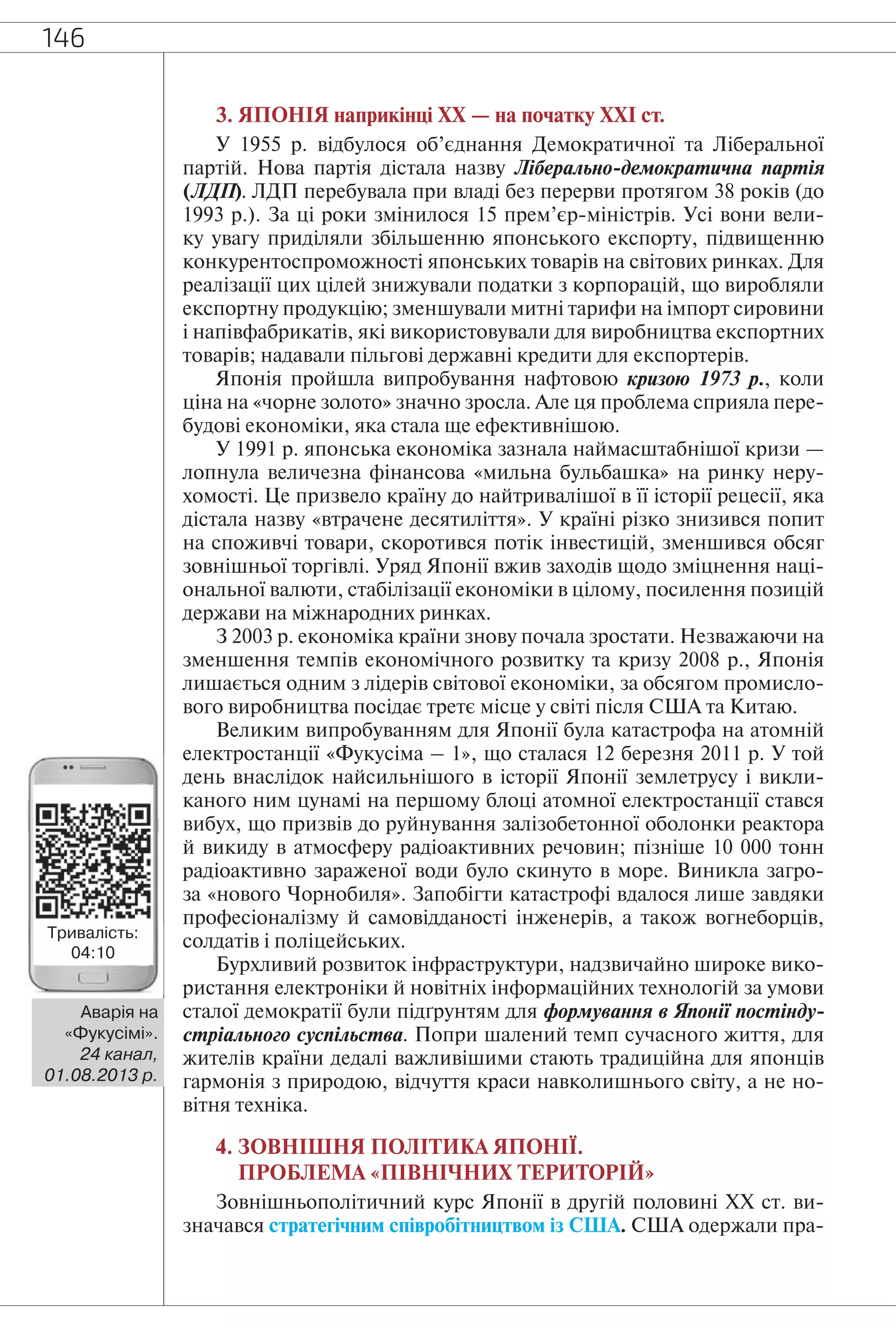 146
3. ЯПОНІЯ наприкінці ХХ — на початку ХХІ ст.
У 1955 р. відбулося об’єднання Демократичної та Ліберальної
партій. Нова партія дістала назву Ліберально-демократична партія
(ЛДП). ЛДП перебувала при владі без перерви протягом 38 років (до
1993 р.). За ці роки змінилося 15 прем’єр-міністрів. Усі вони вели-
ку увагу приділяли збільшенню японського експорту, підвищенню
конкурентоспроможності японських товарів на світових ринках. Для
реалізації цих цілей знижували податки з корпорацій, що виробляли
експортну продукцію; зменшували митні тарифи на імпорт сировини
і напівфабрикатів, які використовували для виробництва експортних
товарів; надавали пільгові державні кредити для експортерів.
Японія пройшла випробування нафтовою кризою 1973 р., коли
ціна на «чорне золото» значно зросла. Але ця проблема сприяла пере-
будові економіки, яка стала ще ефективнішою.
У 1991 р. японська економіка зазнала наймасштабнішої кризи —
лопнула величезна фінансова «мильна бульбашка» на ринку неру-
хомості. Це призвело країну до найтривалішої в її історії рецесії, яка
дістала назву «втрачене десятиліття». У країні різко знизився попит
на споживчі товари, скоротився потік інвестицій, зменшився обсяг
зовнішньої торгівлі. Уряд Японії вжив заходів щодо зміцнення наці-
ональної валюти, стабілізації економіки в цілому, посилення позицій
держави на міжнародних ринках.
З 2003 р. економіка країни знову почала зростати. Незважаючи на
зменшення темпів економічного розвитку та кризу 2008 р., Японія
лишається одним з лідерів світової економіки, за обсягом промисло-
вого виробництва посідає третє місце у світі після США та Китаю.
Великим випробуванням для Японії була катастрофа на атомній
електростанції «Фукусіма – 1», що сталася 12 березня 2011 р. У той
день внаслідок найсильнішого в історії Японії землетрусу і викли-
каного ним цунамі на першому блоці атомної електростанції стався
вибух, що призвів до руйнування залізобетонної оболонки реактора
й викиду в атмосферу радіоактивних речовин; пізніше 10 000 тонн
радіоактивно зараженої води було скинуто в море. Виникла загро-
за «нового Чорнобиля». Запобігти катастрофі вдалося лише завдяки
професіоналізму й самовідданості інженерів, а також вогнеборців,
солдатів і поліцейських.
Бурхливий розвиток інфраструктури, надзвичайно широке вико-
ристання електроніки й новітніх інформаційних технологій за умови
сталої демократії були підґрунтям для формування в Японії постінду-
стріального суспільства. Попри шалений темп сучасного життя, для
жителів країни дедалі важливішими стають традиційна для японців
гармонія з природою, відчуття краси навколишнього світу, а не но-
вітня техніка.
4. ЗОВНІШНЯ ПОЛІТИКА ЯПОНІЇ.
ПРОБЛЕМА «ПІВНІЧНИХ ТЕРИТОРІЙ»
Зовнішньополітичний курс Японії в другій половині XX ст. ви-
значався стратегічним співробітництвом із США. США одержали пра-
Аварія на
«Фукусімі».
24 канал,
01.08.2013 р.
Тривалість:
04:10
 