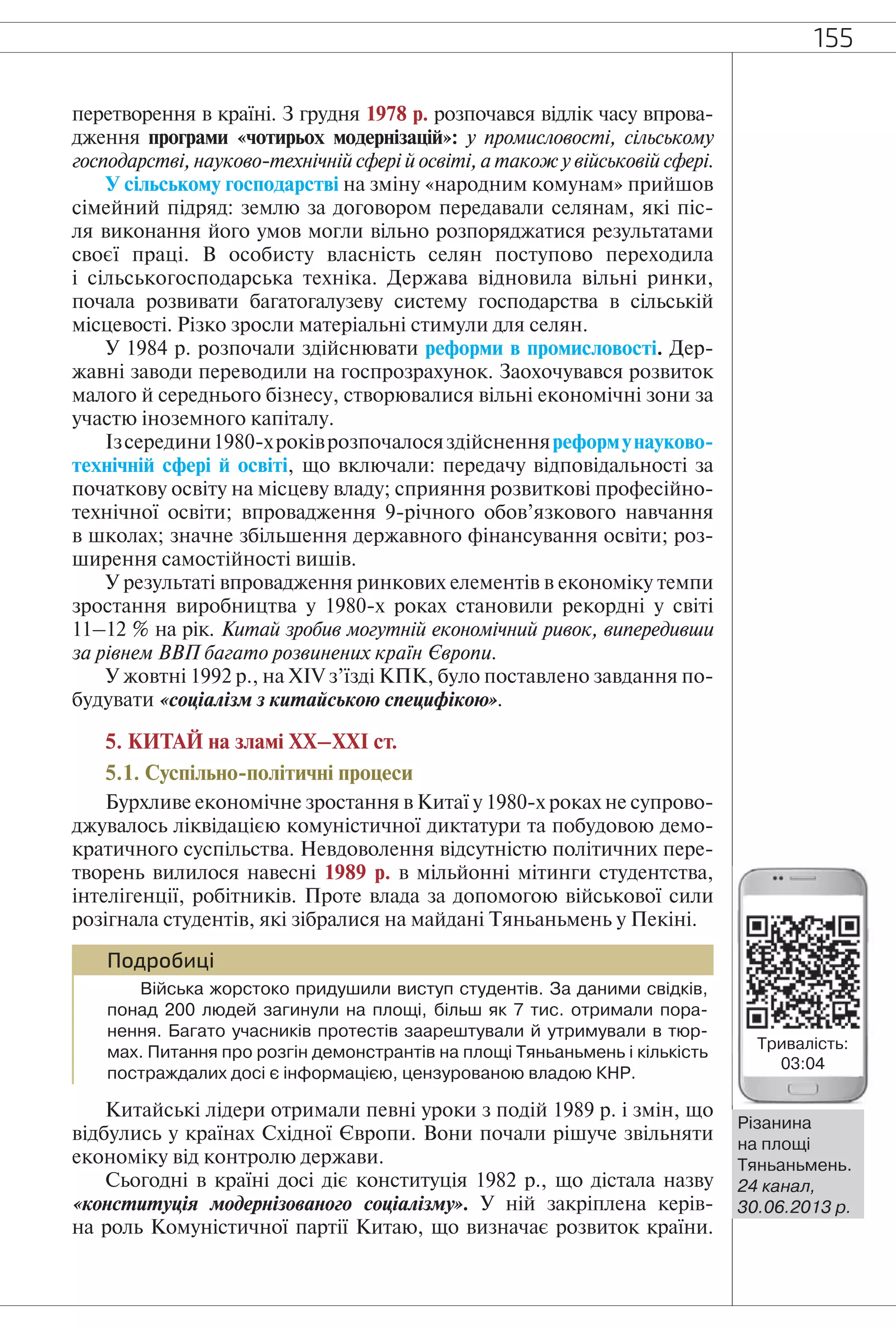 155
перетворення в країні. З грудня 1978 р. розпочався відлік часу впрова-
дження програми «чотирьох модернізацій»: у промисловості, сільському
господарстві, науково-технічній сфері й освіті, а також у військовій сфері.
У сільському господарстві на зміну «народним комунам» прийшов
сімейний підряд: землю за договором передавали селянам, які піс-
ля виконання його умов могли вільно розпоряджатися результатами
своєї праці. В особисту власність селян поступово переходила
і сільськогосподарська техніка. Держава відновила вільні ринки,
почала розвивати багатогалузеву систему господарства в сільській
місцевості. Різко зросли матеріальні стимули для селян.
У 1984 р. розпочали здійснювати реформи в промисловості. Дер-
жавні заводи переводили на госпрозрахунок. Заохочувався розвиток
малого й середнього бізнесу, створювалися вільні економічні зони за
участю іноземного капіталу.
Ізсередини1980-хроківрозпочалосяздійсненняреформунауково-
технічній сфері й освіті, що включали: передачу відповідальності за
початкову освіту на місцеву владу; сприяння розвиткові професійно-
технічної освіти; впровадження 9-річного обов’язкового навчання
в школах; значне збільшення державного фінансування освіти; роз-
ширення самостійності вишів.
У результаті впровадження ринкових елементів в економіку темпи
зростання виробництва у 1980-х роках становили рекордні у світі
11–12 % на рік. Китай зробив могутній економічний ривок, випередивши
за рівнем ВВП багато розвинених країн Європи.
У жовтні 1992 р., на XIV з’їзді КПК, було поставлено завдання по-
будувати «соціалізм з китайською специфікою».
5. КИТАЙ на зламі ХХ–ХХІ ст.
5.1. Суспільно-політичні процеси
Бурхливе економічне зростання в Китаї у 1980-х роках не супрово-
джувалось ліквідацією комуністичної диктатури та побудовою демо-
кратичного суспільства. Невдоволення відсутністю політичних пере-
творень вилилося навесні 1989 р. в мільйонні мітинги студентства,
інтелігенції, робітників. Проте влада за допомогою військової сили
розігнала студентів, які зібралися на майдані Тяньаньмень у Пекіні.
Подробиці
Війська жорстоко придушили виступ студентів. За даними свідків,
понад 200 людей загинули на площі, більш як 7 тис. отримали пора-
нення. Багато учасників протестів заарештували й утримували в тюр-
мах. Питання про розгін демонстрантів на площі Тяньаньмень і кількість
постраждалих досі є інформацією, цензурованою владою КНР.
Китайські лідери отримали певні уроки з подій 1989 р. і змін, що
відбулись у країнах Східної Європи. Вони почали рішуче звільняти
економіку від контролю держави.
Сьогодні в країні досі діє конституція 1982 р., що дістала назву
«конституція модернізованого соціалізму». У ній закріплена керів-
на роль Комуністичної партії Китаю, що визначає розвиток країни.
Різанина
на площі
Тяньаньмень.
24 канал,
30.06.2013 р.
Тривалість:
03:04
 