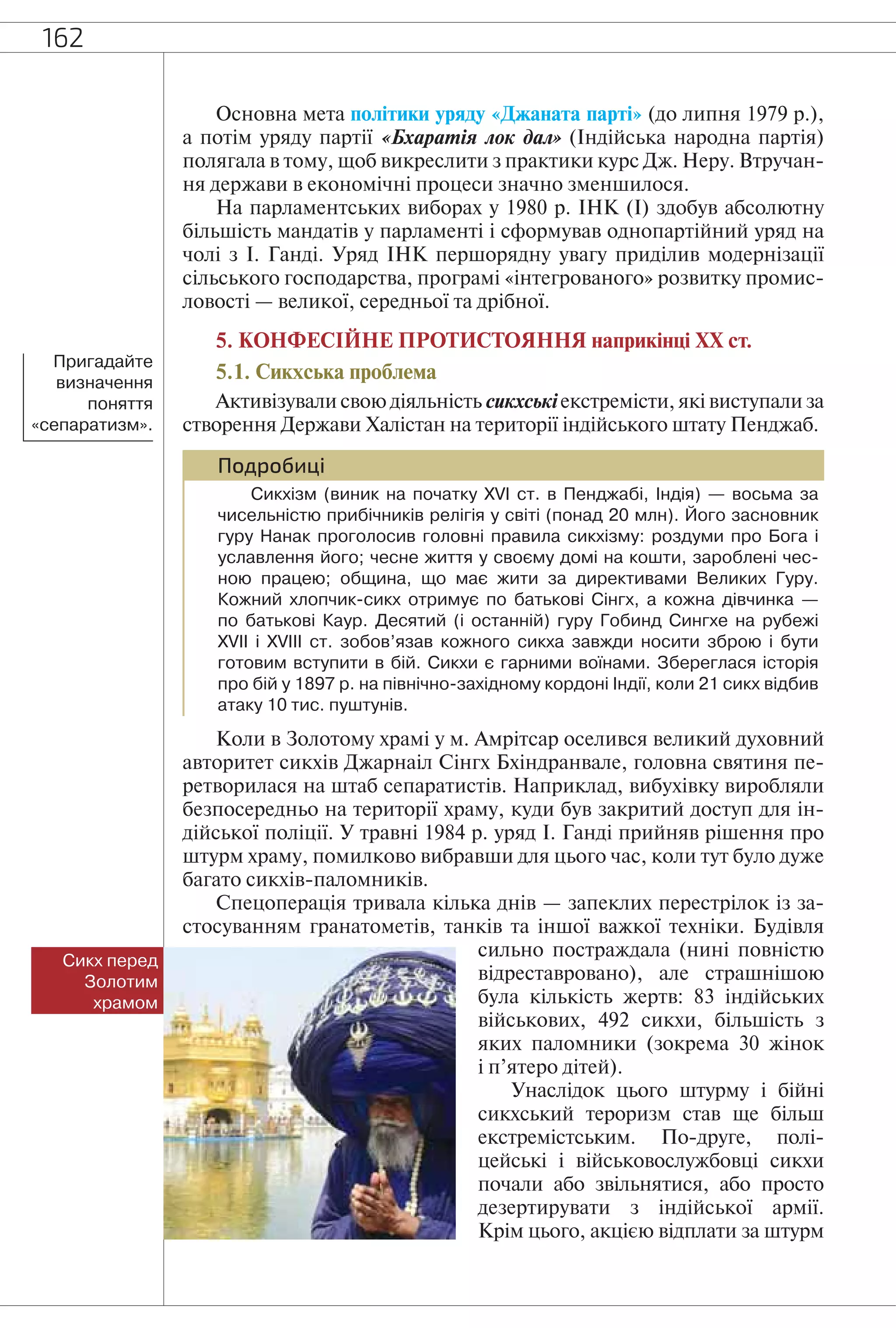 162
Основна мета політики уряду «Джаната парті» (до липня 1979 р.),
а потім уряду партії «Бхаратія лок дал» (Індійська народна партія)
полягала в тому, щоб викреслити з практики курс Дж. Неру. Втручан-
ня держави в економічні процеси значно зменшилося.
На парламентських виборах у 1980 р. ІНК (І) здобув абсолютну
більшість мандатів у парламенті і сформував однопартійний уряд на
чолі з І. Ганді. Уряд ІНК першорядну увагу приділив модернізації
сільського господарства, програмі «інтегрованого» розвитку промис-
ловості — великої, середньої та дрібної.
5. КОНФЕСІЙНЕ ПРОТИСТОЯННЯ наприкінці ХХ ст.
5.1. Сикхська проблема
Активізували свою діяльність сикхські екстремісти, які виступали за
створення Держави Халістан на території індійського штату Пенджаб.
Подробиці
Сикхізм (виник на початку XVI ст. в Пенджабі, Індія) — восьма за
чисельністю прибічників релігія у світі (понад 20 млн). Його засновник
гуру Нанак проголосив головні правила сикхізму: роздуми про Бога і
уславлення його; чесне життя у своєму домі на кошти, зароблені чес-
ною працею; община, що має жити за директивами Великих Гуру.
Кожний хлопчик-сикх отримує по батькові Сінгх, а кожна дівчинка —
по батькові Каур. Десятий (і останній) гуру Гобинд Сингхе на рубежі
XVII і XVIII ст. зобов’язав кожного сикха завжди носити зброю і бути
готовим вступити в бій. Сикхи є гарними воїнами. Збереглася історія
про бій у 1897 р. на північно-західному кордоні Індії, коли 21 сикх відбив
атаку 10 тис. пуштунів.
Коли в Золотому храмі у м. Амрітсар оселився великий духовний
авторитет сикхів Джарнаіл Сінгх Бхіндранвале, головна святиня пе-
ретворилася на штаб сепаратистів. Наприклад, вибухівку виробляли
безпосередньо на території храму, куди був закритий доступ для ін-
дійської поліції. У травні 1984 р. уряд І. Ганді прийняв рішення про
штурм храму, помилково вибравши для цього час, коли тут було дуже
багато сикхів-паломників.
Спецоперація тривала кілька днів — запеклих перестрілок із за-
стосуванням гранатометів, танків та іншої важкої техніки. Будівля
сильно постраждала (нині повністю
відреставровано), але страшнішою
була кількість жертв: 83 індійських
військових, 492 сикхи, більшість з
яких паломники (зокрема 30 жінок
і п’ятеро дітей).
Унаслідок цього штурму і бійні
сикхський тероризм став ще більш
екстремістським. По-друге, полі-
цейські і військовослужбовці сикхи
почали або звільнятися, або просто
дезертирувати з індійської армії.
Крім цього, акцією відплати за штурм
Сикх перед
Золотим
храмом
Пригадайте
визначення
поняття
«сепаратизм».
 