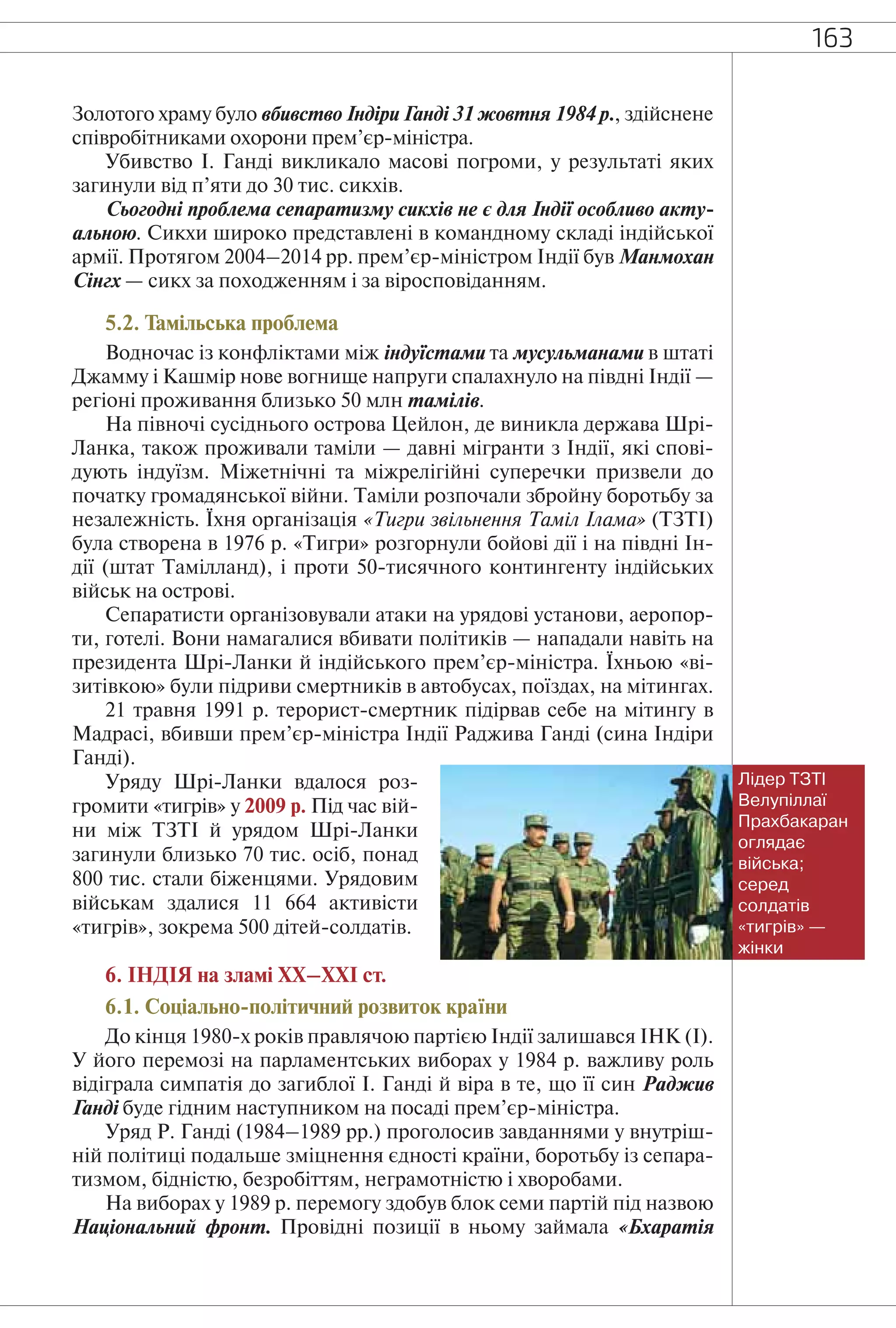 163
Золотого храму було вбивство Індіри Ганді 31 жовтня 1984 р., здійснене
співробітниками охорони прем’єр-міністра.
Убивство І. Ганді викликало масові погроми, у результаті яких
загинули від п’яти до 30 тис. сикхів.
Сьогодні проблема сепаратизму сикхів не є для Індії особливо акту-
альною. Сикхи широко представлені в командному складі індійської
армії. Протягом 2004–2014 рр. прем’єр-міністром Індії був Манмохан
Сінгх — сикх за походженням і за віросповіданням.
5.2. Тамільська проблема
Водночас із конфліктами між індуїстами та мусульманами в штаті
Джамму і Кашмір нове вогнище напруги спалахнуло на півдні Індії —
регіоні проживання близько 50 млн тамілів.
На півночі сусіднього острова Цейлон, де виникла держава Шрі-
Ланка, також проживали таміли — давні мігранти з Індії, які спові-
дують індуїзм. Міжетнічні та міжрелігійні суперечки призвели до
початку громадянської війни. Таміли розпочали збройну боротьбу за
незалежність. Їхня організація «Тигри звільнення Таміл Ілама» (ТЗТІ)
була створена в 1976 р. «Тигри» розгорнули бойові дії і на півдні Ін-
дії (штат Тамілланд), і проти 50-тисячного контингенту індійських
військ на острові.
Сепаратисти організовували атаки на урядові установи, аеропор-
ти, готелі. Вони намагалися вбивати політиків — нападали навіть на
президента Шрі-Ланки й індійського прем’єр-міністра. Їхньою «ві-
зитівкою» були підриви смертників в автобусах, поїздах, на мітингах.
21 травня 1991 р. терорист-смертник підірвав себе на мітингу в
Мадрасі, вбивши прем’єр-міністра Індії Раджива Ганді (сина Індіри
Ганді).
Уряду Шрі-Ланки вдалося роз-
громити «тигрів» у 2009 р. Під час вій-
ни між ТЗТІ й урядом Шрі-Ланки
загинули близько 70 тис. осіб, понад
800 тис. стали біженцями. Урядовим
військам здалися 11 664 активісти
«тигрів», зокрема 500 дітей-солдатів.
6. ІНДІЯ на зламі ХХ–XXI ст.
6.1. Соціально-політичний розвиток країни
До кінця 1980-х років правлячою партією Індії залишався ІНК (І).
У його перемозі на парламентських виборах у 1984 р. важливу роль
відіграла симпатія до загиблої І. Ганді й віра в те, що її син Раджив
Ганді буде гідним наступником на посаді прем’єр-міністра.
Уряд Р. Ганді (1984–1989 рр.) проголосив завданнями у внутріш-
ній політиці подальше зміцнення єдності країни, боротьбу із сепара-
тизмом, бідністю, безробіттям, неграмотністю і хворобами.
На виборах у 1989 р. перемогу здобув блок семи партій під назвою
Національний фронт. Провідні позиції в ньому займала «Бхаратія
Лідер ТЗТІ
Велупіллаї
Прахбакаран
оглядає
війська;
серед
солдатів
«тигрів» —
жінки
 