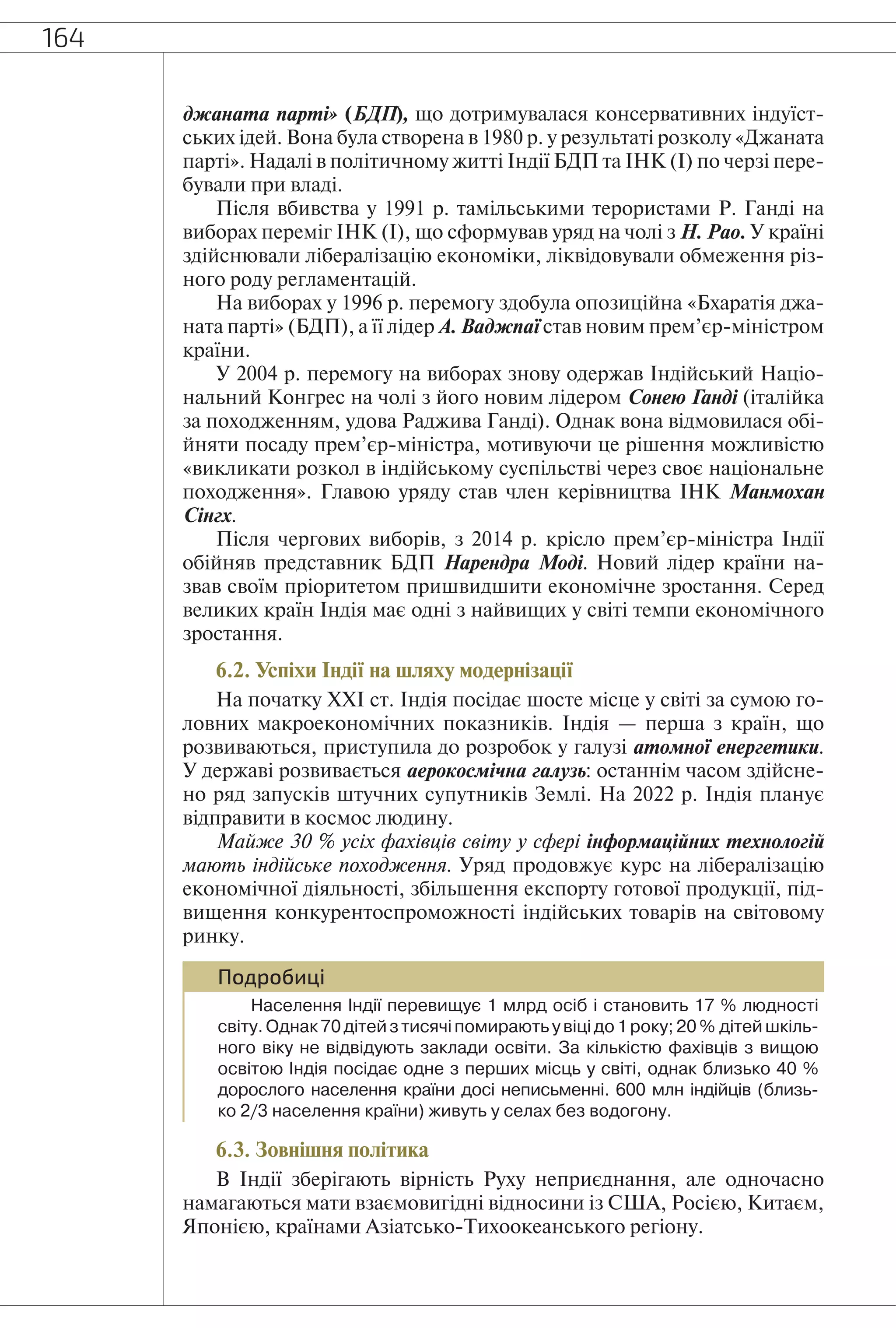164
джаната парті» (БДП), що дотримувалася консервативних індуїст-
ських ідей. Вона була створена в 1980 р. у результаті розколу «Джаната
парті». Надалі в політичному житті Індії БДП та ІНК (І) по черзі пере-
бували при владі.
Після вбивства у 1991 р. тамільськими терористами Р. Ганді на
виборах переміг ІНК (І), що сформував уряд на чолі з Н. Рао. У країні
здійснювали лібералізацію економіки, ліквідовували обмеження різ-
ного роду регламентацій.
На виборах у 1996 р. перемогу здобула опозиційна «Бхаратія джа-
ната парті» (БДП), а її лідер А. Ваджпаї став новим прем’єр-міністром
країни.
У 2004 р. перемогу на виборах знову одержав Індійський Націо-
нальний Конгрес на чолі з його новим лідером Сонею Ганді (італійка
за походженням, удова Раджива Ганді). Однак вона відмовилася обі-
йняти посаду прем’єр-міністра, мотивуючи це рішення можливістю
«викликати розкол в індійському суспільстві через своє національне
походження». Главою уряду став член керівництва ІНК Манмохан
Сінгх.
Після чергових виборів, з 2014 р. крісло прем’єр-міністра Індії
обійняв представник БДП Нарендра Моді. Новий лідер країни на-
звав своїм пріоритетом пришвидшити економічне зростання. Серед
великих країн Індія має одні з найвищих у світі темпи економічного
зростання.
6.2. Успіхи Індії на шляху модернізації
На початку ХХІ ст. Індія посідає шосте місце у світі за сумою го-
ловних макроекономічних показників. Індія — перша з країн, що
розвиваються, приступила до розробок у галузі атомної енергетики.
У державі розвивається аерокосмічна галузь: останнім часом здійсне-
но ряд запусків штучних супутників Землі. На 2022 р. Індія планує
відправити в космос людину.
Майже 30 % усіх фахівців світу у сфері інформаційних технологій
мають індійське походження. Уряд продовжує курс на лібералізацію
економічної діяльності, збільшення експорту готової продукції, під-
вищення конкурентоспроможності індійських товарів на світовому
ринку.
Подробиці
Населення Індії перевищує 1 млрд осіб і становить 17 % людності
світу.Однак70дітейзтисячіпомираютьувіцідо1року;20% дітейшкіль-
ного віку не відвідують заклади освіти. За кількістю фахівців з вищою
освітою Індія посідає одне з перших місць у світі, однак близько 40 %
дорослого населення країни досі неписьменні. 600 млн індійців (близь-
ко 2/3 населення країни) живуть у селах без водогону.
6.3. Зовнішня політика
В Індії зберігають вірність Руху неприєднання, але одночасно
намагаються мати взаємовигідні відносини із США, Росією, Китаєм,
Японією, країнами Азіатсько-Тихоокеанського регіону.
 