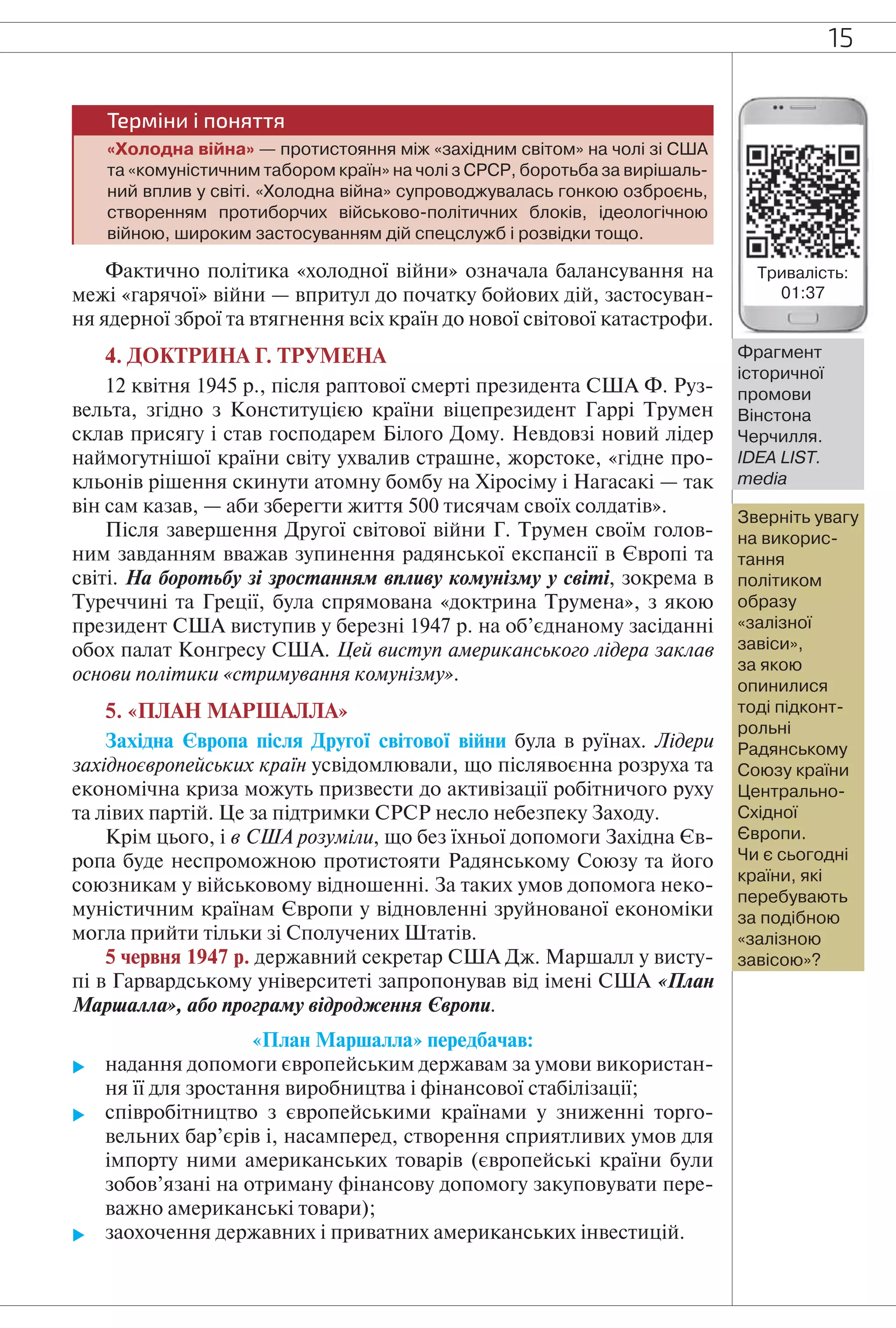 15
Терміни і поняття
«Холодна війна» — протистояння між «західним світом» на чолі зі США
та «комуністичним табором країн» на чолі з СРСР, боротьба за вирішаль-
ний вплив у світі. «Холодна війна» супроводжувалась гонкою озброєнь,
створенням протиборчих військово-політичних блоків, ідеологічною
війною, широким застосуванням дій спецслужб і розвідки тощо.
Фактично політика «холодної війни» означала балансування на
межі «гарячої» війни — впритул до початку бойових дій, застосуван-
ня ядерної зброї та втягнення всіх країн до нової світової катастрофи.
4. ДОКТРИНА Г. ТРУМЕНА
12 квітня 1945 р., після раптової смерті президента США Ф. Руз-
вельта, згідно з Конституцією країни віцепрезидент Гаррі Трумен
склав присягу і став господарем Білого Дому. Невдовзі новий лідер
наймогутнішої країни світу ухвалив страшне, жорстоке, «гідне про-
кльонів рішення скинути атомну бомбу на Хіросіму і Нагасакі — так
він сам казав, — аби зберегти життя 500 тисячам своїх солдатів».
Після завершення Другої світової війни Г. Трумен своїм голов-
ним завданням вважав зупинення радянської експансії в Європі та
світі. На боротьбу зі зростанням впливу комунізму у світі, зокрема в
Туреччині та Греції, була спрямована «доктрина Трумена», з якою
президент США виступив у березні 1947 р. на об’єднаному засіданні
обох палат Конгресу США. Цей виступ американського лідера заклав
основи політики «стримування комунізму».
5. «ПЛАН МАРШАЛЛА»
Західна Європа після Другої світової війни була в руїнах. Лідери
західноєвропейських країн усвідомлювали, що післявоєнна розруха та
економічна криза можуть призвести до активізації робітничого руху
та лівих партій. Це за підтримки СРСР несло небезпеку Заходу.
Крім цього, і в США розуміли, що без їхньої допомоги Західна Єв-
ропа буде неспроможною протистояти Радянському Союзу та його
союзникам у військовому відношенні. За таких умов допомога неко-
муністичним країнам Європи у відновленні зруйнованої економіки
могла прийти тільки зі Сполучених Штатів.
5 червня 1947 р. державний секретар США Дж. Маршалл у висту-
пі в Гарвардському університеті запропонував від імені США «План
Маршалла», або програму відродження Європи.
«План Маршалла» передбачав:
 надання допомоги європейським державам за умови використан-
ня її для зростання виробництва і фінансової стабілізації;
 співробітництво з європейськими країнами у зниженні торго-
вельних бар’єрів і, насамперед, створення сприятливих умов для
імпорту ними американських товарів (європейські країни були
зобов’язані на отриману фінансову допомогу закуповувати пере-
важно американські товари);
 заохочення державних і приватних американських інвестицій.
Фрагмент
історичної
промови
Вінстона
Черчилля.
IDEA LIST.
media
Тривалість:
01:37
Зверніть увагу
на викорис-
тання
політиком
образу
«залізної
завіси»,
за якою
опинилися
тоді підконт-
рольні
Радянському
Союзу країни
Центрально-
Східної
Європи.
Чи є сьогодні
країни, які
перебувають
за подібною
«залізною
завісою»?
 