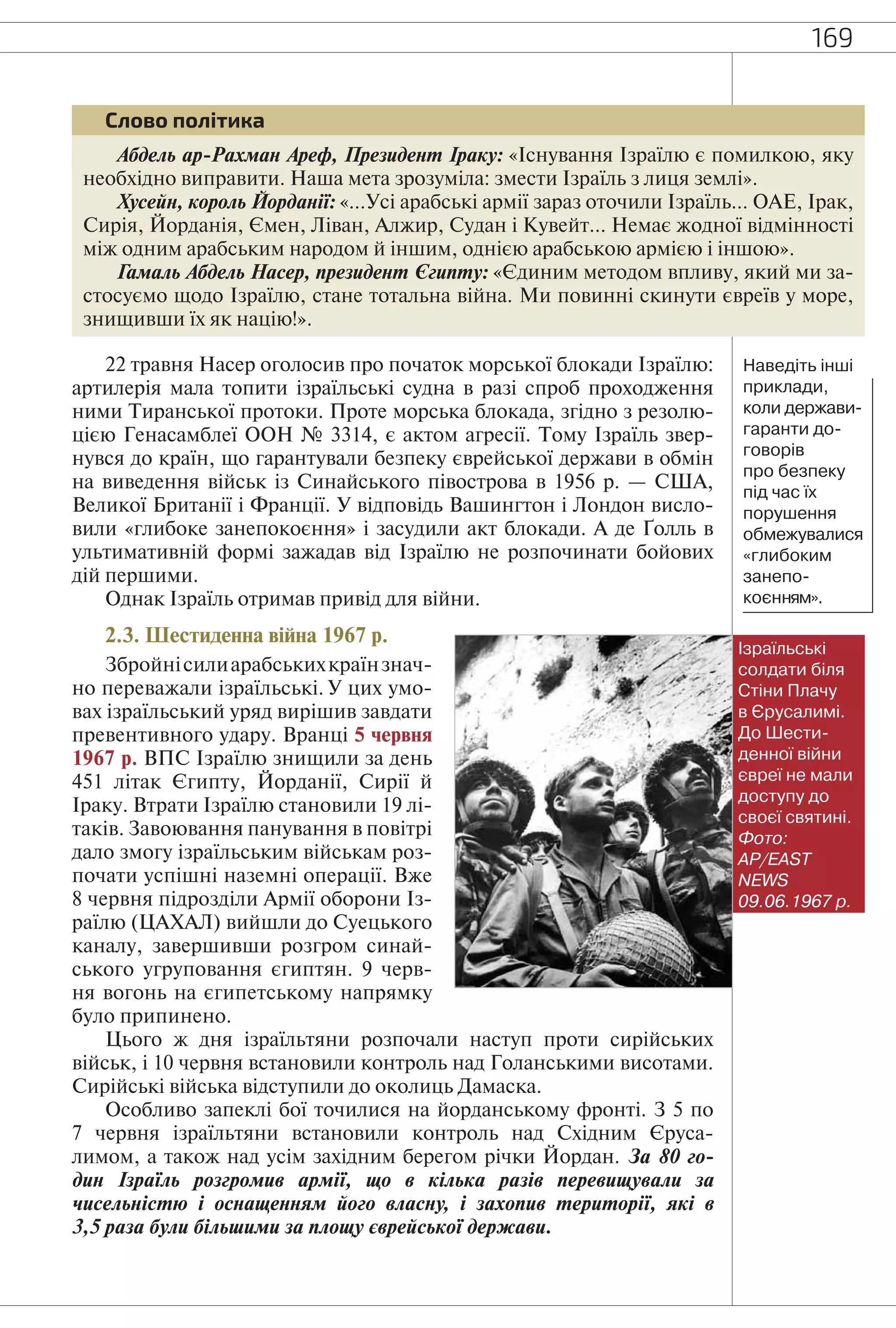 169
Абдель ар-Рахман Ареф, Президент Іраку: «Існування Ізраїлю є помилкою, яку
необхідно виправити. Наша мета зрозуміла: змести Ізраїль з лиця землі».
Хусейн, король Йорданії: «…Усі арабські армії зараз оточили Ізраїль… ОАЕ, Ірак,
Сирія, Йорданія, Ємен, Ліван, Алжир, Судан і Кувейт… Немає жодної відмінності
між одним арабським народом й іншим, однією арабською армією і іншою».
Гамаль Абдель Насер, президент Єгипту: «Єдиним методом впливу, який ми за-
стосуємо щодо Ізраїлю, стане тотальна війна. Ми повинні скинути євреїв у море,
знищивши їх як націю!».
Слово політика
22 травня Насер оголосив про початок морської блокади Ізраїлю:
артилерія мала топити ізраїльські судна в разі спроб проходження
ними Тиранської протоки. Проте морська блокада, згідно з резолю-
цією Генасамблеї ООН № 3314, є актом агресії. Тому Ізраїль звер-
нувся до країн, що гарантували безпеку єврейської держави в обмін
на виведення військ із Синайського півострова в 1956 р. — США,
Великої Британії і Франції. У відповідь Вашингтон і Лондон висло-
вили «глибоке занепокоєння» і засудили акт блокади. А де Ґолль в
ультимативній формі зажадав від Ізраїлю не розпочинати бойових
дій першими.
Однак Ізраїль отримав привід для війни.
2.3. Шестиденна війна 1967 р.
Збройнісилиарабськихкраїнзнач-
но переважали ізраїльські. У цих умо-
вах ізраїльський уряд вирішив завдати
превентивного удару. Вранці 5 червня
1967 р. ВПС Ізраїлю знищили за день
451 літак Єгипту, Йорданії, Сирії й
Іраку. Втрати Ізраїлю становили 19 лі-
таків. Завоювання панування в повітрі
дало змогу ізраїльським військам роз-
почати успішні наземні операції. Вже
8 червня підрозділи Армії оборони Із-
раїлю (ЦАХАЛ) вийшли до Суецького
каналу, завершивши розгром синай-
ського угруповання єгиптян. 9 черв-
ня вогонь на єгипетському напрямку
було припинено.
Цього ж дня ізраїльтяни розпочали наступ проти сирійських
військ, і 10 червня встановили контроль над Голанськими висотами.
Сирійські війська відступили до околиць Дамаска.
Особливо запеклі бої точилися на йорданському фронті. З 5 по
7 червня ізраїльтяни встановили контроль над Східним Єруса-
лимом, а також над усім західним берегом річки Йордан. За 80 го-
дин Ізраїль розгромив армії, що в кілька разів перевищували за
чисельністю і оснащенням його власну, і захопив території, які в
3,5 раза були більшими за площу єврейської держави.
Ізраїльські
солдати біля
Стіни Плачу
в Єрусалимі.
До Шести-
денної війни
євреї не мали
доступу до
своєї святині.
Фото:
AP/EAST
NEWS
09.06.1967 р.
Наведіть інші
приклади,
коли держави-
гаранти до-
говорів
про безпеку
під час їх
порушення
обмежувалися
«глибоким
занепо-
коєнням».
 