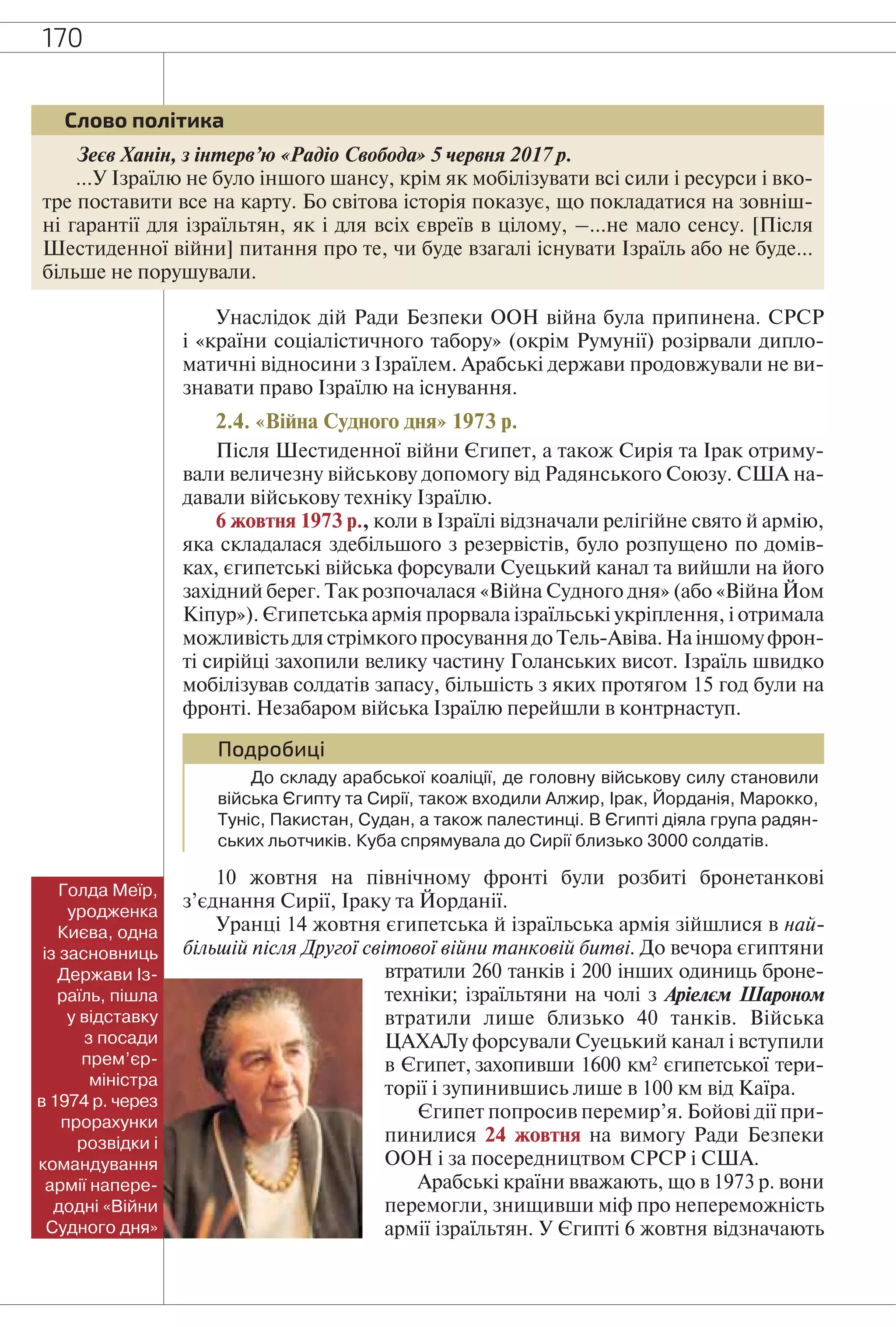 170
Зеєв Ханін, з інтерв’ю «Радіо Свобода» 5 червня 2017 р.
…У Ізраїлю не було іншого шансу, крім як мобілізувати всі сили і ресурси і вко-
тре поставити все на карту. Бо світова історія показує, що покладатися на зовніш-
ні гарантії для ізраїльтян, як і для всіх євреїв в цілому, –…не мало сенсу. [Після
Шестиденної війни] питання про те, чи буде взагалі існувати Ізраїль або не буде…
більше не порушували.
Слово політика
Унаслідок дій Ради Безпеки ООН війна була припинена. СРСР
і «країни соціалістичного табору» (окрім Румунії) розірвали дипло-
матичні відносини з Ізраїлем. Арабські держави продовжували не ви-
знавати право Ізраїлю на існування.
2.4. «Війна Судного дня» 1973 р.
Після Шестиденної війни Єгипет, а також Сирія та Ірак отриму-
вали величезну військову допомогу від Радянського Союзу. США на-
давали військову техніку Ізраїлю.
6 жовтня 1973 р., коли в Ізраїлі відзначали релігійне свято й армію,
яка складалася здебільшого з резервістів, було розпущено по домів-
ках, єгипетські війська форсували Суецький канал та вийшли на його
західний берег. Так розпочалася «Війна Судного дня» (або «Війна Йом
Кіпур»). Єгипетська армія прорвала ізраїльські укріплення, і отримала
можливість для стрімкого просування до Тель-Авіва. На іншомуфрон-
ті сирійці захопили велику частину Голанських висот. Ізраїль швидко
мобілізував солдатів запасу, більшість з яких протягом 15 год були на
фронті. Незабаром війська Ізраїлю перейшли в контрнаступ.
Подробиці
До складу арабської коаліції, де головну військову силу становили
війська Єгипту та Сирії, також входили Алжир, Ірак, Йорданія, Марокко,
Туніс, Пакистан, Судан, а також палестинці. В Єгипті діяла група радян-
ських льотчиків. Куба спрямувала до Сирії близько 3000 солдатів.
10 жовтня на північному фронті були розбиті бронетанкові
з’єднання Сирії, Іраку та Йорданії.
Уранці 14 жовтня єгипетська й ізраїльська армія зійшлися в най-
більшій після Другої світової війни танковій битві. До вечора єгиптяни
втратили 260 танків і 200 інших одиниць броне-
техніки; ізраїльтяни на чолі з Аріелєм Шароном
втратили лише близько 40 танків. Війська
ЦАХАЛу форсували Суецький канал і вступили
в Єгипет, захопивши 1600 км2
єгипетської тери-
торії і зупинившись лише в 100 км від Каїра.
Єгипет попросив перемир’я. Бойові дії при-
пинилися 24 жовтня на вимогу Ради Безпеки
ООН і за посередництвом СРСР і США.
Арабські країни вважають, що в 1973 р. вони
перемогли, знищивши міф про непереможність
армії ізраїльтян. У Єгипті 6 жовтня відзначають
Голда Меїр,
уродженка
Києва, одна
із засновниць
Держави Із-
раїль, пішла
у відставку
з посади
прем’єр-
міністра
в 1974 р. через
прорахунки
розвідки і
командування
армії напере-
додні «Війни
Судного дня»
 