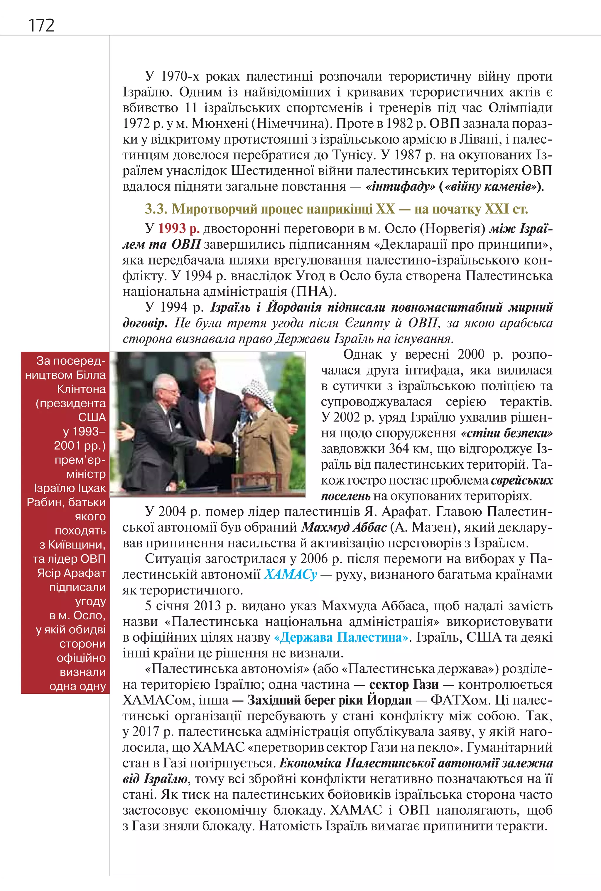 172
У 1970-х роках палестинці розпочали терористичну війну проти
Ізраїлю. Одним із найвідоміших і кривавих терористичних актів є
вбивство 11 ізраїльських спортсменів і тренерів під час Олімпіади
1972 р. у м. Мюнхені (Німеччина). Проте в 1982 р. ОВП зазнала пораз-
ки у відкритому протистоянні з ізраїльською армією в Лівані, і палес-
тинцям довелося перебратися до Тунісу. У 1987 р. на окупованих Із-
раїлем унаслідок Шестиденної війни палестинських територіях ОВП
вдалося підняти загальне повстання — «інтифаду» («війну каменів»).
3.3. Миротворчий процес наприкінці ХХ — на початку ХХІ ст.
У 1993 р. двосторонні переговори в м. Осло (Норвегія) між Ізраї-
лем та ОВП завершились підписанням «Декларації про принципи»,
яка передбачала шляхи врегулювання палестино-ізраїльського кон-
флікту. У 1994 р. внаслідок Угод в Осло була створена Палестинська
національна адміністрація (ПНА).
У 1994 р. Ізраїль і Йорданія підписали повномасштабний мирний
договір. Це була третя угода після Єгипту й ОВП, за якою арабська
сторона визнавала право Держави Ізраїль на існування.
Однак у вересні 2000 р. розпо-
чалася друга інтифада, яка вилилася
в сутички з ізраїльською поліцією та
супроводжувалася серією терактів.
У 2002 р. уряд Ізраїлю ухвалив рішен-
ня щодо спорудження «стіни безпеки»
завдовжки 364 км, що відгороджує Із-
раїль від палестинських територій. Та-
кожгостропостаєпроблемаєврейських
поселень на окупованих територіях.
У 2004 р. помер лідер палестинців Я. Арафат. Главою Палестин-
ської автономії був обраний Махмуд Аббас (А. Мазен), який деклару-
вав припинення насильства й активізацію переговорів з Ізраїлем.
Ситуація загострилася у 2006 р. після перемоги на виборах у Па-
лестинській автономії ХАМАСу — руху, визнаного багатьма країнами
як терористичного.
5 січня 2013 р. видано указ Махмуда Аббаса, щоб надалі замість
назви «Палестинська національна адміністрація» використовувати
в офіційних цілях назву «Держава Палестина». Ізраїль, США та деякі
інші країни це рішення не визнали.
«Палестинська автономія» (або «Палестинська держава») розділе-
на територією Ізраїлю; одна частина — сектор Гази — контролюється
ХАМАСом, інша — Західний берег ріки Йордан — ФАТХом. Ці палес-
тинські організації перебувають у стані конфлікту між собою. Так,
у 2017 р. палестинська адміністрація опублікувала заяву, у якій наго-
лосила, що ХАМАС «перетворив сектор Гази на пекло». Гуманітарний
стан в Газі погіршується.Економіка Палестинської автономії залежна
від Ізраїлю, тому всі збройні конфлікти негативно позначаються на її
стані. Як тиск на палестинських бойовиків ізраїльська сторона часто
застосовує економічну блокаду. ХАМАС і ОВП наполягають, щоб
з Гази зняли блокаду. Натомість Ізраїль вимагає припинити теракти.
За посеред-
ництвом Білла
Клінтона
(президента
США
у 1993–
2001 рр.)
прем’єр-
міністр
Ізраїлю Іцхак
Рабин, батьки
якого
походять
з Київщини,
та лідер ОВП
Ясір Арафат
підписали
угоду
в м. Осло,
у якій обидві
сторони
офіційно
визнали
одна одну
 