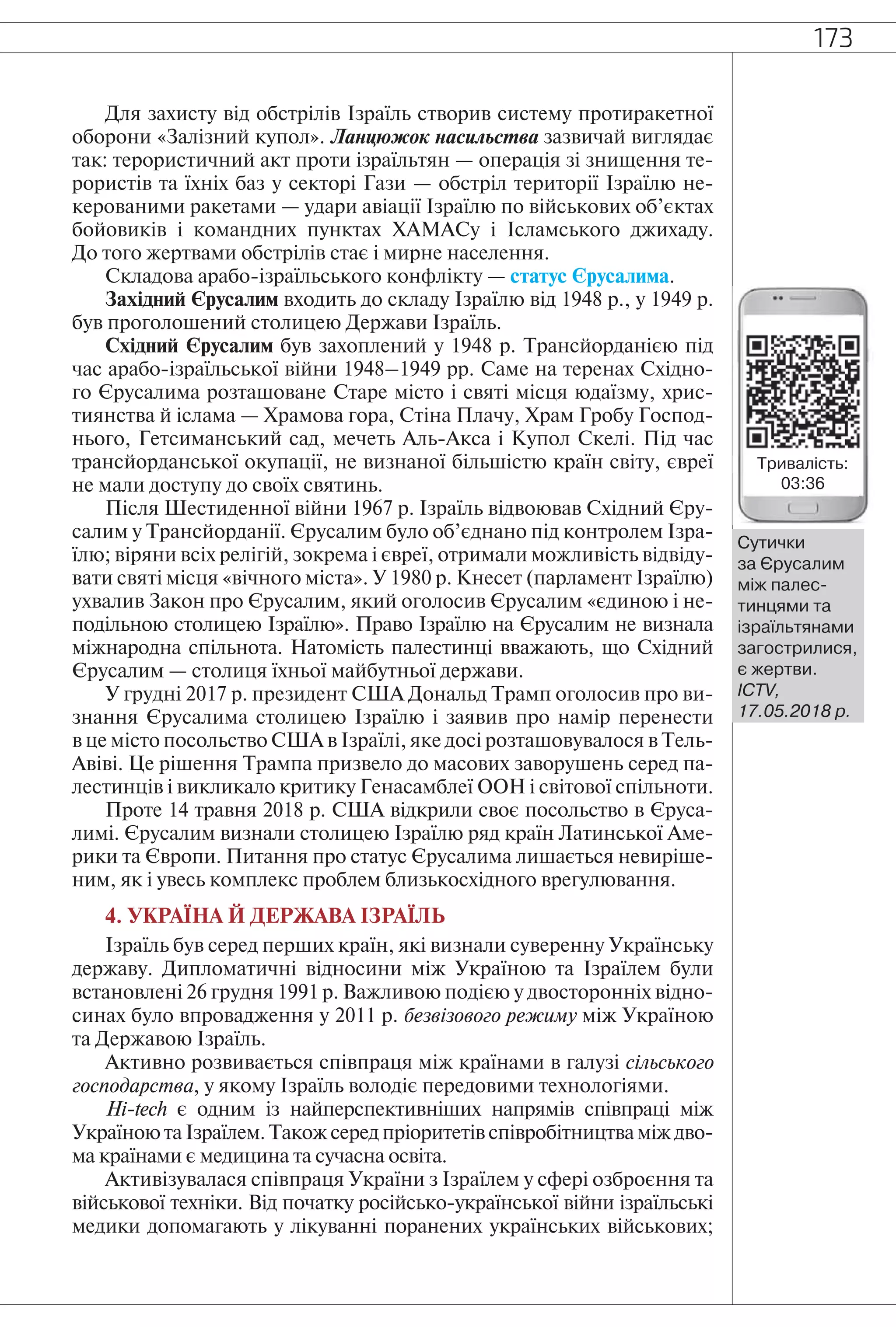 173
Для захисту від обстрілів Ізраїль створив систему протиракетної
оборони «Залізний купол». Ланцюжок насильства зазвичай виглядає
так: терористичний акт проти ізраїльтян — операція зі знищення те-
рористів та їхніх баз у секторі Гази — обстріл території Ізраїлю не-
керованими ракетами — удари авіації Ізраїлю по військових об’єктах
бойовиків і командних пунктах ХАМАСу і Ісламського джихаду.
До того жертвами обстрілів стає і мирне населення.
Складова арабо-ізраїльського конфлікту — статус Єрусалима.
Західний Єрусалим входить до складу Ізраїлю від 1948 р., у 1949 р.
був проголошений столицею Держави Ізраїль.
Східний Єрусалим був захоплений у 1948 р. Трансйорданією під
час арабо-ізраїльської війни 1948–1949 рр. Саме на теренах Східно-
го Єрусалима розташоване Старе місто і святі місця юдаїзму, хрис-
тиянства й іслама — Храмова гора, Стіна Плачу, Храм Гробу Господ-
нього, Гетсиманський сад, мечеть Аль-Акса і Купол Скелі. Під час
трансйорданської окупації, не визнаної більшістю країн світу, євреї
не мали доступу до своїх святинь.
Після Шестиденної війни 1967 р. Ізраїль відвоював Східний Єру-
салим у Трансйорданії. Єрусалим було об’єднано під контролем Ізра-
їлю; віряни всіх релігій, зокрема і євреї, отримали можливість відвіду-
вати святі місця «вічного міста». У 1980 р. Кнесет (парламент Ізраїлю)
ухвалив Закон про Єрусалим, який оголосив Єрусалим «єдиною і не-
подільною столицею Ізраїлю». Право Ізраїлю на Єрусалим не визнала
міжнародна спільнота. Натомість палестинці вважають, що Східний
Єрусалим — столиця їхньої майбутньої держави.
У грудні 2017 р. президент США Дональд Трамп оголосив про ви-
знання Єрусалима столицею Ізраїлю і заявив про намір перенести
в це місто посольство США в Ізраїлі, яке досі розташовувалося в Тель-
Авіві. Це рішення Трампа призвело до масових заворушень серед па-
лестинців і викликало критику Генасамблеї ООН і світової спільноти.
Проте 14 травня 2018 р. США відкрили своє посольство в Єруса-
лимі. Єрусалим визнали столицею Ізраїлю ряд країн Латинської Аме-
рики та Європи. Питання про статус Єрусалима лишається невиріше-
ним, як і увесь комплекс проблем близькосхідного врегулювання.
4. УКРАЇНА Й ДЕРЖАВА ІЗРАЇЛЬ
Ізраїль був серед перших країн, які визнали суверенну Українську
державу. Дипломатичні відносини між Україною та Ізраїлем були
встановлені 26 грудня 1991 р. Важливою подією у двосторонніх відно-
синах було впровадження у 2011 р. безвізового режиму між Україною
та Державою Ізраїль.
Активно розвивається співпраця між країнами в галузі сільського
господарства, у якому Ізраїль володіє передовими технологіями.
Hi-tech є одним із найперспективніших напрямів співпраці між
Україною та Ізраїлем. Також серед пріоритетів співробітництва між дво-
ма країнами є медицина та сучасна освіта.
Активізувалася співпраця України з Ізраїлем у сфері озброєння та
військової техніки. Від початку російсько-української війни ізраїльські
медики допомагають у лікуванні поранених українських військових;
Сутички
за Єрусалим
між палес-
тинцями та
ізраїльтянами
загострилися,
є жертви.
ІСTV,
17.05.2018 р.
Тривалість:
03:36
 