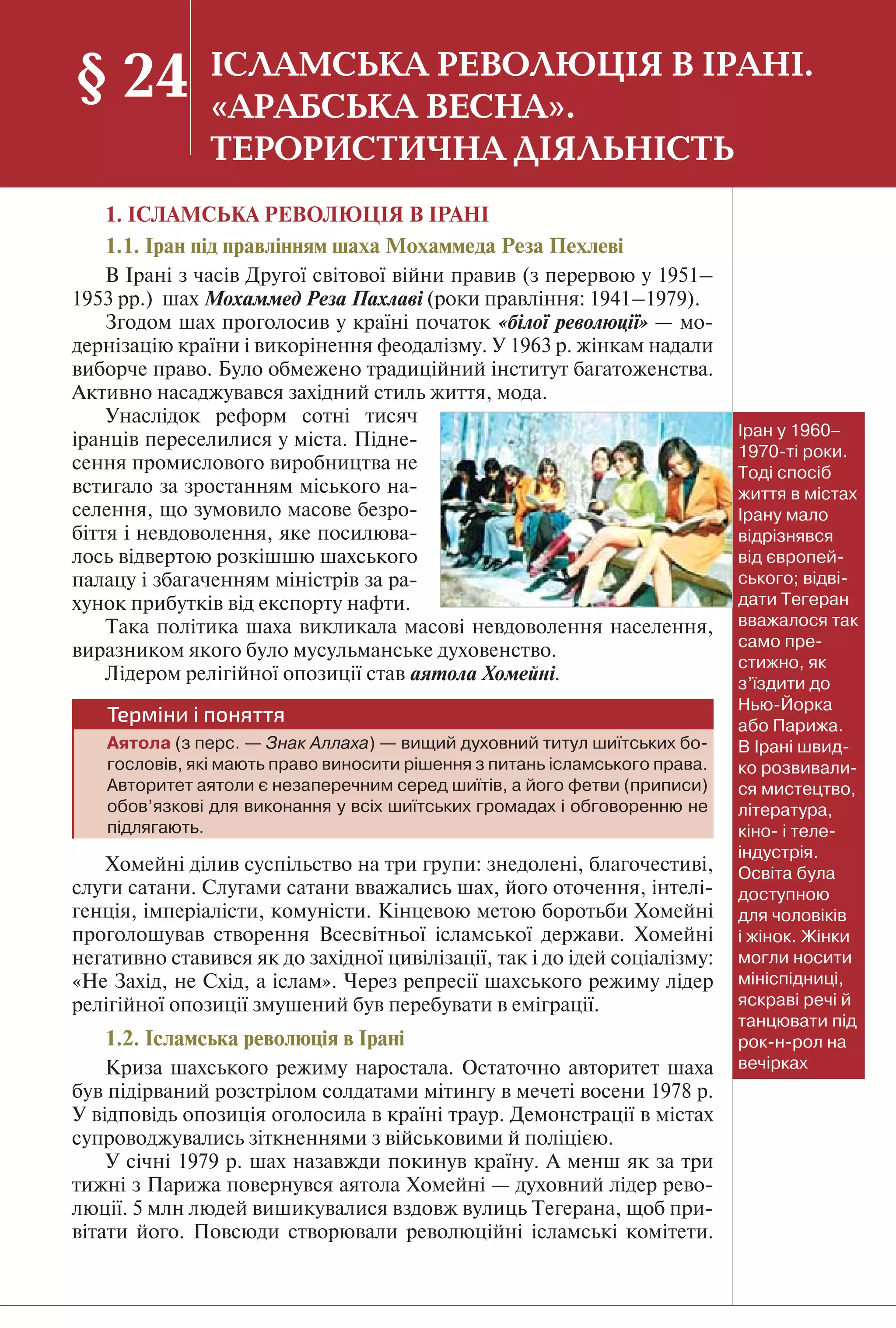 175
1. ІСЛАМСЬКА РЕВОЛЮЦІЯ В ІРАНІ
1.1. Іран під правлінням шаха Мохаммеда Реза Пехлеві
В Ірані з часів Другої світової війни правив (з перервою у 1951–
1953 рр.) шах Мохаммед Реза Пахлаві (роки правління: 1941–1979).
Згодом шах проголосив у країні початок «білої революції» — мо-
дернізацію країни і викорінення феодалізму. У 1963 р. жінкам надали
виборче право. Було обмежено традиційний інститут багатоженства.
Активно насаджувався західний стиль життя, мода.
Унаслідок реформ сотні тисяч
іранців переселилися у міста. Підне-
сення промислового виробництва не
встигало за зростанням міського на-
селення, що зумовило масове безро-
біття і невдоволення, яке посилюва-
лось відвертою розкішшю шахського
палацу і збагаченням міністрів за ра-
хунок прибутків від експорту нафти.
Така політика шаха викликала масові невдоволення населення,
виразником якого було мусульманське духовенство.
Лідером релігійної опозиції став аятола Хомейні.
Терміни і поняття
Аятола (з перс. — Знак Аллаха) — вищий духовний титул шиїтських бо-
гословів, які мають право виносити рішення з питань ісламського права.
Авторитет аятоли є незаперечним серед шиїтів, а його фетви (приписи)
обов’язкові для виконання у всіх шиїтських громадах і обговоренню не
підлягають.
Хомейні ділив суспільство на три групи: знедолені, благочестиві,
слуги сатани. Слугами сатани вважались шах, його оточення, інтелі-
генція, імперіалісти, комуністи. Кінцевою метою боротьби Хомейні
проголошував створення Всесвітньої ісламської держави. Хомейні
негативно ставився як до західної цивілізації, так і до ідей соціалізму:
«Не Захід, не Схід, а іслам». Через репресії шахського режиму лідер
релігійної опозиції змушений був перебувати в еміграції.
1.2. Ісламська революція в Ірані
Криза шахського режиму наростала. Остаточно авторитет шаха
був підірваний розстрілом солдатами мітингу в мечеті восени 1978 р.
У відповідь опозиція оголосила в країні траур. Демонстрації в містах
супроводжувались зіткненнями з військовими й поліцією.
У січні 1979 р. шах назавжди покинув країну. А менш як за три
тижні з Парижа повернувся аятола Хомейні — духовний лідер рево-
люції. 5 млн людей вишикувалися вздовж вулиць Тегерана, щоб при-
вітати його. Повсюди створювали революційні ісламські комітети.
§ 24 ІСЛАМСЬКА РЕВОЛЮЦІЯ В ІРАНІ.
«АРАБСЬКА ВЕСНА».
ТЕРОРИСТИЧНА ДІЯЛЬНІСТЬ
Іран у 1960–
1970-ті роки.
Тоді спосіб
життя в містах
Ірану мало
відрізнявся
від європей-
ського; відві-
дати Тегеран
вважалося так
само пре-
стижно, як
з’їздити до
Нью-Йорка
або Парижа.
В Ірані швид-
ко розвивали-
ся мистецтво,
література,
кіно- і теле-
індустрія.
Освіта була
доступною
для чоловіків
і жінок. Жінки
могли носити
мініспідниці,
яскраві речі й
танцювати під
рок-н-рол на
вечірках
 