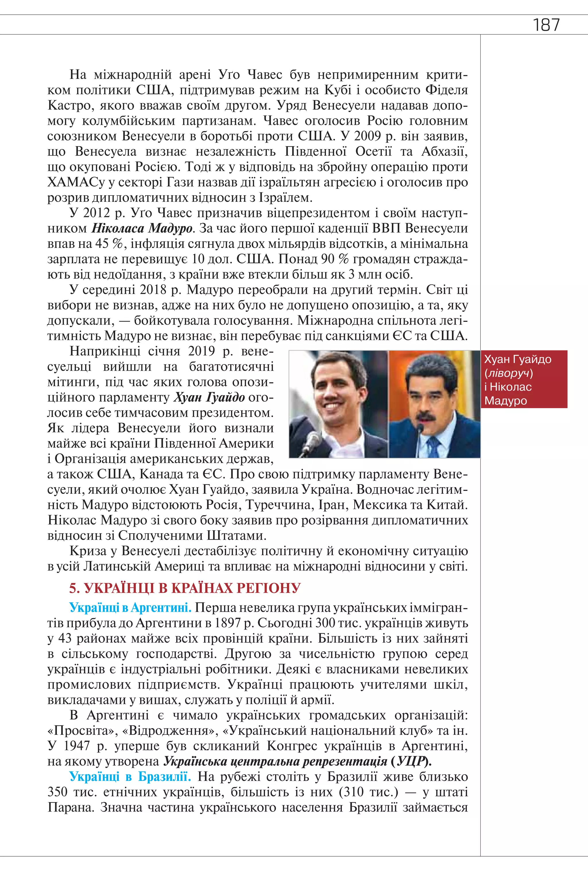 187
На міжнародній арені Уґо Чавес був непримиренним крити-
ком політики США, підтримував режим на Кубі і особисто Фіделя
Кастро, якого вважав своїм другом. Уряд Венесуели надавав допо-
могу колумбійським партизанам. Чавес оголосив Росію головним
союзником Венесуели в боротьбі проти США. У 2009 р. він заявив,
що Венесуела визнає незалежність Південної Осетії та Абхазії,
що окуповані Росією. Тоді ж у відповідь на збройну операцію проти
ХАМАСу у секторі Гази назвав дії ізраїльтян агресією і оголосив про
розрив дипломатичних відносин з Ізраїлем.
У 2012 р. Уґо Чавес призначив віцепрезидентом і своїм наступ-
ником Ніколаса Мадуро. За час його першої каденції ВВП Венесуели
впав на 45 %, інфляція сягнула двох мільярдів відсотків, а мінімальна
зарплата не перевищує 10 дол. США. Понад 90 % громадян стражда-
ють від недоїдання, з країни вже втекли більш як 3 млн осіб.
У середині 2018 р. Мадуро переобрали на другий термін. Світ ці
вибори не визнав, адже на них було не допущено опозицію, а та, яку
допускали, — бойкотувала голосування. Міжнародна спільнота легі-
тимність Мадуро не визнає, він перебуває під санкціями ЄС та США.
Наприкінці січня 2019 р. вене-
суельці вийшли на багатотисячні
мітинги, під час яких голова опози-
ційного парламенту Хуан Гуайдо ого-
лосив себе тимчасовим президентом.
Як лідера Венесуели його визнали
майже всі країни Південної Америки
і Організація американських держав,
а також США, Канада та ЄС. Про свою підтримку парламенту Вене-
суели, який очолює Хуан Гуайдо, заявила Україна. Водночас легітим-
ність Мадуро відстоюють Росія, Туреччина, Іран, Мексика та Китай.
Ніколас Мадуро зі свого боку заявив про розірвання дипломатичних
відносин зі Сполученими Штатами.
Криза у Венесуелі дестабілізує політичну й економічну ситуацію
в усій Латинській Америці та впливає на міжнародні відносини у світі.
5. УКРАЇНЦІ В КРАЇНАХ РЕГІОНУ
Українці в Аргентині. Перша невелика група українських іммігран-
тів прибула до Аргентини в 1897 р. Сьогодні 300 тис. українців живуть
у 43 районах майже всіх провінцій країни. Більшість із них зайняті
в сільському господарстві. Другою за чисельністю групою серед
українців є індустріальні робітники. Деякі є власниками невеликих
промислових підприємств. Українці працюють учителями шкіл,
викладачами у вишах, служать у поліції й армії.
В Аргентині є чимало українських громадських організацій:
«Просвіта», «Відродження», «Український національний клуб» та ін.
У 1947 р. уперше був скликаний Конгрес українців в Аргентині,
на якому утворена Українська центральна репрезентація (УЦР).
Українці в Бразилії. На рубежі століть у Бразилії живе близько
350 тис. етнічних українців, більшість із них (310 тис.) — у штаті
Парана. Значна частина українського населення Бразилії займається
Хуан Гуайдо
(ліворуч)
і Ніколас
Мадуро
 