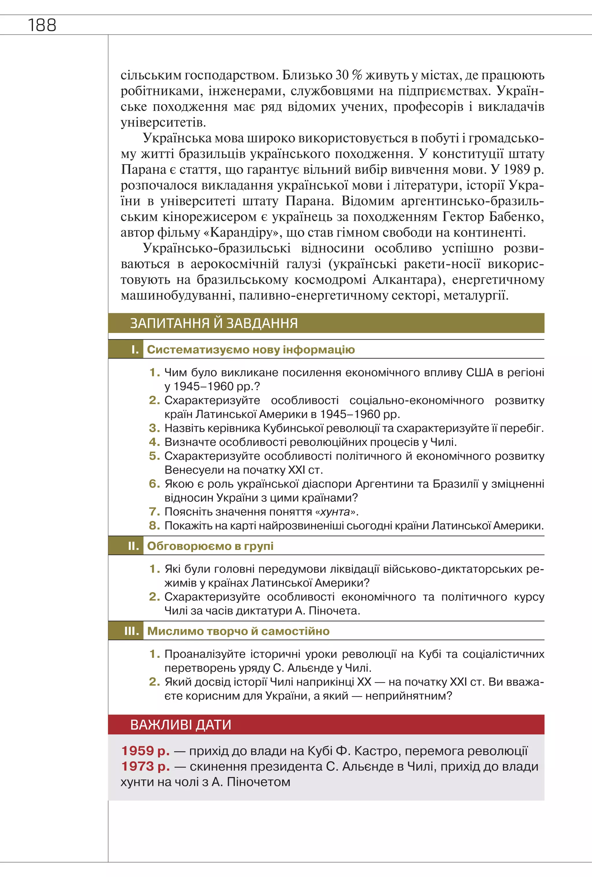 188
сільським господарством. Близько 30 % живуть у містах, де працюють
робітниками, інженерами, службовцями на підприємствах. Україн-
ське походження має ряд відомих учених, професорів і викладачів
університетів.
Українська мова широко використовується в побуті і громадсько-
му житті бразильців українського походження. У конституції штату
Парана є стаття, що гарантує вільний вибір вивчення мови. У 1989 р.
розпочалося викладання української мови і літератури, історії Укра-
їни в університеті штату Парана. Відомим аргентинсько-бразиль-
ським кінорежисером є українець за походженням Гектор Бабенко,
автор фільму «Карандіру», що став гімном свободи на континенті.
Українсько-бразильські відносини особливо успішно розви-
ваються в аерокосмічній галузі (українські ракети-носії викорис-
товують на бразильському космодромі Алкантара), енергетичному
машинобудуванні, паливно-енергетичному секторі, металургії.
I. Систематизуємо нову інформацію
ЗАПИТАННЯ Й ЗАВДАННЯ
1. Чим було викликане посилення економічного впливу США в регіоні
у 1945–1960 рр.?
2. Схарактеризуйте особливості соціально-економічного розвитку
країн Латинської Америки в 1945–1960 рр.
3. Назвіть керівника Кубинської революції та схарактеризуйте її перебіг.
4. Визначте особливості революційних процесів у Чилі.
5. Схарактеризуйте особливості політичного й економічного розвитку
Венесуели на початку ХХІ ст.
6. Якою є роль української діаспори Аргентини та Бразилії у зміцненні
відносин України з цими країнами?
7. Поясніть значення поняття «хунта».
8. Покажіть на карті найрозвиненіші сьогодні країни Латинської Америки.
II. Обговорюємо в групі
1. Які були головні передумови ліквідації військово-диктаторських ре-
жимів у країнах Латинської Америки?
2. Схарактеризуйте особливості економічного та політичного курсу
Чилі за часів диктатури А. Піночета.
III. Мислимо творчо й самостійно
1. Проаналізуйте історичні уроки революції на Кубі та соціалістичних
перетворень уряду С. Альєнде у Чилі.
2. Який досвід історії Чилі наприкінці ХХ — на початку ХХІ ст. Ви вважа-
єте корисним для України, а який — неприйнятним?
ВАЖЛИВІ ДАТИ
1959 р. — прихід до влади на Кубі Ф. Кастро, перемога революції
1973 р. — скинення президента С. Альєнде в Чилі, прихід до влади
хунти на чолі з А. Піночетом
 