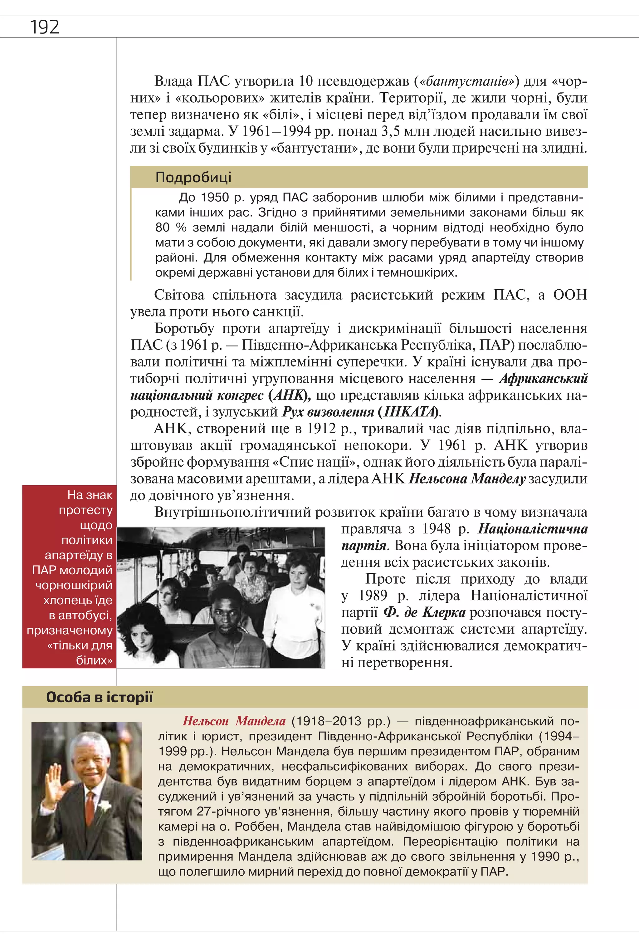 192
Влада ПАС утворила 10 псевдодержав («бантустанів») для «чор-
них» і «кольорових» жителів країни. Території, де жили чорні, були
тепер визначено як «білі», і місцеві перед від’їздом продавали їм свої
землі задарма. У 1961–1994 рр. понад 3,5 млн людей насильно вивез-
ли зі своїх будинків у «бантустани», де вони були приречені на злидні.
Подробиці
До 1950 р. уряд ПАС заборонив шлюби між білими і представни-
ками інших рас. Згідно з прийнятими земельними законами більш як
80 % землі надали білій меншості, а чорним відтоді необхідно було
мати з собою документи, які давали змогу перебувати в тому чи іншому
районі. Для обмеження контакту між расами уряд апартеїду створив
окремі державні установи для білих і темношкірих.
Світова спільнота засудила расистський режим ПАС, а ООН
увела проти нього санкції.
Боротьбу проти апартеїду і дискримінації більшості населення
ПАС (з 1961 р. — Південно-Африканська Республіка, ПАР) послаблю-
вали політичні та міжплемінні суперечки. У країні існували два про-
тиборчі політичні угруповання місцевого населення — Африканський
національний конгрес (АНК), що представляв кілька африканських на-
родностей, і зулуський Рух визволення (ІНКАТА).
АНК, створений ще в 1912 р., тривалий час діяв підпільно, вла-
штовував акції громадянської непокори. У 1961 р. АНК утворив
збройне формування «Спис нації», однак його діяльність була паралі-
зована масовими арештами, а лідера АНК Нельсона Манделу засудили
до довічного ув’язнення.
Внутрішньополітичний розвиток країни багато в чому визначала
правляча з 1948 р. Націоналістична
партія. Вона була ініціатором прове-
дення всіх расистських законів.
Проте після приходу до влади
у 1989 р. лідера Націоналістичної
партії Ф. де Клерка розпочався посту-
повий демонтаж системи апартеїду.
У країні здійснювалися демократич-
ні перетворення.
На знак
протесту
щодо
політики
апартеїду в
ПАР молодий
чорношкірий
хлопець їде
в автобусі,
призначеному
«тільки для
білих»
Нельсон Мандела (1918–2013 рр.) — південноафриканський по-
літик і юрист, президент Південно-Африканської Республіки (1994–
1999 рр.). Нельсон Мандела був першим президентом ПАР, обраним
на демократичних, несфальсифікованих виборах. До свого прези-
дентства був видатним борцем з апартеїдом і лідером АНК. Був за-
суджений і ув’язнений за участь у підпільній збройній боротьбі. Про-
тягом 27-річного ув’язнення, більшу частину якого провів у тюремній
камері на о. Роббен, Мандела став найвідомішою фігурою у боротьбі
з південноафриканським апартеїдом. Переорієнтацію політики на
примирення Мандела здійснював аж до свого звільнення у 1990 р.,
що полегшило мирний перехід до повної демократії у ПАР.
Особа в історії
 