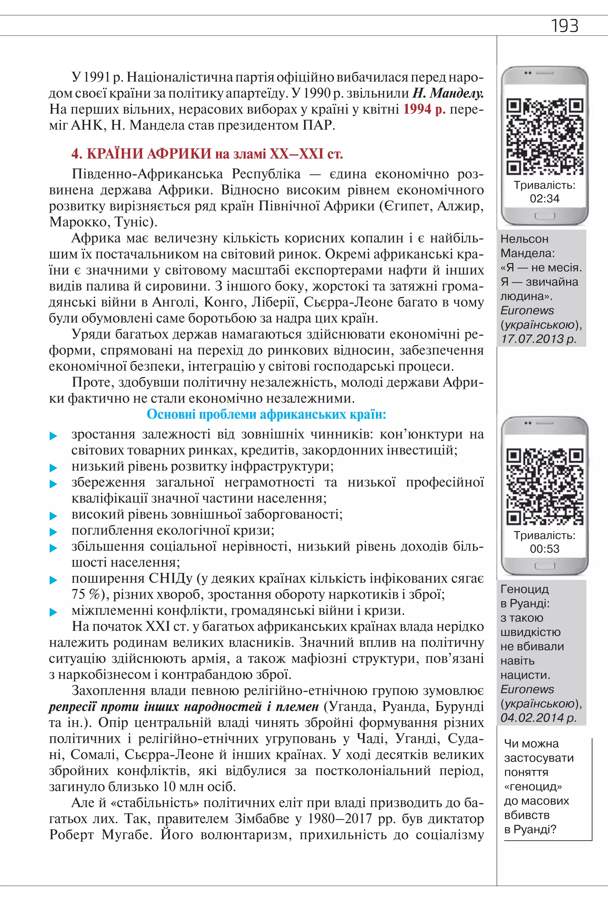 193
У1991р.Націоналістичнапартіяофіційновибачиласяпереднаро-
дом своєї країни за політику апартеїду. У 1990 р. звільнили Н. Манделу.
На перших вільних, нерасових виборах у країні у квітні 1994 р. пере-
міг АНК, Н. Мандела став президентом ПАР.
4. КРАЇНИ АФРИКИ на зламі ХХ–ХХІ ст.
Південно-Африканська Республіка — єдина економічно роз-
винена держава Африки. Відносно високим рівнем економічного
розвитку вирізняється ряд країн Північної Африки (Єгипет, Алжир,
Марокко, Туніс).
Африка має величезну кількість корисних копалин і є найбіль-
шим їх постачальником на світовий ринок. Окремі африканські кра-
їни є значними у світовому масштабі експортерами нафти й інших
видів палива й сировини. З іншого боку, жорстокі та затяжні грома-
дянські війни в Анголі, Конго, Ліберії, Сьєрра-Леоне багато в чому
були обумовлені саме боротьбою за надра цих країн.
Уряди багатьох держав намагаються здійснювати економічні ре-
форми, спрямовані на перехід до ринкових відносин, забезпечення
економічної безпеки, інтеграцію у світові господарські процеси.
Проте, здобувши політичну незалежність, молоді держави Афри-
ки фактично не стали економічно незалежними.
Основні проблеми африканських країн:
 зростання залежності від зовнішніх чинників: кон’юнктури на
світових товарних ринках, кредитів, закордонних інвестицій;
 низький рівень розвитку інфраструктури;
 збереження загальної неграмотності та низької професійної
кваліфікації значної частини населення;
 високий рівень зовнішньої заборгованості;
 поглиблення екологічної кризи;
 збільшення соціальної нерівності, низький рівень доходів біль-
шості населення;
 поширення СНІДу (у деяких країнах кількість інфікованих сягає
75 %), різних хвороб, зростання обороту наркотиків і зброї;
 міжплеменні конфлікти, громадянські війни і кризи.
На початок XXI ст. у багатьох африканських країнах влада нерідко
належить родинам великих власників. Значний вплив на політичну
ситуацію здійснюють армія, а також мафіозні структури, пов’язані
з наркобізнесом і контрабандою зброї.
Захоплення влади певною релігійно-етнічною групою зумовлює
репресії проти інших народностей і племен (Уганда, Руанда, Бурунді
та ін.). Опір центральній владі чинять збройні формування різних
політичних і релігійно-етнічних угруповань у Чаді, Уганді, Суда-
ні, Сомалі, Сьєрра-Леоне й інших країнах. У ході десятків великих
збройних конфліктів, які відбулися за постколоніальний період,
загинуло близько 10 млн осіб.
Але й «стабільність» політичних еліт при владі призводить до ба-
гатьох лих. Так, правителем Зімбабве у 1980–2017 рр. був диктатор
Роберт Мугабе. Його волюнтаризм, прихильність до соціалізму
Нельсон
Мандела:
«Я — не месія.
Я — звичайна
людина».
Euronews
(українською),
17.07.2013 р.
Чи можна
застосувати
поняття
«геноцид»
до масових
вбивств
в Руанді?
Геноцид
в Руанді:
з такою
швидкістю
не вбивали
навіть
нацисти.
Euronews
(українською),
04.02.2014 р.
Тривалість:
02:34
Тривалість:
00:53
 