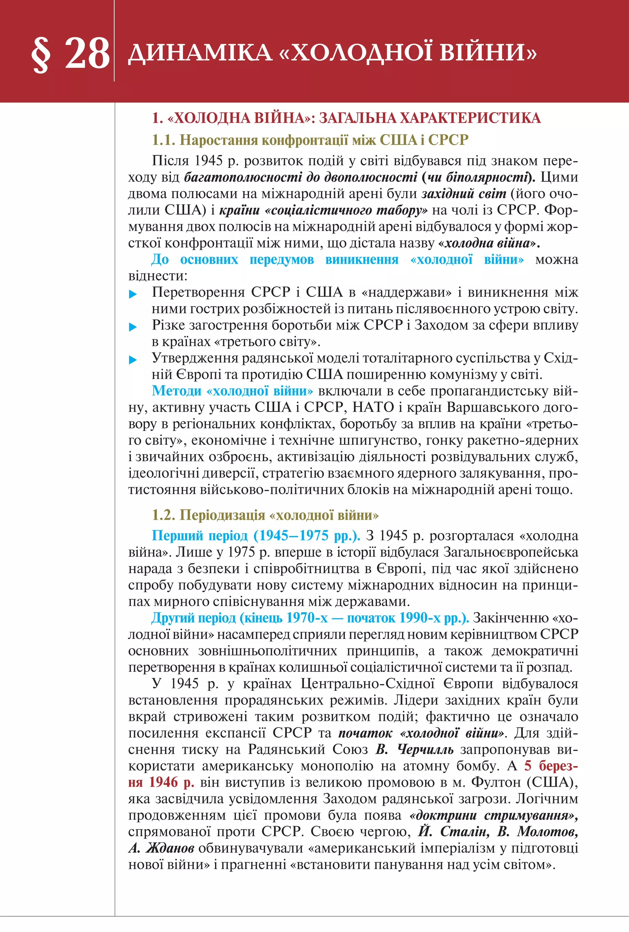 198
1. «ХОЛОДНА ВІЙНА»: ЗАГАЛЬНА ХАРАКТЕРИСТИКА
1.1. Наростання конфронтації між США і СРСР
Після 1945 р. розвиток подій у світі відбувався під знаком пере-
ходу від багатополюсності до двополюсності (чи біполярності). Цими
двома полюсами на міжнародній арені були західний світ (його очо-
лили США) і країни «соціалістичного табору» на чолі із СРСР. Фор-
мування двох полюсів на міжнародній арені відбувалося у формі жор-
сткої конфронтації між ними, що дістала назву «холодна війна».
До основних передумов виникнення «холодної війни» можна
віднести:
 Перетворення СРСР і США в «наддержави» і виникнення між
ними гострих розбіжностей із питань післявоєнного устрою світу.
 Різке загострення боротьби між СРСР і Заходом за сфери впливу
в країнах «третього світу».
 Утвердження радянської моделі тоталітарного суспільства у Схід-
ній Європі та протидію США поширенню комунізму у світі.
Методи «холодної війни» включали в себе пропагандистську вій-
ну, активну участь США і СРСР, НАТО і країн Варшавського дого-
вору в регіональних конфліктах, боротьбу за вплив на країни «третьо-
го світу», економічне і технічне шпигунство, гонку ракетно-ядерних
і звичайних озброєнь, активізацію діяльності розвідувальних служб,
ідеологічні диверсії, стратегію взаємного ядерного залякування, про-
тистояння військово-політичних блоків на міжнародній арені тощо.
1.2. Періодизація «холодної війни»
Перший період (1945–1975 рр.). З 1945 р. розгорталася «холодна
війна». Лише у 1975 р. вперше в історії відбулася Загальноєвропейська
нарада з безпеки і співробітництва в Європі, під час якої здійснено
спробу побудувати нову систему міжнародних відносин на принци-
пах мирного співіснування між державами.
Другий період (кінець 1970-х — початок 1990-х рр.). Закінченню «хо-
лодної війни» насамперед сприяли перегляд новим керівництвом СРСР
основних зовнішньополітичних принципів, а також демократичні
перетворення в країнах колишньої соціалістичної системи та ії розпад.
У 1945 р. у країнах Центрально-Східної Європи відбувалося
встановлення прорадянських режимів. Лідери західних країн були
вкрай стривожені таким розвитком подій; фактично це означало
посилення експансії СРСР та початок «холодної війни». Для здій-
снення тиску на Радянський Союз В. Черчилль запропонував ви-
користати американську монополію на атомну бомбу. А 5 берез-
ня 1946 р. він виступив із великою промовою в м. Фултон (США),
яка засвідчила усвідомлення Заходом радянської загрози. Логічним
продовженням цієї промови була поява «доктрини стримування»,
спрямованої проти СРСР. Своєю чергою, Й. Сталін, В. Молотов,
А. Жданов обвинувачували «американський імперіалізм у підготовці
нової війни» і прагненні «встановити панування над усім світом».
ДИНАМІКА «ХОЛОДНОЇ ВІЙНИ»§ 28
 