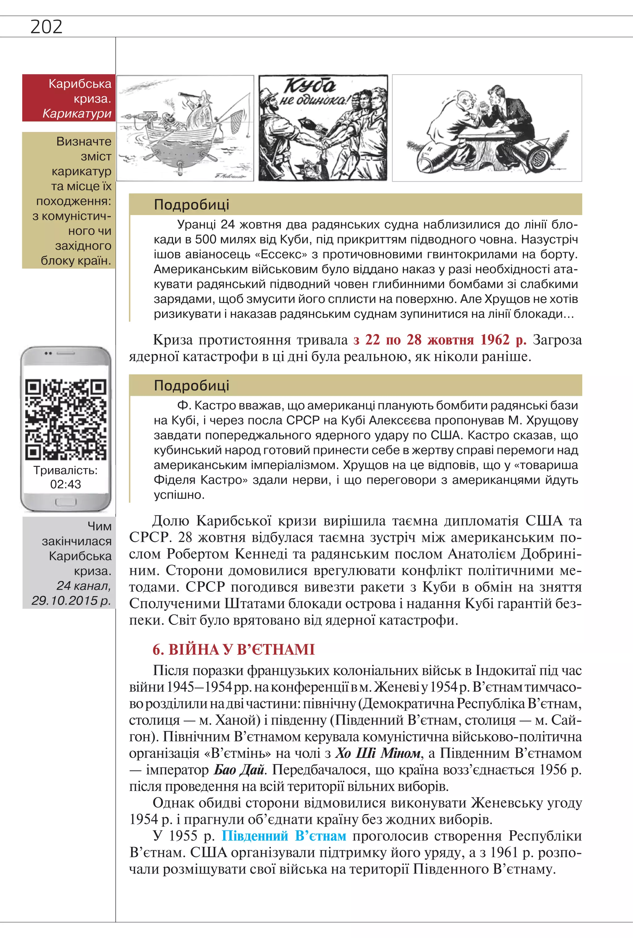 202
Подробиці
Уранці 24 жовтня два радянських судна наблизилися до лінії бло-
кади в 500 милях від Куби, під прикриттям підводного човна. Назустріч
ішов авіаносець «Ессекс» з протичовновими гвинтокрилами на борту.
Американським військовим було віддано наказ у разі необхідності ата-
кувати радянський підводний човен глибинними бомбами зі слабкими
зарядами, щоб змусити його сплисти на поверхню. Але Хрущов не хотів
ризикувати і наказав радянським суднам зупинитися на лінії блокади…
Криза протистояння тривала з 22 по 28 жовтня 1962 р. Загроза
ядерної катастрофи в ці дні була реальною, як ніколи раніше.
Подробиці
Ф. Кастро вважав, що американці планують бомбити радянські бази
на Кубі, і через посла СРСР на Кубі Алексєєва пропонував М. Хрущову
завдати попереджального ядерного удару по США. Кастро сказав, що
кубинський народ готовий принести себе в жертву справі перемоги над
американським імперіалізмом. Хрущов на це відповів, що у «товариша
Фіделя Кастро» здали нерви, і що переговори з американцями йдуть
успішно.
Долю Карибської кризи вирішила таємна дипломатія США та
СРСР. 28 жовтня відбулася таємна зустріч між американським по-
слом Робертом Кеннеді та радянським послом Анатолієм Добрині-
ним. Сторони домовилися врегулювати конфлікт політичними ме-
тодами. СРСР погодився вивезти ракети з Куби в обмін на зняття
Сполученими Штатами блокади острова і надання Кубі гарантій без-
пеки. Світ було врятовано від ядерної катастрофи.
6. ВІЙНА У В’ЄТНАМІ
Після поразки французьких колоніальних військ в Індокитаї під час
війни1945–1954рр.наконференціївм.Женевіу1954р.В’єтнамтимчасо-
ворозділилинадвічастини:північну(ДемократичнаРеспублікаВ’єтнам,
столиця — м. Ханой) і південну (Південний В’єтнам, столиця — м. Сай-
гон). Північним В’єтнамом керувала комуністична військово-політична
організація «В’єтмінь» на чолі з Хо Ші Міном, а Південним В’єтнамом
— імператор Бао Дай. Передбачалося, що країна возз’єднається 1956 р.
після проведення на всій території вільних виборів.
Однак обидві сторони відмовилися виконувати Женевську угоду
1954 р. і прагнули об’єднати країну без жодних виборів.
У 1955 р. Південний В’єтнам проголосив створення Республіки
В’єтнам. США організували підтримку його уряду, а з 1961 р. розпо-
чали розміщувати свої війська на території Південного В’єтнаму.
Визначте
зміст
карикатур
та місце їх
походження:
з комуністич-
ного чи
західного
блоку країн.
Карибська
криза.
Карикатури
Чим
закінчилася
Карибська
криза.
24 канал,
29.10.2015 р.
Тривалість:
02:43
 