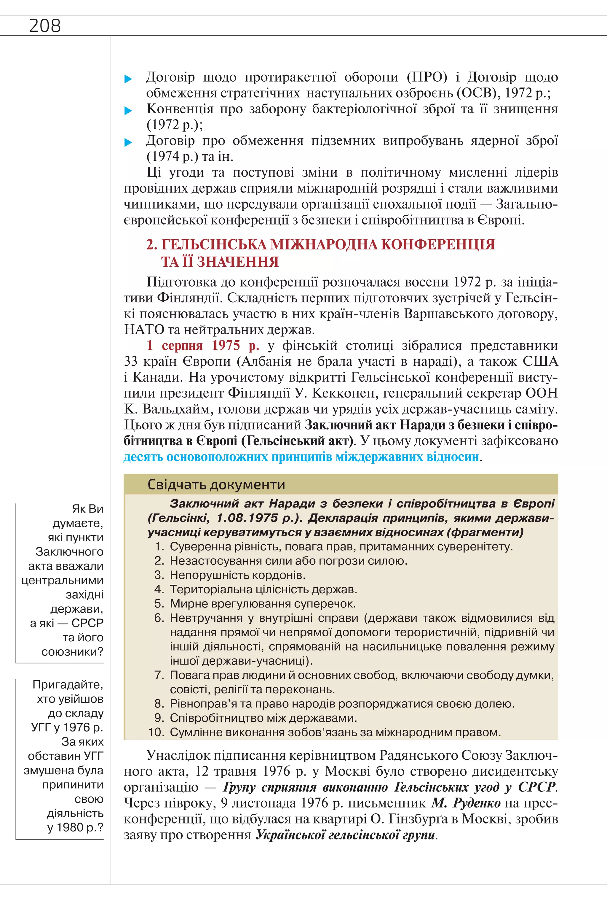 208
 Договір щодо протиракетної оборони (ПРО) і Договір щодо
обмеження стратегічних наступальних озброєнь (ОСВ), 1972 р.;
 Конвенція про заборону бактеріологічної зброї та її знищення
(1972 р.);
 Договір про обмеження підземних випробувань ядерної зброї
(1974 р.) та ін.
Ці угоди та поступові зміни в політичному мисленні лідерів
провідних держав сприяли міжнародній розрядці і стали важливими
чинниками, що передували організації епохальної події — Загально-
європейської конференції з безпеки і співробітництва в Європі.
2. ГЕЛЬСІНСЬКА МІЖНАРОДНА КОНФЕРЕНЦІЯ
ТА ЇЇ ЗНАЧЕННЯ
Підготовка до конференції розпочалася восени 1972 р. за ініціа-
тиви Фінляндії. Складність перших підготовчих зустрічей у Гельсін-
кі пояснювалась участю в них країн-членів Варшавського договору,
НАТО та нейтральних держав.
1 серпня 1975 р. у фінській столиці зібралися представники
33 країн Європи (Албанія не брала участі в нараді), а також США
і Канади. На урочистому відкритті Гельсінської конференції висту-
пили президент Фінляндії У. Кекконен, генеральний секретар ООН
К. Вальдхайм, голови держав чи урядів усіх держав-учасниць саміту.
Цього ж дня був підписаний Заключний акт Наради з безпеки і співро-
бітництва в Європі (Гельсінський акт). У цьому документі зафіксовано
десять основоположних принципів міждержавних відносин.
Свідчать документи
Заключний акт Наради з безпеки і співробітництва в Європі
(Гельсінкі, 1.08.1975 р.). Декларація принципів, якими держави-
учасниці керуватимуться у взаємних відносинах (фрагменти)
1. Суверенна рівність, повага прав, притаманних суверенітету.
2. Незастосування сили або погрози силою.
3. Непорушність кордонів.
4. Територіальна цілісність держав.
5. Мирне врегулювання суперечок.
6. Невтручання у внутрішні справи (держави також відмовилися від
надання прямої чи непрямої допомоги терористичній, підривній чи
іншій діяльності, спрямованій на насильницьке повалення режиму
іншої держави-учасниці).
7. Повага прав людини й основних свобод, включаючи свободу думки,
совісті, релігії та переконань.
8. Рівноправ’я та право народів розпоряджатися своєю долею.
9. Співробітництво між державами.
10. Сумлінне виконання зобов’язань за міжнародним правом.
Унаслідок підписання керівництвом Радянського Союзу Заключ-
ного акта, 12 травня 1976 р. у Москві було створено дисидентську
організацію — Групу сприяння виконанню Гельсінських угод у СРСР.
Через півроку, 9 листопада 1976 р. письменник М. Руденко на прес-
конференції, що відбулася на квартирі О. Гінзбурґа в Москві, зробив
заяву про створення Української гельсінської групи.
Як Ви
думаєте,
які пункти
Заключного
акта вважали
центральними
західні
держави,
а які — СРСР
та його
союзники?
Пригадайте,
хто увійшов
до складу
УГГ у 1976 р.
За яких
обставин УГГ
змушена була
припинити
свою
діяльність
у 1980 р.?
 