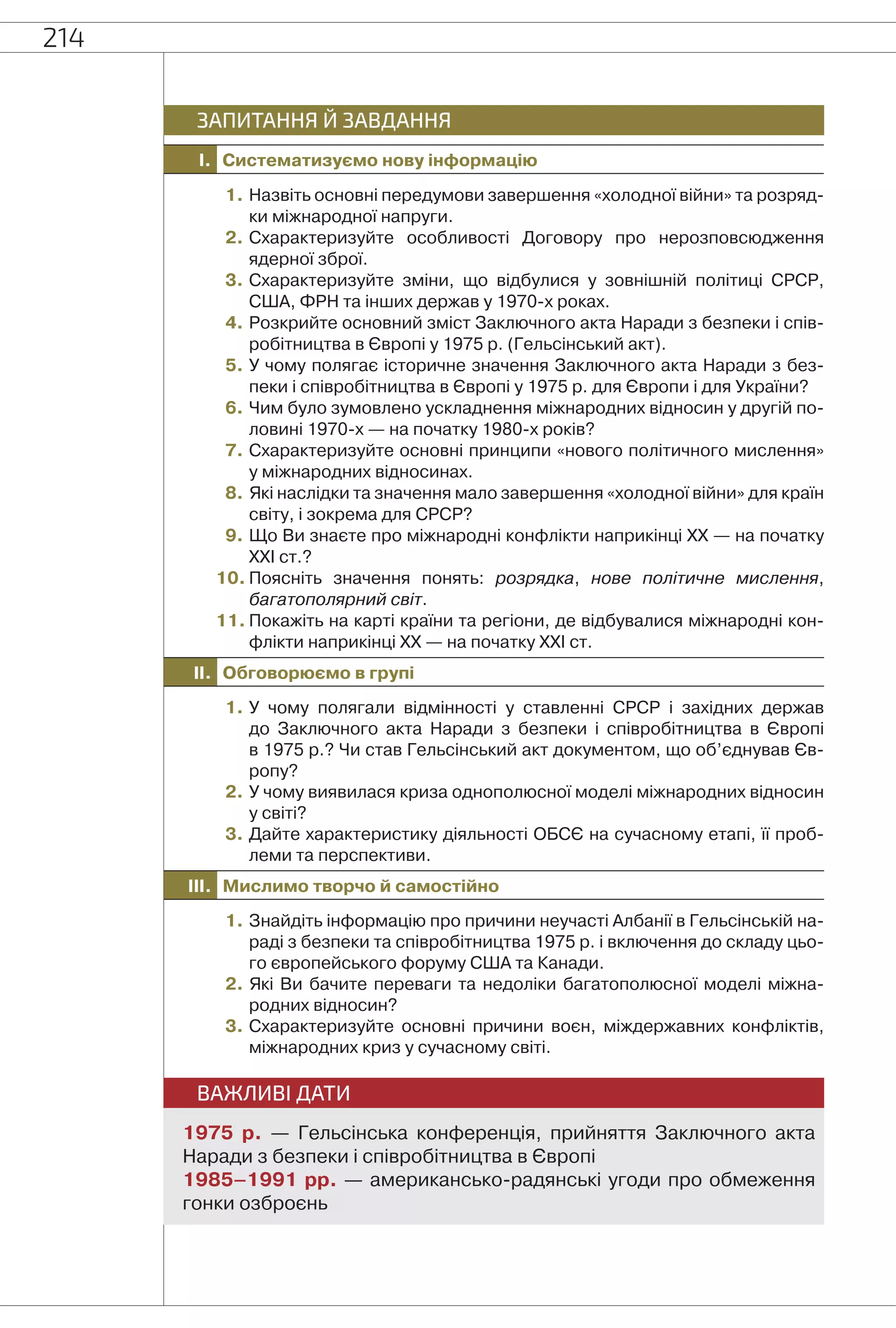 214
I. Систематизуємо нову інформацію
ЗАПИТАННЯ Й ЗАВДАННЯ
1. Назвіть основні передумови завершення «холодної війни» та розряд-
ки міжнародної напруги.
2. Схарактеризуйте особливості Договору про нерозповсюдження
ядерної зброї.
3. Схарактеризуйте зміни, що відбулися у зовнішній політиці СРСР,
США, ФРН та інших держав у 1970-х роках.
4. Розкрийте основний зміст Заключного акта Наради з безпеки і спів-
робітництва в Європі у 1975 р. (Гельсінський акт).
5. У чому полягає історичне значення Заключного акта Наради з без-
пеки і співробітництва в Європі у 1975 р. для Європи і для України?
6. Чим було зумовлено ускладнення міжнародних відносин у другій по-
ловині 1970-х — на початку 1980-х років?
7. Схарактеризуйте основні принципи «нового політичного мислення»
у міжнародних відносинах.
8. Які наслідки та значення мало завершення «холодної війни» для країн
світу, і зокрема для СРСР?
9. Що Ви знаєте про міжнародні конфлікти наприкінці ХХ — на початку
ХХІ ст.?
10. Поясніть значення понять: розрядка, нове політичне мислення,
багатополярний світ.
11. Покажіть на карті країни та регіони, де відбувалися міжнародні кон-
флікти наприкінці ХХ — на початку ХХІ ст.
II. Обговорюємо в групі
1. У чому полягали відмінності у ставленні СРСР і західних держав
до Заключного акта Наради з безпеки і співробітництва в Європі
в 1975 р.? Чи став Гельсінський акт документом, що об’єднував Єв-
ропу?
2. У чому виявилася криза однополюсної моделі міжнародних відносин
у світі?
3. Дайте характеристику діяльності ОБСЄ на сучасному етапі, її проб-
леми та перспективи.
III. Мислимо творчо й самостійно
1. Знайдіть інформацію про причини неучасті Албанії в Гельсінській на-
раді з безпеки та співробітництва 1975 р. і включення до складу цьо-
го європейського форуму США та Канади.
2. Які Ви бачите переваги та недоліки багатополюсної моделі міжна-
родних відносин?
3. Схарактеризуйте основні причини воєн, міждержавних конфліктів,
міжнародних криз у сучасному світі.
ВАЖЛИВІ ДАТИ
1975 р. — Гельсінська конференція, прийняття Заключного акта
Наради з безпеки і співробітництва в Європі
1985–1991 рр. — американсько-радянські угоди про обмеження
гонки озброєнь
 