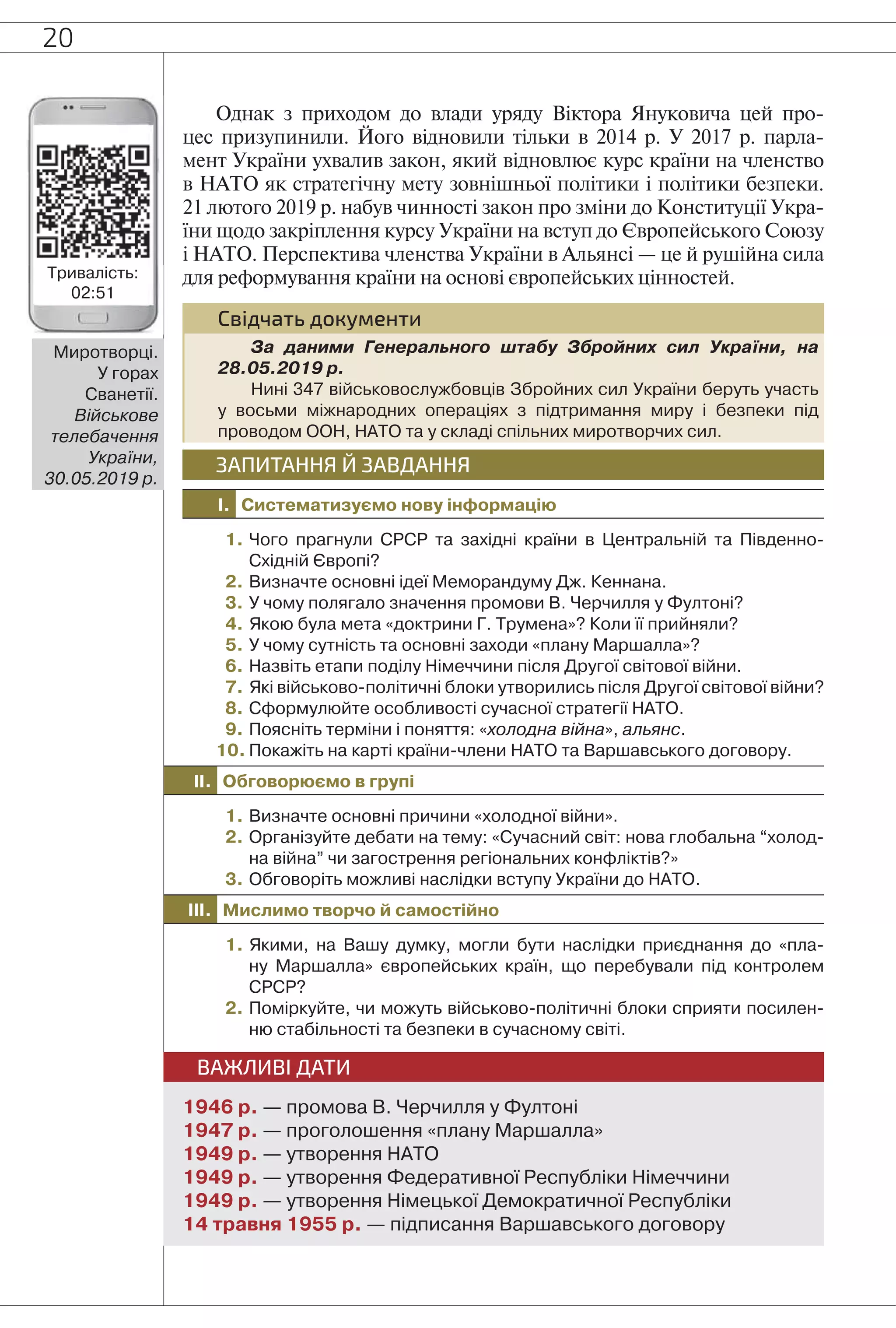 20
Однак з приходом до влади уряду Віктора Януковича цей про-
цес призупинили. Його відновили тільки в 2014 р. У 2017 р. парла-
мент України ухвалив закон, який відновлює курс країни на членство
в НАТО як стратегічну мету зовнішньої політики і політики безпеки.
21 лютого 2019 р. набув чинності закон про зміни до Конституції Укра-
їни щодо закріплення курсу України на вступ до Європейського Союзу
і НАТО. Перспектива членства України в Альянсі — це й рушійна сила
для реформування країни на основі європейських цінностей.
Свідчать документи
За даними Генерального штабу Збройних сил України, на
28.05.2019 р.
Нині 347 військовослужбовців Збройних сил України беруть участь
у восьми міжнародних операціях з підтримання миру і безпеки під
проводом ООН, НАТО та у складі спільних миротворчих сил.
I. Систематизуємо нову інформацію
ЗАПИТАННЯ Й ЗАВДАННЯ
1. Чого прагнули СРСР та західні країни в Центральній та Південно-
Східній Європі?
2. Визначте основні ідеї Меморандуму Дж. Кеннана.
3. У чому полягало значення промови В. Черчилля у Фултоні?
4. Якою була мета «доктрини Г. Трумена»? Коли її прийняли?
5. У чому сутність та основні заходи «плану Маршалла»?
6. Назвіть етапи поділу Німеччини після Другої світової війни.
7. Які військово-політичні блоки утворились після Другої світової війни?
8. Сформулюйте особливості сучасної стратегії НАТО.
9. Поясніть терміни і поняття: «холодна війна», альянс.
10. Покажіть на карті країни-члени НАТО та Варшавського договору.
II. Обговорюємо в групі
1. Визначте основні причини «холодної війни».
2. Організуйте дебати на тему: «Сучасний світ: нова глобальна “холод-
на війна” чи загострення регіональних конфліктів?»
3. Обговоріть можливі наслідки вступу України до НАТО.
III. Мислимо творчо й самостійно
1. Якими, на Вашу думку, могли бути наслідки приєднання до «пла-
ну Маршалла» європейських країн, що перебували під контролем
СРСР?
2. Поміркуйте, чи можуть військово-політичні блоки сприяти посилен-
ню стабільності та безпеки в сучасному світі.
ВАЖЛИВІ ДАТИ
1946 р. — промова В. Черчилля у Фултоні
1947 р. — проголошення «плану Маршалла»
1949 р. — утворення НАТО
1949 р. — утворення Федеративної Республіки Німеччини
1949 р. — утворення Німецької Демократичної Республіки
14 травня 1955 р. — підписання Варшавського договору
Миротворці.
У горах
Сванетії.
Військове
телебачення
України,
30.05.2019 р.
Тривалість:
02:51
 