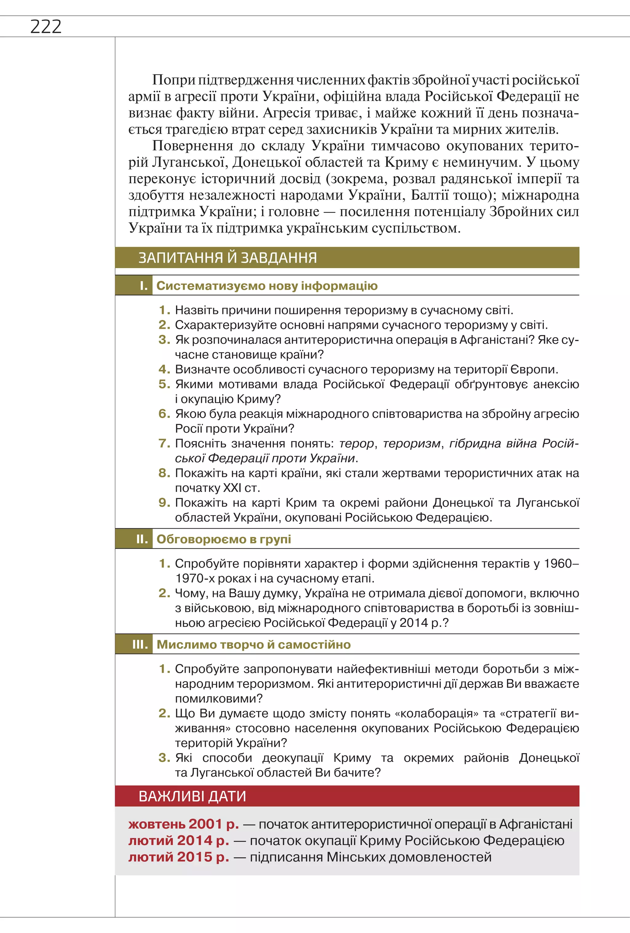 222
Поприпідтвердженнячисленнихфактівзбройноїучастіросійської
армії в агресії проти України, офіційна влада Російської Федерації не
визнає факту війни. Агресія триває, і майже кожний її день познача-
ється трагедією втрат серед захисників України та мирних жителів.
Повернення до складу України тимчасово окупованих терито-
рій Луганської, Донецької областей та Криму є неминучим. У цьому
переконує історичний досвід (зокрема, розвал радянської імперії та
здобуття незалежності народами України, Балтії тощо); міжнародна
підтримка України; і головне — посилення потенціалу Збройних сил
України та їх підтримка українським суспільством.
I. Систематизуємо нову інформацію
ЗАПИТАННЯ Й ЗАВДАННЯ
1. Назвіть причини поширення тероризму в сучасному світі.
2. Схарактеризуйте основні напрями сучасного тероризму у світі.
3. Як розпочиналася антитерористична операція в Афганістані? Яке су-
часне становище країни?
4. Визначте особливості сучасного тероризму на території Європи.
5. Якими мотивами влада Російської Федерації обґрунтовує анексію
і окупацію Криму?
6. Якою була реакція міжнародного співтовариства на збройну агресію
Росії проти України?
7. Поясніть значення понять: терор, тероризм, гібридна війна Росій-
ської Федерації проти України.
8. Покажіть на карті країни, які стали жертвами терористичних атак на
початку ХХІ ст.
9. Покажіть на карті Крим та окремі райони Донецької та Луганської
областей України, окуповані Російською Федерацією.
II. Обговорюємо в групі
1. Спробуйте порівняти характер і форми здійснення терактів у 1960–
1970-х роках і на сучасному етапі.
2. Чому, на Вашу думку, Україна не отримала дієвої допомоги, включно
з військовою, від міжнародного співтовариства в боротьбі із зовніш-
ньою агресією Російської Федерації у 2014 р.?
III. Мислимо творчо й самостійно
1. Спробуйте запропонувати найефективніші методи боротьби з між-
народним тероризмом. Які антитерористичні дії держав Ви вважаєте
помилковими?
2. Що Ви думаєте щодо змісту понять «колаборація» та «стратегії ви-
живання» стосовно населення окупованих Російською Федерацією
територій України?
3. Які способи деокупації Криму та окремих районів Донецької
та Луганської областей Ви бачите?
ВАЖЛИВІ ДАТИ
жовтень 2001 р. — початок антитерористичної операції в Афганістані
лютий 2014 р. — початок окупації Криму Російською Федерацією
лютий 2015 р. — підписання Мінських домовленостей
 