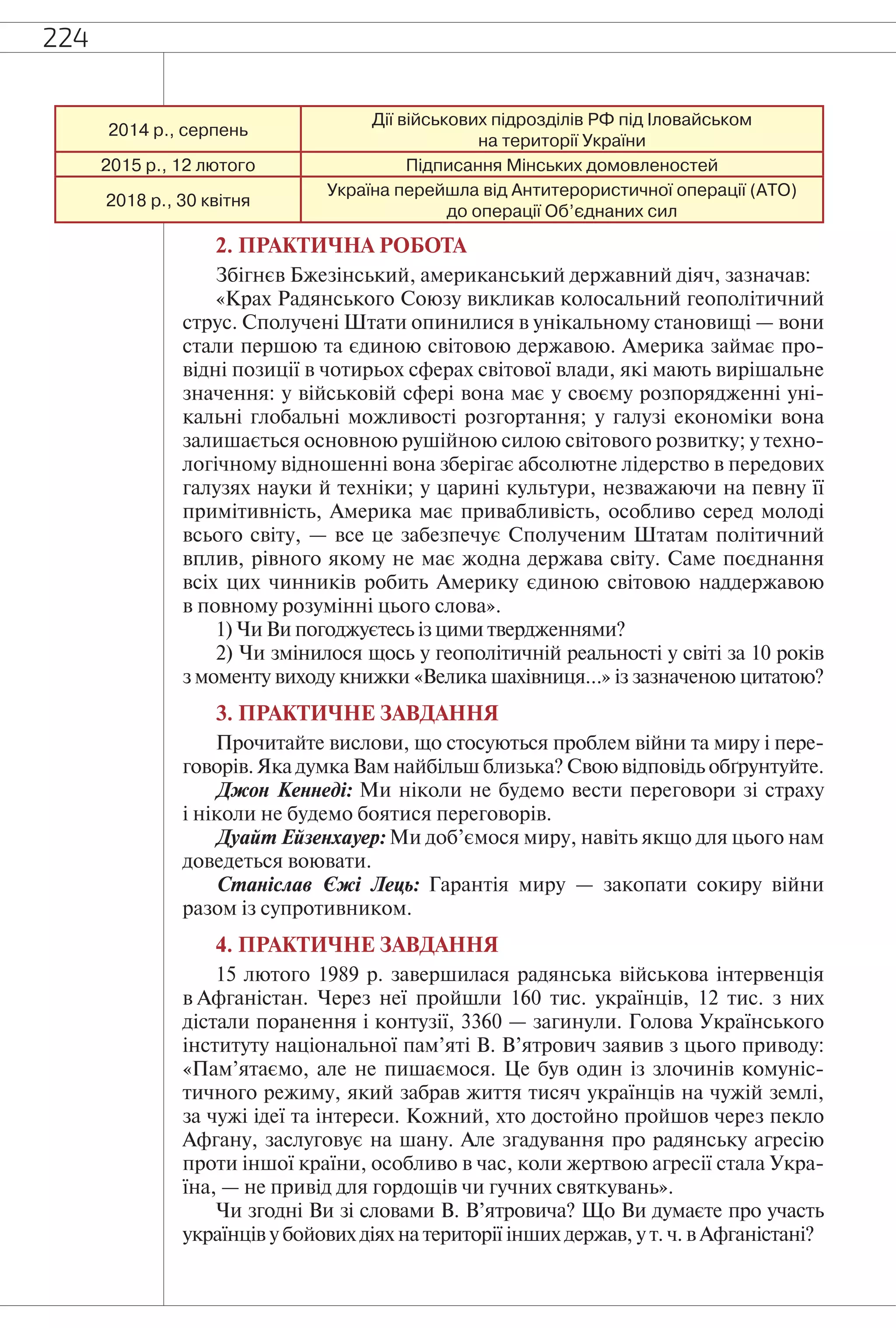 224
2014 р., серпень
Дії військових підрозділів РФ під Іловайськом
на території України
2015 р., 12 лютого Підписання Мінських домовленостей
2018 р., 30 квітня
Україна перейшла від Антитерористичної операції (АТО)
до операції Об’єднаних сил
2. ПРАКТИЧНА РОБОТА
Збігнєв Бжезінський, американський державний діяч, зазначав:
«Крах Радянського Союзу викликав колосальний геополітичний
струс. Сполучені Штати опинилися в унікальному становищі — вони
стали першою та єдиною світовою державою. Америка займає про-
відні позиції в чотирьох сферах світової влади, які мають вирішальне
значення: у військовій сфері вона має у своєму розпорядженні уні-
кальні глобальні можливості розгортання; у галузі економіки вона
залишається основною рушійною силою світового розвитку; у техно-
логічному відношенні вона зберігає абсолютне лідерство в передових
галузях науки й техніки; у царині культури, незважаючи на певну її
примітивність, Америка має привабливість, особливо серед молоді
всього світу, — все це забезпечує Сполученим Штатам політичний
вплив, рівного якому не має жодна держава світу. Саме поєднання
всіх цих чинників робить Америку єдиною світовою наддержавою
в повному розумінні цього слова».
1) Чи Ви погоджуєтесь із цими твердженнями?
2) Чи змінилося щось у геополітичній реальності у світі за 10 років
з моменту виходу книжки «Велика шахівниця…» із зазначеною цитатою?
3. ПРАКТИЧНЕ ЗАВДАННЯ
Прочитайте вислови, що стосуються проблем війни та миру і пере-
говорів. Яка думка Вам найбільш близька? Свою відповідь обґрунтуйте.
Джон Кеннеді: Ми ніколи не будемо вести переговори зі страху
і ніколи не будемо боятися переговорів.
Дуайт Ейзенхауер: Ми доб’ємося миру, навіть якщо для цього нам
доведеться воювати.
Станіслав Єжі Лець: Гарантія миру — закопати сокиру війни
разом із супротивником.
4. ПРАКТИЧНЕ ЗАВДАННЯ
15 лютого 1989 р. завершилася радянська військова інтервенція
в Афганістан. Через неї пройшли 160 тис. українців, 12 тис. з них
дістали поранення і контузії, 3360 — загинули. Голова Українського
інституту національної пам’яті В. В’ятрович заявив з цього приводу:
«Пам’ятаємо, але не пишаємося. Це був один із злочинів комуніс-
тичного режиму, який забрав життя тисяч українців на чужій землі,
за чужі ідеї та інтереси. Кожний, хто достойно пройшов через пекло
Афгану, заслуговує на шану. Але згадування про радянську агресію
проти іншої країни, особливо в час, коли жертвою агресії стала Укра-
їна, — не привід для гордощів чи гучних святкувань».
Чи згодні Ви зі словами В. В’ятровича? Що Ви думаєте про участь
українців у бойових діях на території інших держав, у т. ч. в Афганістані?
 