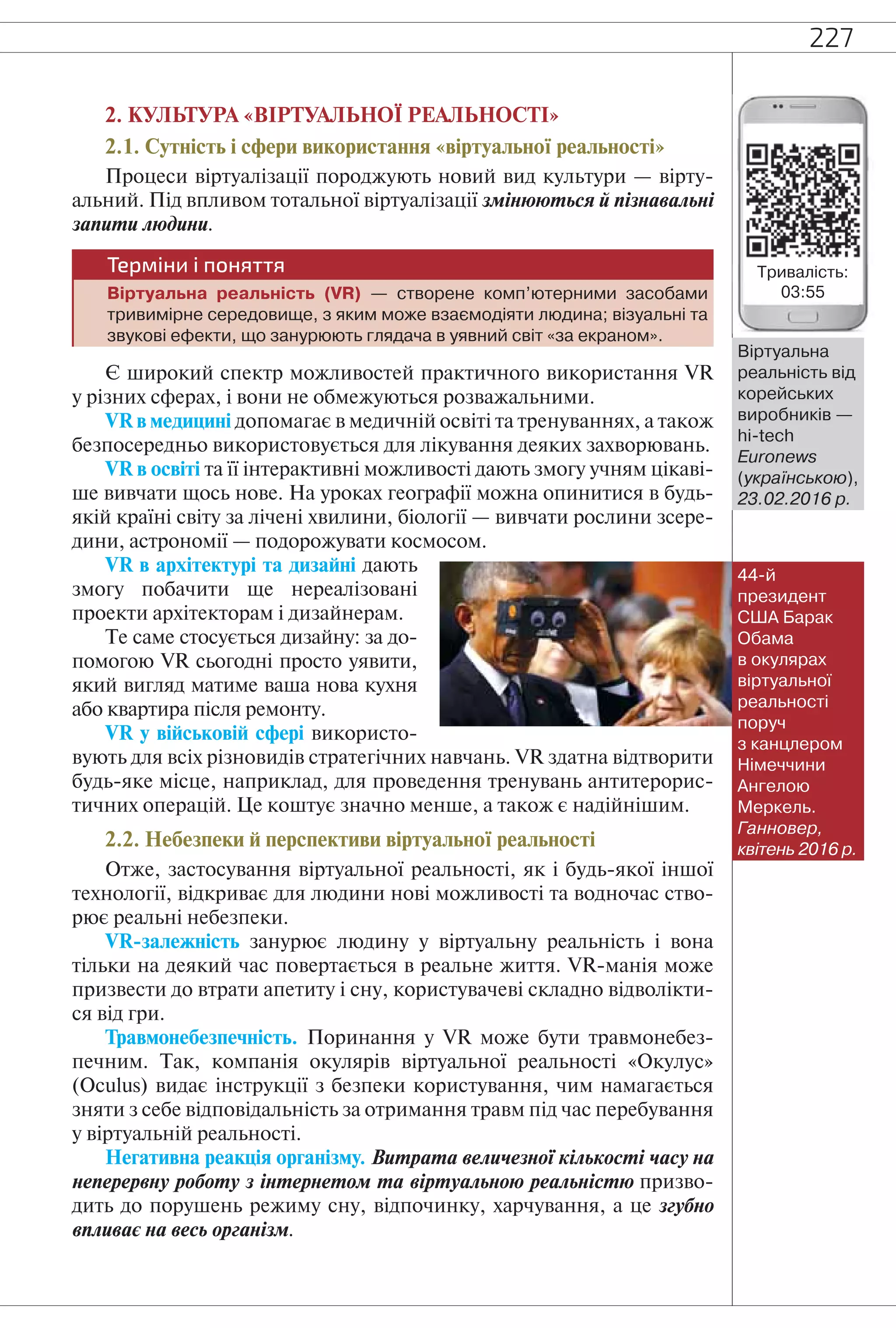 227
2. КУЛЬТУРА «ВІРТУАЛЬНОЇ РЕАЛЬНОСТІ»
2.1. Сутність і сфери використання «віртуальної реальності»
Процеси віртуалізації породжують новий вид культури — вірту-
альний. Під впливом тотальної віртуалізації змінюються й пізнавальні
запити людини.
Терміни і поняття
Віртуальна реальність (VR) — створене комп’ютерними засобами
тривимірне середовище, з яким може взаємодіяти людина; візуальні та
звукові ефекти, що занурюють глядача в уявний світ «за екраном».
Є широкий спектр можливостей практичного використання VR
у різних сферах, і вони не обмежуються розважальними.
VR в медицині допомагає в медичній освіті та тренуваннях, а також
безпосередньо використовується для лікування деяких захворювань.
VR в освіті та її інтерактивні можливості дають змогу учням цікаві-
ше вивчати щось нове. На уроках географії можна опинитися в будь-
якій країні світу за лічені хвилини, біології — вивчати рослини зсере-
дини, астрономії — подорожувати космосом.
VR в архітектурі та дизайні дають
змогу побачити ще нереалізовані
проекти архітекторам і дизайнерам.
Те саме стосується дизайну: за до-
помогою VR сьогодні просто уявити,
який вигляд матиме ваша нова кухня
або квартира після ремонту.
VR у військовій сфері використо-
вують для всіх різновидів стратегічних навчань. VR здатна відтворити
будь-яке місце, наприклад, для проведення тренувань антитерорис-
тичних операцій. Це коштує значно менше, а також є надійнішим.
2.2. Небезпеки й перспективи віртуальної реальності
Отже, застосування віртуальної реальності, як і будь-якої іншої
технології, відкриває для людини нові можливості та водночас ство-
рює реальні небезпеки.
VR-залежність занурює людину у віртуальну реальність і вона
тільки на деякий час повертається в реальне життя. VR-манія може
призвести до втрати апетиту і сну, користувачеві складно відволікти-
ся від гри.
Травмонебезпечність. Поринання у VR може бути травмонебез-
печним. Так, компанія окулярів віртуальної реальності «Окулус»
(Oculus) видає інструкції з безпеки користування, чим намагається
зняти з себе відповідальність за отримання травм під час перебування
у віртуальній реальності.
Негативна реакція організму. Витрата величезної кількості часу на
неперервну роботу з інтернетом та віртуальною реальністю призво-
дить до порушень режиму сну, відпочинку, харчування, а це згубно
впливає на весь організм.
Віртуальна
реальність від
корейських
виробників —
hi-tech
Euronews
(українською),
23.02.2016 р.
44-й
президент
США Барак
Обама
в окулярах
віртуальної
реальності
поруч
з канцлером
Німеччини
Ангелою
Меркель.
Ганновер,
квітень 2016 р.
Тривалість:
03:55
 