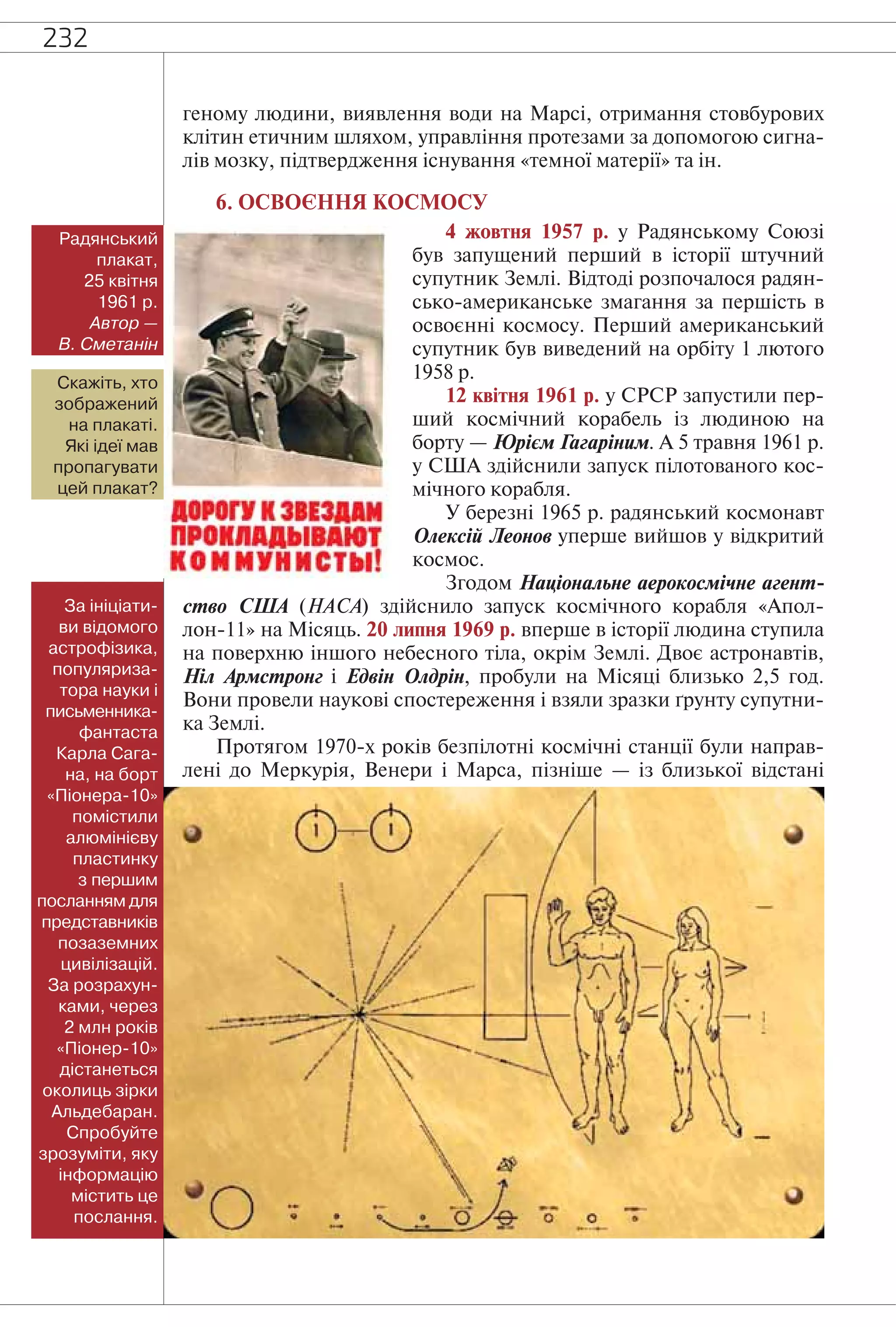 232
геному людини, виявлення води на Марсі, отримання стовбурових
клітин етичним шляхом, управління протезами за допомогою сигна-
лів мозку, підтвердження існування «темної матерії» та ін.
6. ОСВОЄННЯ КОСМОСУ
4 жовтня 1957 р. у Радянському Союзі
був запущений перший в історії штучний
супутник Землі. Відтоді розпочалося радян-
сько-американське змагання за першість в
освоєнні космосу. Перший американський
супутник був виведений на орбіту 1 лютого
1958 р.
12 квітня 1961 р. у СРСР запустили пер-
ший космічний корабель із людиною на
борту — Юрієм Гагаріним. А 5 травня 1961 р.
у США здійснили запуск пілотованого кос-
мічного корабля.
У березні 1965 р. радянський космонавт
Олексій Леонов уперше вийшов у відкритий
космос.
Згодом Національне аерокосмічне агент-
ство США (НАСА) здійснило запуск космічного корабля «Апол-
лон-11» на Місяць. 20 липня 1969 р. вперше в історії людина ступила
на поверхню іншого небесного тіла, окрім Землі. Двоє астронавтів,
Ніл Армстронг і Едвін Олдрін, пробули на Місяці близько 2,5 год.
Вони провели наукові спостереження і взяли зразки ґрунту супутни-
ка Землі.
Протягом 1970-х років безпілотні космічні станції були направ-
лені до Меркурія, Венери і Марса, пізніше — із близької відстані
За ініціати-
ви відомого
астрофізика,
популяриза-
тора науки і
письменника-
фантаста
Карла Сага-
на, на борт
«Піонера-10»
помістили
алюмінієву
пластинку
з першим
посланням для
представників
позаземних
цивілізацій.
За розрахун-
ками, через
2 млн років
«Піонер-10»
дістанеться
околиць зірки
Альдебаран.
Спробуйте
зрозуміти, яку
інформацію
містить це
послання.
Радянський
плакат,
25 квітня
1961 р.
Автор —
В. Сметанін
Скажіть, хто
зображений
на плакаті.
Які ідеї мав
пропагувати
цей плакат?
 