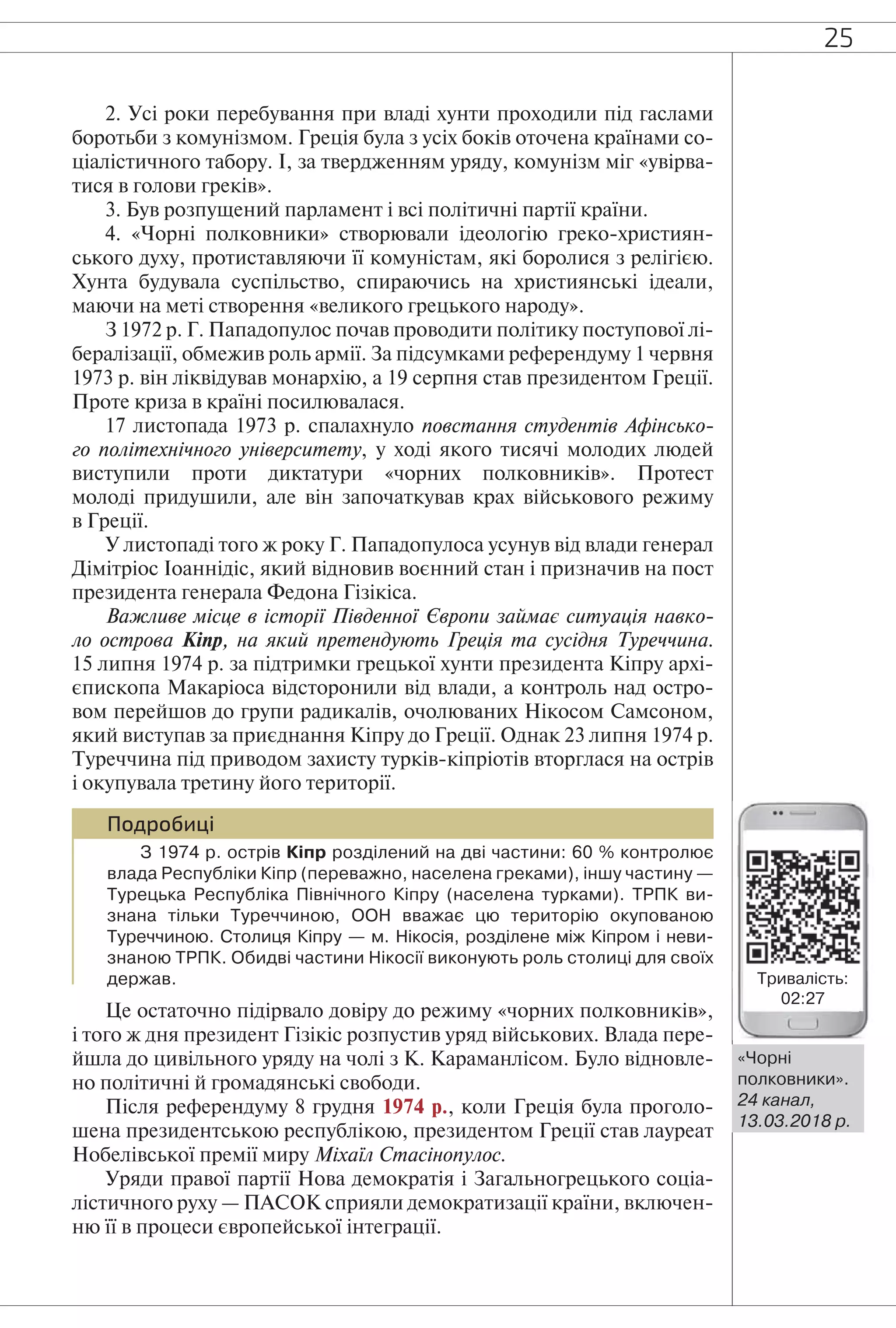 25
2. Усі роки перебування при владі хунти проходили під гаслами
боротьби з комунізмом. Греція була з усіх боків оточена країнами со-
ціалістичного табору. І, за твердженням уряду, комунізм міг «увірва-
тися в голови греків».
3. Був розпущений парламент і всі політичні партії країни.
4. «Чорні полковники» створювали ідеологію греко-християн-
ського духу, протиставляючи її комуністам, які боролися з релігією.
Хунта будувала суспільство, спираючись на християнські ідеали,
маючи на меті створення «великого грецького народу».
З 1972 р. Г. Пападопулос почав проводити політику поступової лі-
бералізації, обмежив роль армії. За підсумками референдуму 1 червня
1973 р. він ліквідував монархію, а 19 серпня став президентом Греції.
Проте криза в країні посилювалася.
17 листопада 1973 р. спалахнуло повстання студентів Афінсько-
го політехнічного університету, у ході якого тисячі молодих людей
виступили проти диктатури «чорних полковників». Протест
молоді придушили, але він започаткував крах військового режиму
в Греції.
У листопаді того ж року Г. Пападопулоса усунув від влади генерал
Дімітріос Іоаннідіс, який відновив воєнний стан і призначив на пост
президента генерала Федона Гізікіса.
Важливе місце в історії Південної Європи займає ситуація навко-
ло острова Кіпр, на який претендують Греція та сусідня Туреччина.
15 липня 1974 р. за підтримки грецької хунти президента Кіпру архі-
єпископа Макаріоса відсторонили від влади, а контроль над остро-
вом перейшов до групи радикалів, очолюваних Нікосом Самсоном,
який виступав за приєднання Кіпру до Греції. Однак 23 липня 1974 р.
Туреччина під приводом захисту турків-кіпріотів вторглася на острів
і окупувала третину його території.
Подробиці
З 1974 р. острів Кіпр розділений на дві частини: 60 % контролює
влада Республіки Кіпр (переважно, населена греками), іншу частину —
Турецька Республіка Північного Кіпру (населена турками). ТРПК ви-
знана тільки Туреччиною, ООН вважає цю територію окупованою
Туреччиною. Столиця Кіпру — м. Нікосія, розділене між Кіпром і неви-
знаною ТРПК. Обидві частини Нікосії виконують роль столиці для своїх
держав.
Це остаточно підірвало довіру до режиму «чорних полковників»,
і того ж дня президент Гізікіс розпустив уряд військових. Влада пере-
йшла до цивільного уряду на чолі з К. Караманлісом. Було відновле-
но політичні й громадянські свободи.
Після референдуму 8 грудня 1974 р., коли Греція була проголо-
шена президентською республікою, президентом Греції став лауреат
Нобелівської премії миру Міхаїл Стасінопулос.
Уряди правої партії Нова демократія і Загальногрецького соціа-
лістичного руху — ПАСОК сприяли демократизації країни, включен-
ню її в процеси європейської інтеграції.
«Чорні
полковники».
24 канал,
13.03.2018 р.
Тривалість:
02:27
 