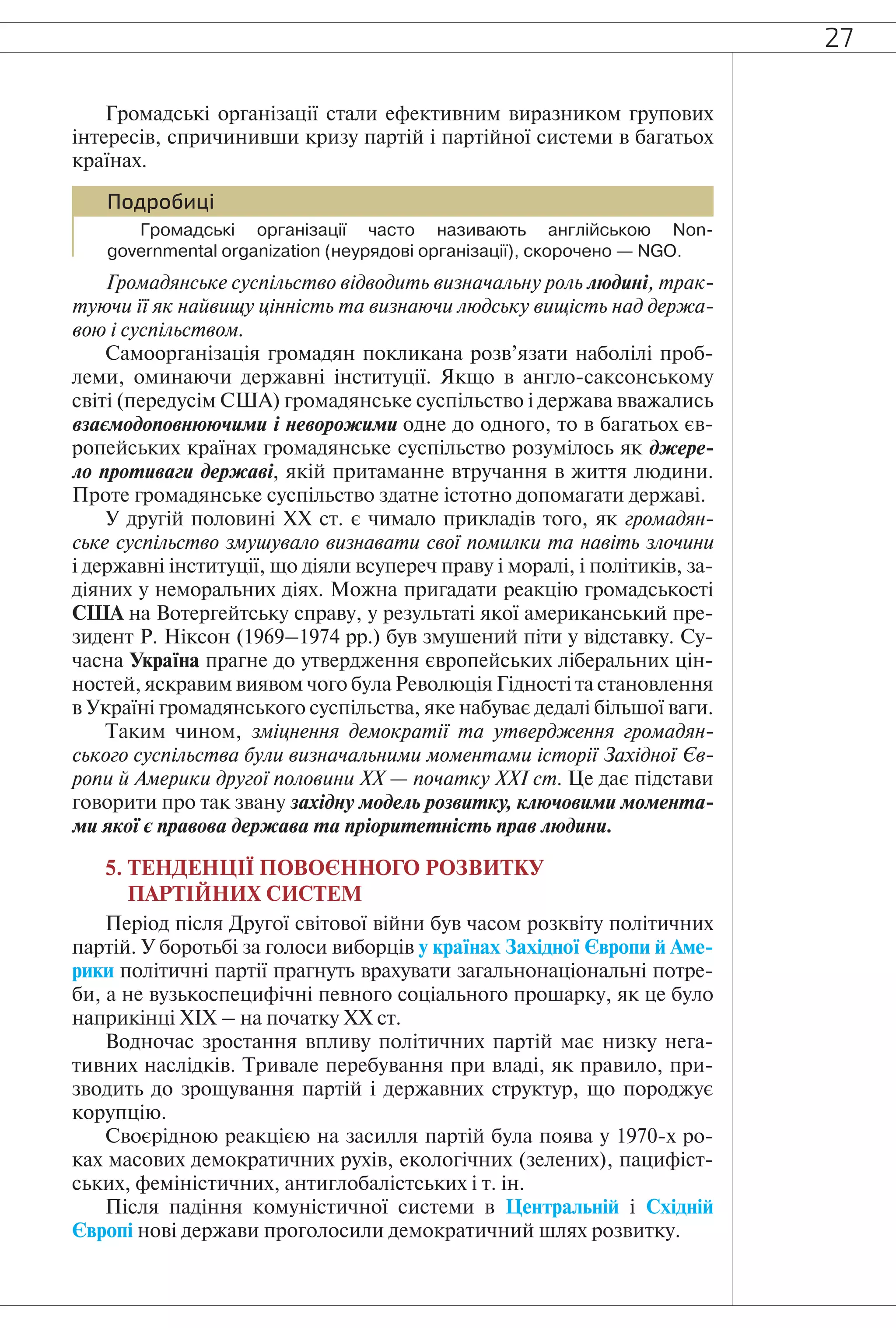 27
Громадські організації стали ефективним виразником групових
інтересів, спричинивши кризу партій і партійної системи в багатьох
країнах.
Подробиці
Громадські організації часто називають англійською Non-
governmental organization (неурядові організації), скорочено — NGO.
Громадянське суспільство відводить визначальну роль людині, трак-
туючи її як найвищу цінність та визнаючи людську вищість над держа-
вою і суспільством.
Самоорганізація громадян покликана розв’язати наболілі проб-
леми, оминаючи державні інституції. Якщо в англо-саксонському
світі (передусім США) громадянське суспільство і держава вважались
взаємодоповнюючими і неворожими одне до одного, то в багатьох єв-
ропейських країнах громадянське суспільство розумілось як джере-
ло противаги державі, якій притаманне втручання в життя людини.
Проте громадянське суспільство здатне істотно допомагати державі.
У другій половині ХХ ст. є чимало прикладів того, як громадян-
ське суспільство змушувало визнавати свої помилки та навіть злочини
і державні інституції, що діяли всупереч праву і моралі, і політиків, за-
діяних у неморальних діях. Можна пригадати реакцію громадськості
США на Вотергейтську справу, у результаті якої американський пре-
зидент Р. Ніксон (1969–1974 рр.) був змушений піти у відставку. Су-
часна Україна прагне до утвердження європейських ліберальних цін-
ностей, яскравим виявом чого була Революція Гідності та становлення
в Україні громадянського суспільства, яке набуває дедалі більшої ваги.
Таким чином, зміцнення демократії та утвердження громадян-
ського суспільства були визначальними моментами історії Західної Єв-
ропи й Америки другої половини XX — початку XXI ст. Це дає підстави
говорити про так звану західну модель розвитку, ключовими момента-
ми якої є правова держава та пріоритетність прав людини.
5. ТЕНДЕНЦІЇ ПОВОЄННОГО РОЗВИТКУ
ПАРТІЙНИХ СИСТЕМ
Період після Другої світової війни був часом розквіту політичних
партій. У боротьбі за голоси виборців у країнах Західної Європи й Аме-
рики політичні партії прагнуть врахувати загальнонаціональні потре-
би, а не вузькоспецифічні певного соціального прошарку, як це було
наприкінці ХIХ – на початку ХХ ст.
Водночас зростання впливу політичних партій має низку нега-
тивних наслідків. Тривале перебування при владі, як правило, при-
зводить до зрощування партій і державних структур, що породжує
корупцію.
Своєрідною реакцією на засилля партій була поява у 1970-х ро-
ках масових демократичних рухів, екологічних (зелених), пацифіст-
ських, феміністичних, антиглобалістських і т. ін.
Після падіння комуністичної системи в Центральній і Східній
Європі нові держави проголосили демократичний шлях розвитку.
 