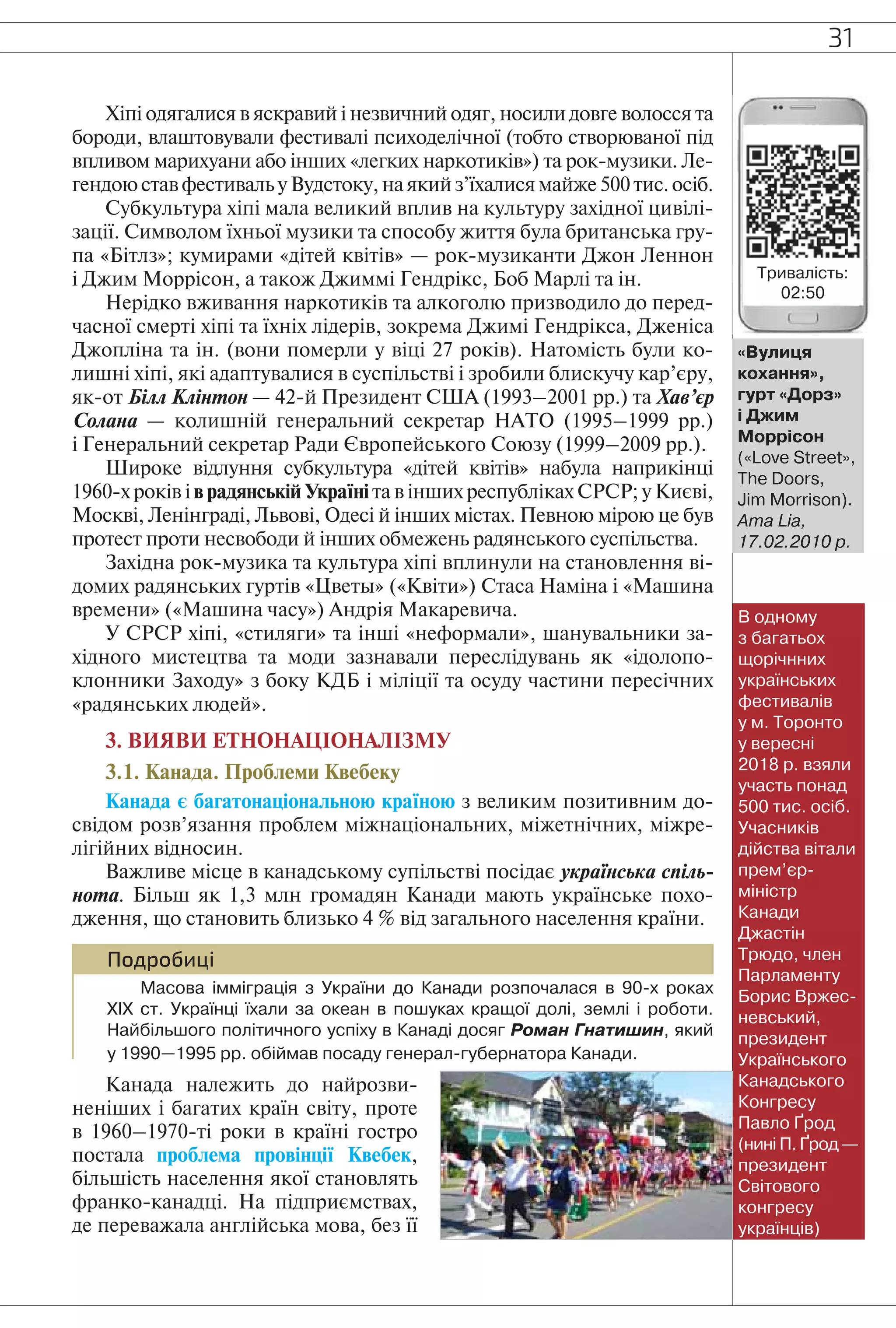 31
Хіпі одягалися в яскравий і незвичний одяг, носили довге волосся та
бороди, влаштовували фестивалі психоделічної (тобто створюваної під
впливом марихуани або інших «легких наркотиків») та рок-музики. Ле-
гендою став фестиваль у Вудстоку, на який з’їхалися майже 500 тис. осіб.
Субкультура хіпі мала великий вплив на культуру західної цивілі-
зації. Символом їхньої музики та способу життя була британська гру-
па «Бітлз»; кумирами «дітей квітів» — рок-музиканти Джон Леннон
і Джим Моррісон, а також Джиммі Гендрікс, Боб Марлі та ін.
Нерідко вживання наркотиків та алкоголю призводило до перед-
часної смерті хіпі та їхніх лідерів, зокрема Джимі Гендрікса, Дженіса
Джопліна та ін. (вони померли у віці 27 років). Натомість були ко-
лишні хіпі, які адаптувалися в суспільстві і зробили блискучу кар’єру,
як-от Білл Клінтон — 42-й Президент США (1993–2001 рр.) та Хав’єр
Солана — колишній генеральний секретар НАТО (1995–1999 рр.)
і Генеральний секретар Ради Європейського Союзу (1999–2009 рр.).
Широке відлуння субкультура «дітей квітів» набула наприкінці
1960-х років і в радянській Україні та в інших республіках СРСР; у Києві,
Москві, Ленінграді, Львові, Одесі й інших містах. Певною мірою це був
протест проти несвободи й інших обмежень радянського суспільства.
Західна рок-музика та культура хіпі вплинули на становлення ві-
домих радянських гуртів «Цветы» («Квіти») Стаса Наміна і «Машина
времени» («Машина часу») Андрія Макаревича.
У СРСР хіпі, «стиляги» та інші «неформали», шанувальники за-
хідного мистецтва та моди зазнавали переслідувань як «ідолопо-
клонники Заходу» з боку КДБ і міліції та осуду частини пересічних
«радянських людей».
3. ВИЯВИ ЕТНОНАЦІОНАЛІЗМУ
3.1. Канада. Проблеми Квебеку
Канада є багатонаціональною країною з великим позитивним до-
свідом розв’язання проблем міжнаціональних, міжетнічних, міжре-
лігійних відносин.
Важливе місце в канадському супільстві посідає українська спіль-
нота. Більш як 1,3 млн громадян Канади мають українське похо-
дження, що становить близько 4 % від загального населення країни.
Подробиці
Масова імміграція з України до Канади розпочалася в 90-х роках
ХІХ ст. Українці їхали за океан в пошуках кращої долі, землі і роботи.
Найбільшого політичного успіху в Канаді досяг Роман Гнатишин, який
у 1990–1995 рр. обіймав посаду генерал-губернатора Канади.
Канада належить до найрозви-
неніших і багатих країн світу, проте
в 1960–1970-ті роки в країні гостро
постала проблема провінції Квебек,
більшість населення якої становлять
франко-канадці. На підприємствах,
де переважала англійська мова, без її
«Вулиця
кохання»,
гурт «Дорз»
і Джим
Моррісон
(«Love Street»,
The Doors,
Jim Morrison).
Ama Lia,
17.02.2010 р.
В одному
з багатьох
щорічнних
українських
фестивалів
у м. Торонто
у вересні
2018 р. взяли
участь понад
500 тис. осіб.
Учасників
дійства вітали
прем’єр-
міністр
Канади
Джастін
Трюдо, член
Парламенту
Борис Вржес-
невський,
президент
Українського
Канадського
Конгресу
Павло Ґрод
(нині П. Ґрод —
президент
Світового
конгресу
українців)
Тривалість:
02:50
 