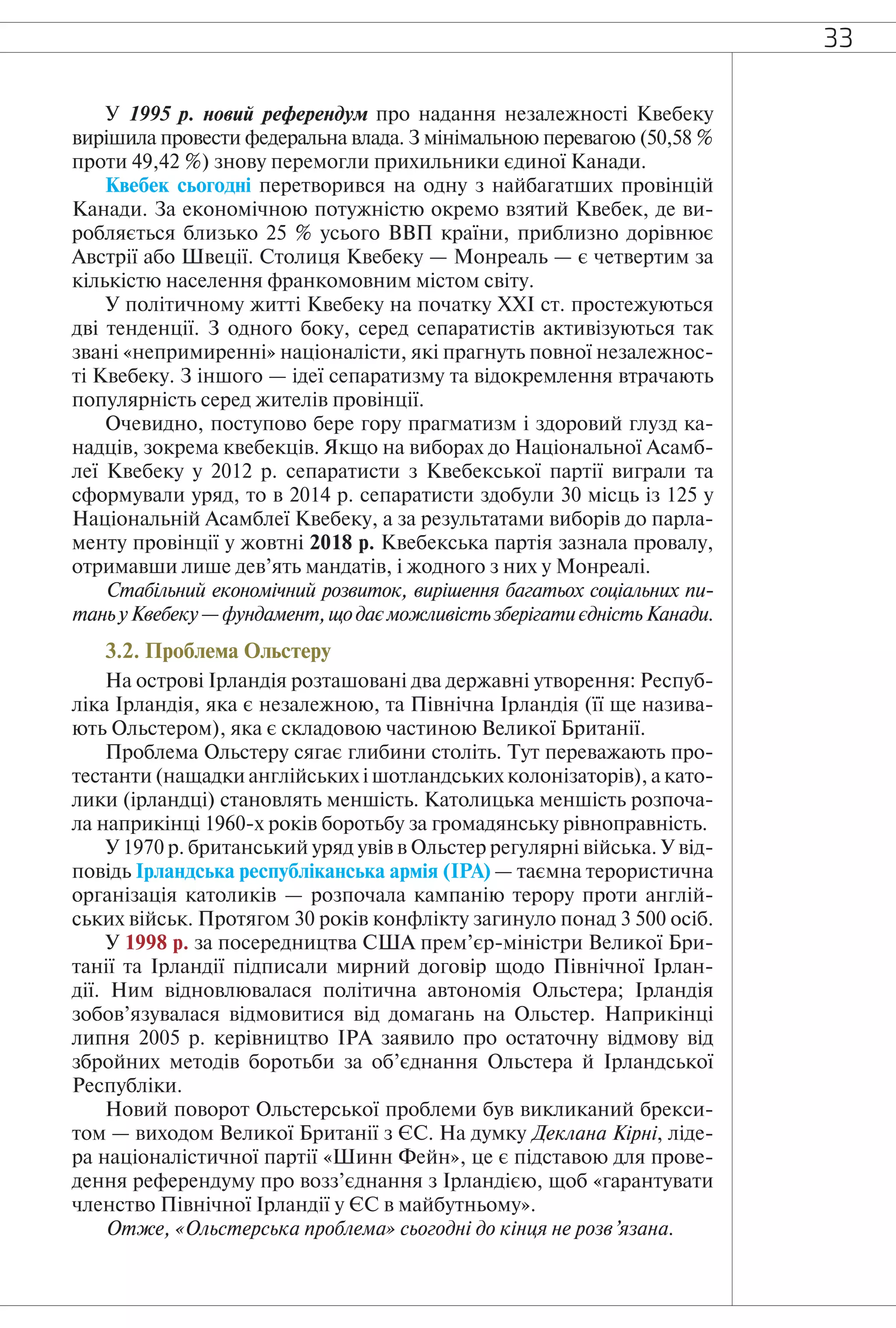33
У 1995 р. новий референдум про надання незалежності Квебеку
вирішила провести федеральна влада. З мінімальною перевагою (50,58 %
проти 49,42 %) знову перемогли прихильники єдиної Канади.
Квебек сьогодні перетворився на одну з найбагатших провінцій
Канади. За економічною потужністю окремо взятий Квебек, де ви-
робляється близько 25 % усього ВВП країни, приблизно дорівнює
Австрії або Швеції. Столиця Квебеку — Монреаль — є четвертим за
кількістю населення франкомовним містом світу.
У політичному житті Квебеку на початку XXI ст. простежуються
дві тенденції. З одного боку, серед сепаратистів активізуються так
звані «непримиренні» націоналісти, які прагнуть повної незалежнос-
ті Квебеку. З іншого — ідеї сепаратизму та відокремлення втрачають
популярність серед жителів провінції.
Очевидно, поступово бере гору прагматизм і здоровий глузд ка-
надців, зокрема квебекців. Якщо на виборах до Національної Асамб-
леї Квебеку у 2012 р. сепаратисти з Квебекської партії виграли та
сформували уряд, то в 2014 р. сепаратисти здобули 30 місць із 125 у
Національній Асамблеї Квебеку, а за результатами виборів до парла-
менту провінції у жовтні 2018 р. Квебекська партія зазнала провалу,
отримавши лише дев’ять мандатів, і жодного з них у Монреалі.
Стабільний економічний розвиток, вирішення багатьох соціальних пи-
таньуКвебеку—фундамент,щодаєможливістьзберігатиєдністьКанади.
3.2. Проблема Ольстеру
На острові Ірландія розташовані два державні утворення: Респуб-
ліка Ірландія, яка є незалежною, та Північна Ірландія (її ще назива-
ють Ольстером), яка є складовою частиною Великої Британії.
Проблема Ольстеру сягає глибини століть. Тут переважають про-
тестанти (нащадки англійських і шотландських колонізаторів), а като-
лики (ірландці) становлять меншість. Католицька меншість розпоча-
ла наприкінці 1960-х років боротьбу за громадянську рівноправність.
У 1970 р. британський уряд увів в Ольстер регулярні війська. У від-
повідь Ірландська республіканська армія (ІРА) — таємна терористична
організація католиків — розпочала кампанію терору проти англій-
ських військ. Протягом 30 років конфлікту загинуло понад 3 500 осіб.
У 1998 р. за посередництва США прем’єр-міністри Великої Бри-
танії та Ірландії підписали мирний договір щодо Північної Ірлан-
дії. Ним відновлювалася політична автономія Ольстера; Ірландія
зобов’язувалася відмовитися від домагань на Ольстер. Наприкінці
липня 2005 р. керівництво ІРА заявило про остаточну відмову від
збройних методів боротьби за об’єднання Ольстера й Ірландської
Республіки.
Новий поворот Ольстерської проблеми був викликаний брекси-
том — виходом Великої Британії з ЄС. На думку Деклана Кірні, ліде-
ра націоналістичної партії «Шинн Фейн», це є підставою для прове-
дення референдуму про возз’єднання з Ірландією, щоб «гарантувати
членство Північної Ірландії у ЄС в майбутньому».
Отже, «Ольстерська проблема» сьогодні до кінця не розв’язана.
 